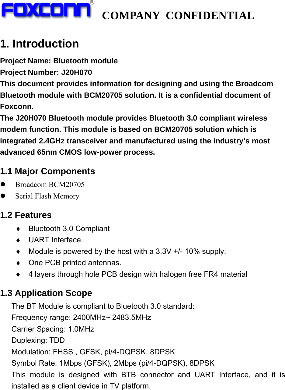   COMPANY CONFIDENTIAL             1. Introduction Project Name: Bluetooth module Project Number: J20H070   This document provides information for designing and using the Broadcom Bluetooth module with BCM20705 solution. It is a confidential document of Foxconn. The J20H070 Bluetooth module provides Bluetooth 3.0 compliant wireless modem function. This module is based on BCM20705 solution which is integrated 2.4GHz transceiver and manufactured using the industry’s most advanced 65nm CMOS low-power process. 1.1 Major Components z Broadcom BCM20705   z Serial Flash Memory 1.2 Features   ♦  Bluetooth 3.0 Compliant ♦ UART Interface. ♦  Module is powered by the host with a 3.3V +/- 10% supply. ♦  One PCB printed antennas.   ♦  4 layers through hole PCB design with halogen free FR4 material 1.3 Application Scope   The BT Module is compliant to Bluetooth 3.0 standard: Frequency range: 2400MHz~ 2483.5MHz Carrier Spacing: 1.0MHz Duplexing: TDD Modulation: FHSS , GFSK, pi/4-DQPSK, 8DPSK Symbol Rate: 1Mbps (GFSK), 2Mbps (pi/4-DQPSK), 8DPSK This module is designed with BTB connector and UART Interface, and it is installed as a client device in TV platform.     