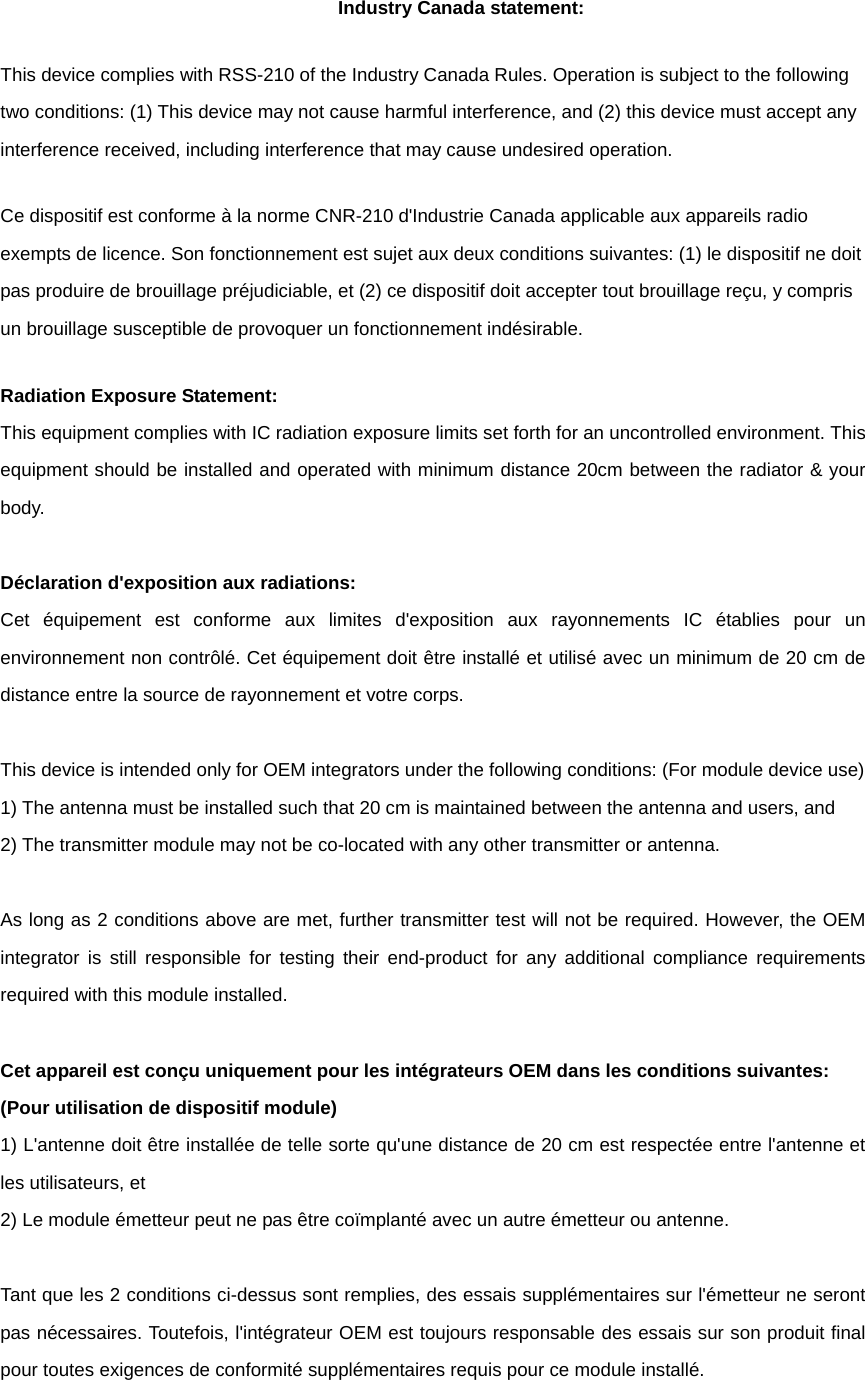 Industry Canada statement: This device complies with RSS-210 of the Industry Canada Rules. Operation is subject to the following two conditions: (1) This device may not cause harmful interference, and (2) this device must accept any interference received, including interference that may cause undesired operation. Ce dispositif est conforme à la norme CNR-210 d&apos;Industrie Canada applicable aux appareils radio exempts de licence. Son fonctionnement est sujet aux deux conditions suivantes: (1) le dispositif ne doit pas produire de brouillage préjudiciable, et (2) ce dispositif doit accepter tout brouillage reçu, y compris un brouillage susceptible de provoquer un fonctionnement indésirable.   Radiation Exposure Statement: This equipment complies with IC radiation exposure limits set forth for an uncontrolled environment. This equipment should be installed and operated with minimum distance 20cm between the radiator &amp; your body.  Déclaration d&apos;exposition aux radiations: Cet équipement est conforme aux limites d&apos;exposition aux rayonnements IC établies pour un environnement non contrôlé. Cet équipement doit être installé et utilisé avec un minimum de 20 cm de distance entre la source de rayonnement et votre corps.  This device is intended only for OEM integrators under the following conditions: (For module device use) 1) The antenna must be installed such that 20 cm is maintained between the antenna and users, and   2) The transmitter module may not be co-located with any other transmitter or antenna.  As long as 2 conditions above are met, further transmitter test will not be required. However, the OEM integrator is still responsible for testing their end-product for any additional compliance requirements required with this module installed.  Cet appareil est conçu uniquement pour les intégrateurs OEM dans les conditions suivantes: (Pour utilisation de dispositif module) 1) L&apos;antenne doit être installée de telle sorte qu&apos;une distance de 20 cm est respectée entre l&apos;antenne et les utilisateurs, et 2) Le module émetteur peut ne pas être coïmplanté avec un autre émetteur ou antenne.  Tant que les 2 conditions ci-dessus sont remplies, des essais supplémentaires sur l&apos;émetteur ne seront pas nécessaires. Toutefois, l&apos;intégrateur OEM est toujours responsable des essais sur son produit final pour toutes exigences de conformité supplémentaires requis pour ce module installé. 