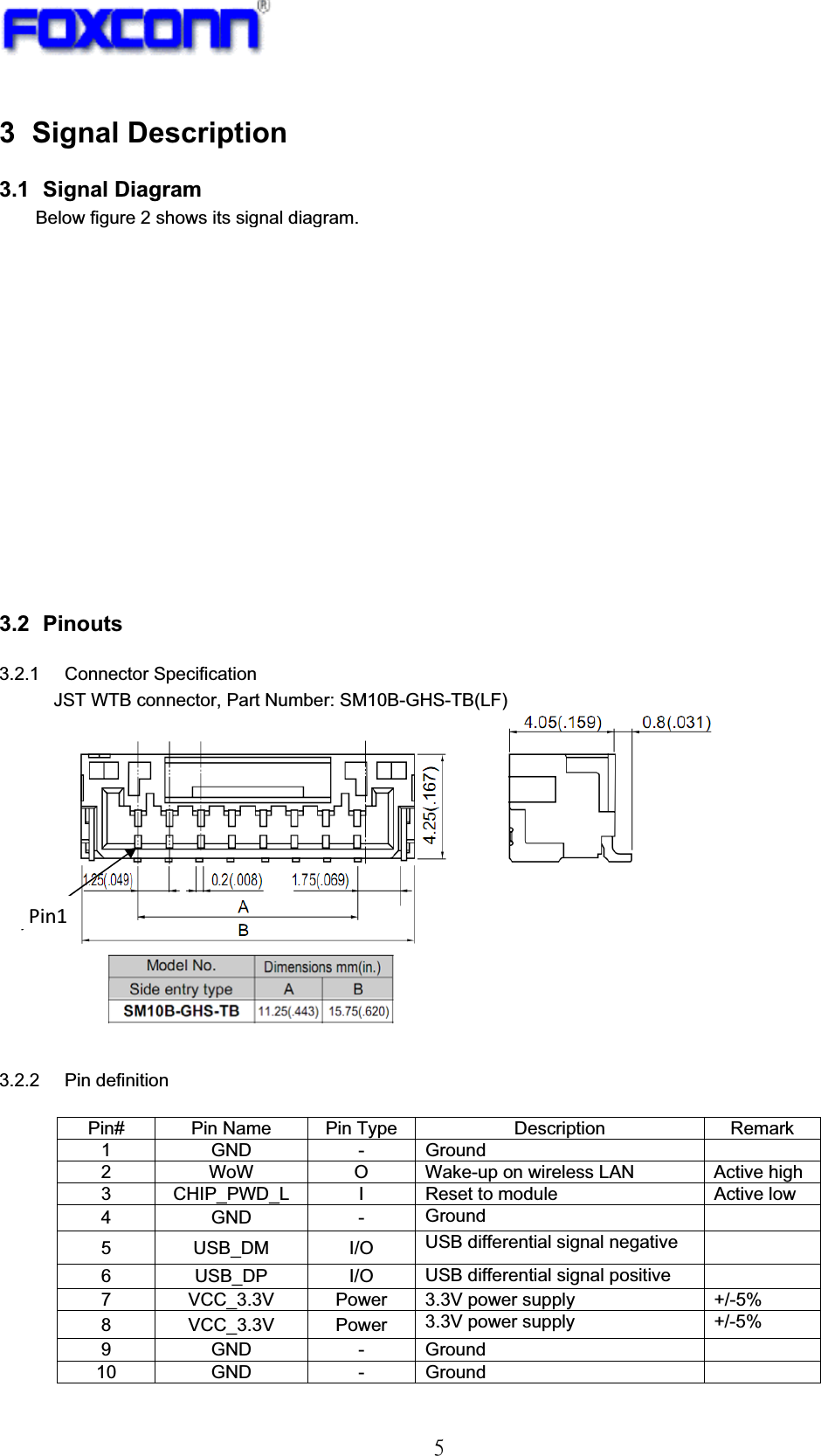 !6!3 Signal Description 3.1   Signal  Diagram Below figure 2 shows its signal diagram.  Figure 2: Module Signal Diagram 3.2   Pinouts 3.2.1 Connector Specification  JST WTB connector, Part Number: SM10B-GHS-TB(LF)!   3.2.2 Pin definition  Pin#  Pin Name  Pin Type  Description  Remark 1 GND  - Ground   2  WoW  O  Wake-up on wireless LAN  Active high 3  CHIP_PWD_L  I  Reset to module  Active low 4 GND  - Ground  5 USB_DM I/O USB differential signal negative   6 USB_DP I/O USB differential signal positive   7  VCC_3.3V  Power  3.3V power supply  +/-5% 8 VCC_3.3V Power 3.3V power supply  +/-5% 9 GND  - Ground  10 GND  - Ground   Pin1
