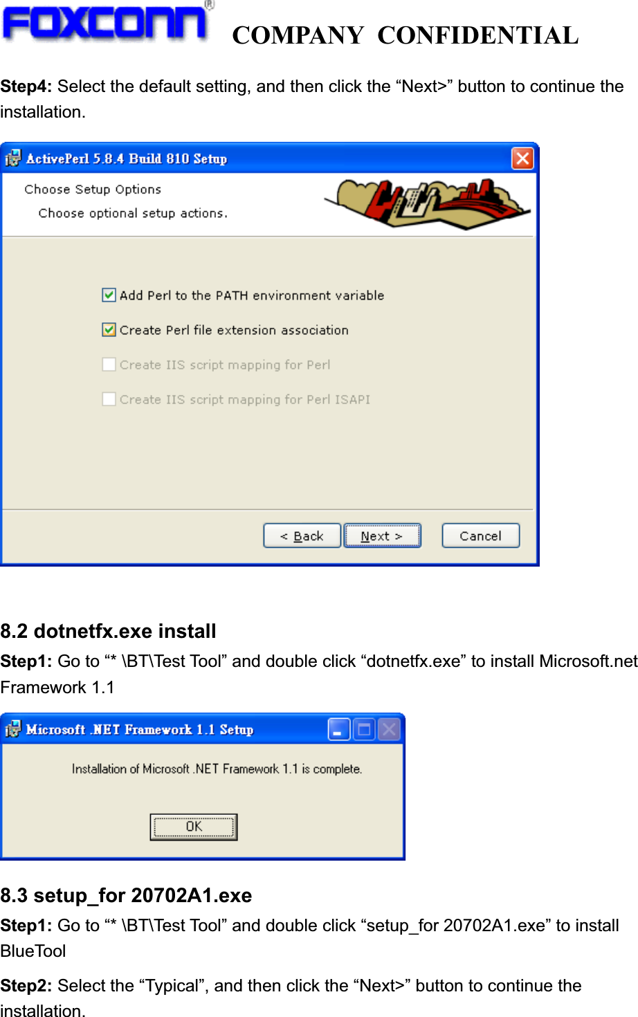  COMPANY CONFIDENTIAL             Step4: Select the default setting, and then click the “Next&gt;” button to continue the installation. 8.2 dotnetfx.exe install Step1: Go to “* \BT\Test Tool” and double click “dotnetfx.exe” to install Microsoft.net Framework 1.1 8.3 setup_for 20702A1.exe Step1: Go to “* \BT\Test Tool” and double click “setup_for 20702A1.exe” to install BlueTool Step2: Select the “Typical”, and then click the “Next&gt;” button to continue the installation. 
