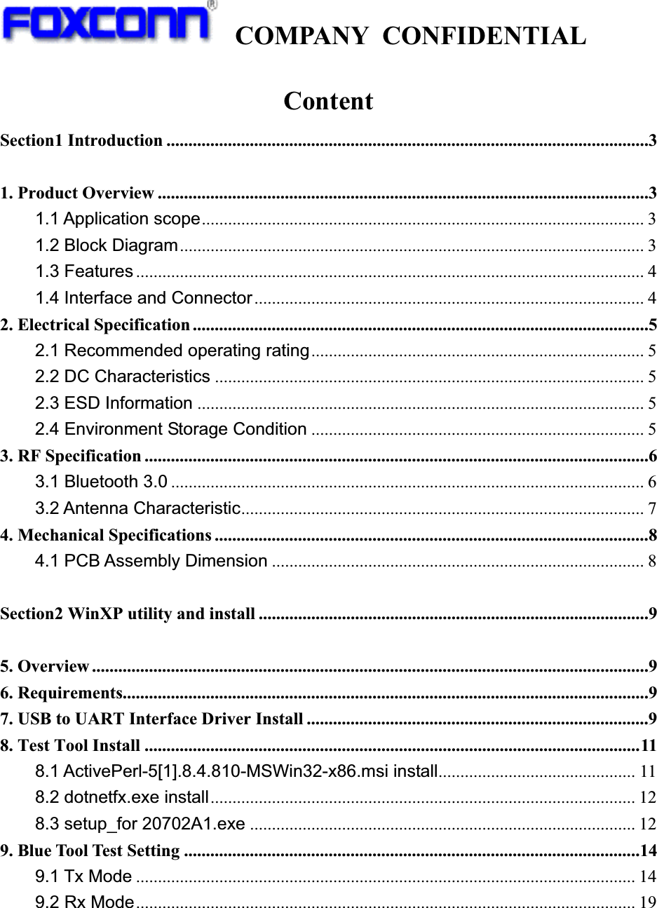   COMPANY CONFIDENTIAL             ContentSection1 Introduction ..............................................................................................................3 1. Product Overview ................................................................................................................3 1.1 Application scope..................................................................................................... 3 1.2 Block Diagram.......................................................................................................... 3 1.3 Features .................................................................................................................... 4 1.4 Interface and Connector......................................................................................... 4 2. Electrical Specification ........................................................................................................5 2.1 Recommended operating rating............................................................................ 5 2.2 DC Characteristics .................................................................................................. 5 2.3 ESD Information ...................................................................................................... 5 2.4 Environment Storage Condition ............................................................................ 5 3. RF Specification ...................................................................................................................6 3.1 Bluetooth 3.0 ............................................................................................................ 6 3.2 Antenna Characteristic............................................................................................ 7 4. Mechanical Specifications ...................................................................................................8 4.1 PCB Assembly Dimension ..................................................................................... 8  Section2 WinXP utility and install .........................................................................................9 5. Overview ...............................................................................................................................9 6. Requirements........................................................................................................................9 7. USB to UART Interface Driver Install ..............................................................................9 8. Test Tool Install .................................................................................................................11 8.1 ActivePerl-5[1].8.4.810-MSWin32-x86.msi install............................................. 11 8.2 dotnetfx.exe install................................................................................................. 12 8.3 setup_for 20702A1.exe ........................................................................................ 12 9. Blue Tool Test Setting ........................................................................................................14 9.1 Tx Mode .................................................................................................................. 14 9.2 Rx Mode.................................................................................................................. 19   