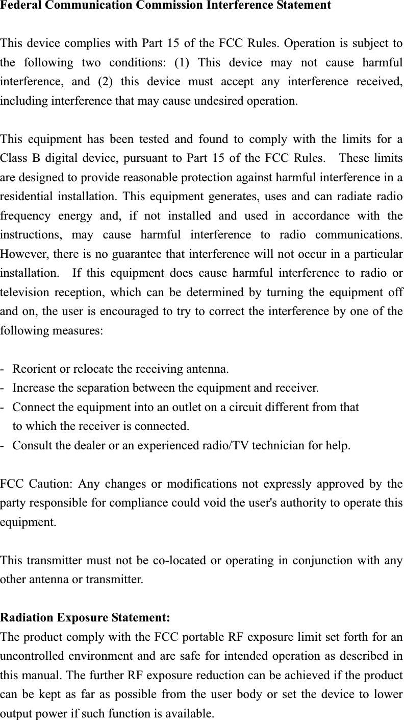 Federal Communication Commission Interference Statement This device complies with Part 15 of the FCC Rules. Operation is subject to the following two conditions: (1) This device may not cause harmful interference, and (2) this device must accept any interference received, including interference that may cause undesired operation. This equipment has been tested and found to comply with the limits for a Class B digital device, pursuant to Part 15 of the FCC Rules.    These limits are designed to provide reasonable protection against harmful interference in a residential installation. This equipment generates, uses and can radiate radio frequency energy and, if not installed and used in accordance with the instructions, may cause harmful interference to radio communications.  However, there is no guarantee that interference will not occur in a particular installation.  If this equipment does cause harmful interference to radio or television reception, which can be determined by turning the equipment off and on, the user is encouraged to try to correct the interference by one of the following measures: -  Reorient or relocate the receiving antenna. -  Increase the separation between the equipment and receiver. -  Connect the equipment into an outlet on a circuit different from that to which the receiver is connected. -  Consult the dealer or an experienced radio/TV technician for help. FCC Caution: Any changes or modifications not expressly approved by the party responsible for compliance could void the user&apos;s authority to operate this equipment. This transmitter must not be co-located or operating in conjunction with any other antenna or transmitter. Radiation Exposure Statement:The product comply with the FCC portable RF exposure limit set forth for an uncontrolled environment and are safe for intended operation as described in this manual. The further RF exposure reduction can be achieved if the product can be kept as far as possible from the user body or set the device to lower output power if such function is available. 