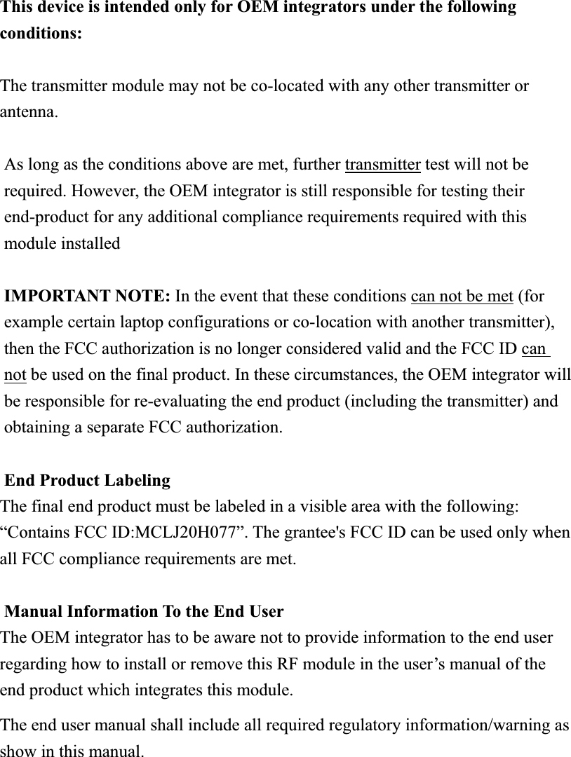 This device is intended only for OEM integrators under the following conditions:The transmitter module may not be co-located with any other transmitter or antenna.As long as the conditions above are met, further transmitter test will not be required. However, the OEM integrator is still responsible for testing their end-product for any additional compliance requirements required with this module installed IMPORTANT NOTE: In the event that these conditions can not be met (for example certain laptop configurations or co-location with another transmitter), then the FCC authorization is no longer considered valid and the FCC ID can not be used on the final product. In these circumstances, the OEM integrator will be responsible for re-evaluating the end product (including the transmitter) and obtaining a separate FCC authorization. End Product Labeling The final end product must be labeled in a visible area with the following: “Contains FCC ID:MCLJ20H077”. The grantee&apos;s FCC ID can be used only when all FCC compliance requirements are met. Manual Information To the End User The OEM integrator has to be aware not to provide information to the end user regarding how to install or remove this RF module in the user’s manual of the end product which integrates this module. The end user manual shall include all required regulatory information/warning as show in this manual. 