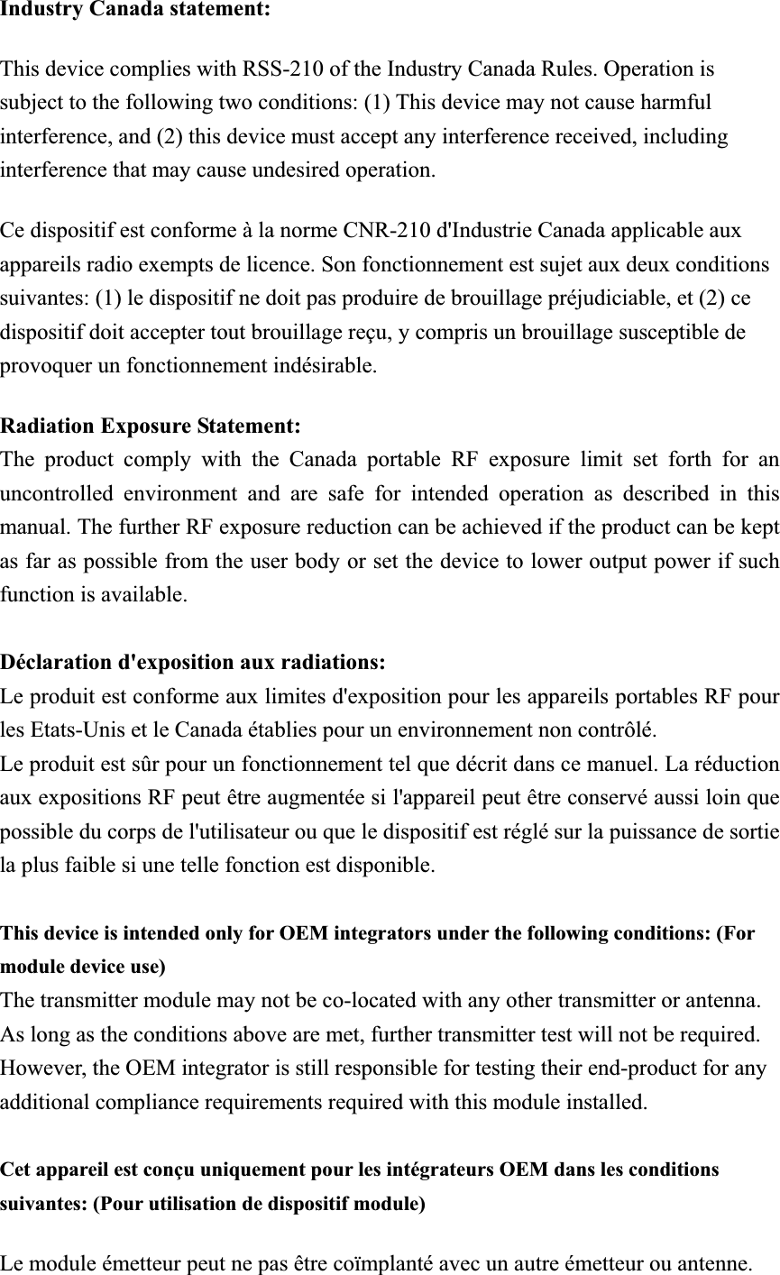 Industry Canada statement: This device complies with RSS-210 of the Industry Canada Rules. Operation is subject to the following two conditions: (1) This device may not cause harmful interference, and (2) this device must accept any interference received, including interference that may cause undesired operation. Ce dispositif est conforme à la norme CNR-210 d&apos;Industrie Canada applicable aux appareils radio exempts de licence. Son fonctionnement est sujet aux deux conditions suivantes: (1) le dispositif ne doit pas produire de brouillage préjudiciable, et (2) ce dispositif doit accepter tout brouillage reçu, y compris un brouillage susceptible de provoquer un fonctionnement indésirable.   Radiation Exposure Statement:The product comply with the Canada portable RF exposure limit set forth for an uncontrolled environment and are safe for intended operation as described in this manual. The further RF exposure reduction can be achieved if the product can be kept as far as possible from the user body or set the device to lower output power if such function is available. Déclaration d&apos;exposition aux radiations:Le produit est conforme aux limites d&apos;exposition pour les appareils portables RF pour les Etats-Unis et le Canada établies pour un environnement non contrôlé. Le produit est sûr pour un fonctionnement tel que décrit dans ce manuel. La réduction aux expositions RF peut être augmentée si l&apos;appareil peut être conservé aussi loin que possible du corps de l&apos;utilisateur ou que le dispositif est réglé sur la puissance de sortie la plus faible si une telle fonction est disponible. This device is intended only for OEM integrators under the following conditions: (For module device use)㩷The transmitter module may not be co-located with any other transmitter or antenna. As long as the conditions above are met, further transmitter test will not be required. However, the OEM integrator is still responsible for testing their end-product for any additional compliance requirements required with this module installed. Cet appareil est conçu uniquement pour les intégrateurs OEM dans les conditions suivantes: (Pour utilisation de dispositif module) Le module émetteur peut ne pas être coïmplanté avec un autre émetteur ou antenne.㩷