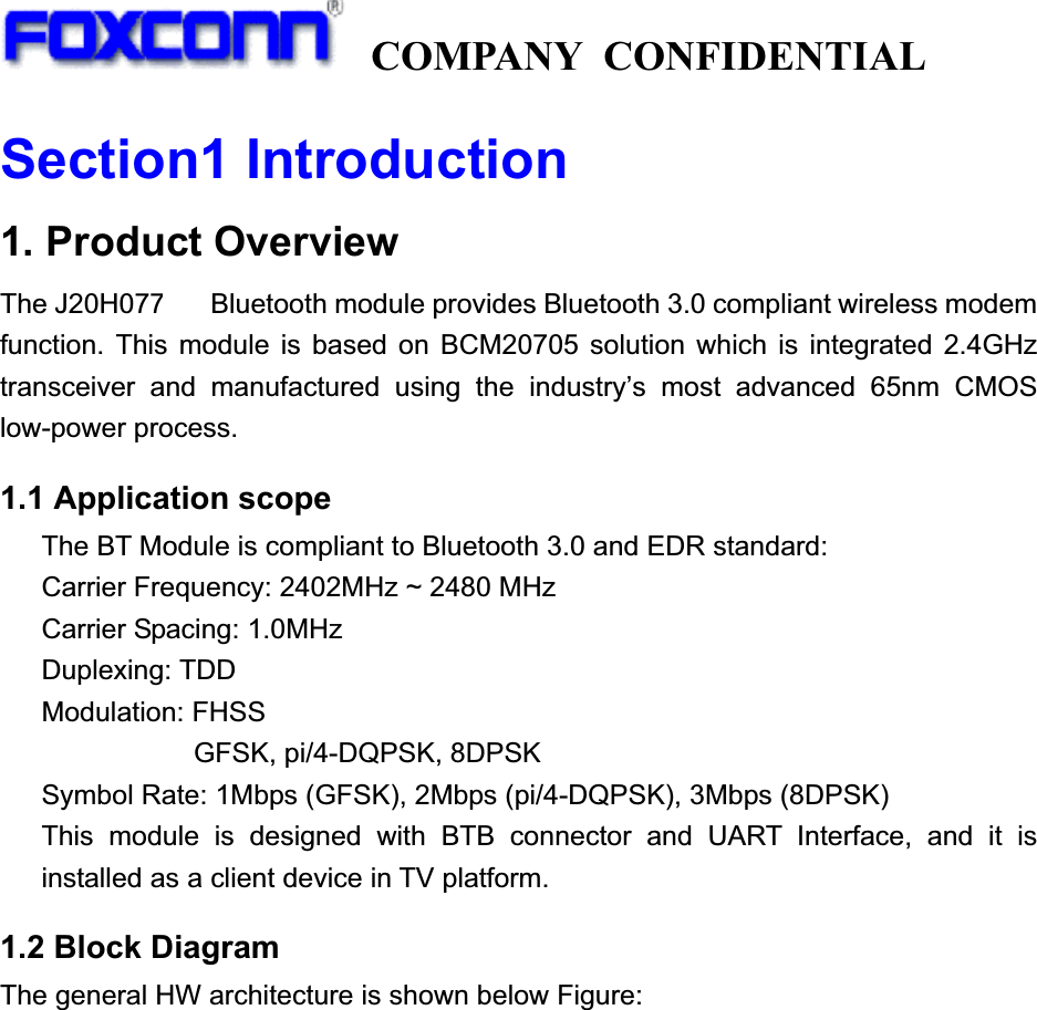   COMPANY CONFIDENTIAL             Section1 Introduction1. Product Overview The J20H077.00 Bluetooth module provides Bluetooth 3.0 compliant wireless modem function. This module is based on BCM20705 solution which is integrated 2.4GHz transceiver and manufactured using the industry’s most advanced 65nm CMOS low-power process.   1.1 Application scope     The BT Module is compliant to Bluetooth 3.0 and EDR standard: Carrier Frequency: 2402MHz ~ 2480 MHz Carrier Spacing: 1.0MHz Duplexing: TDD Modulation: FHSS        GFSK, pi/4-DQPSK, 8DPSK Symbol Rate: 1Mbps (GFSK), 2Mbps (pi/4-DQPSK), 3Mbps (8DPSK) This module is designed with BTB connector and UART Interface, and it is installed as a client device in TV platform. 1.2 Block Diagram The general HW architecture is shown below Figure: 