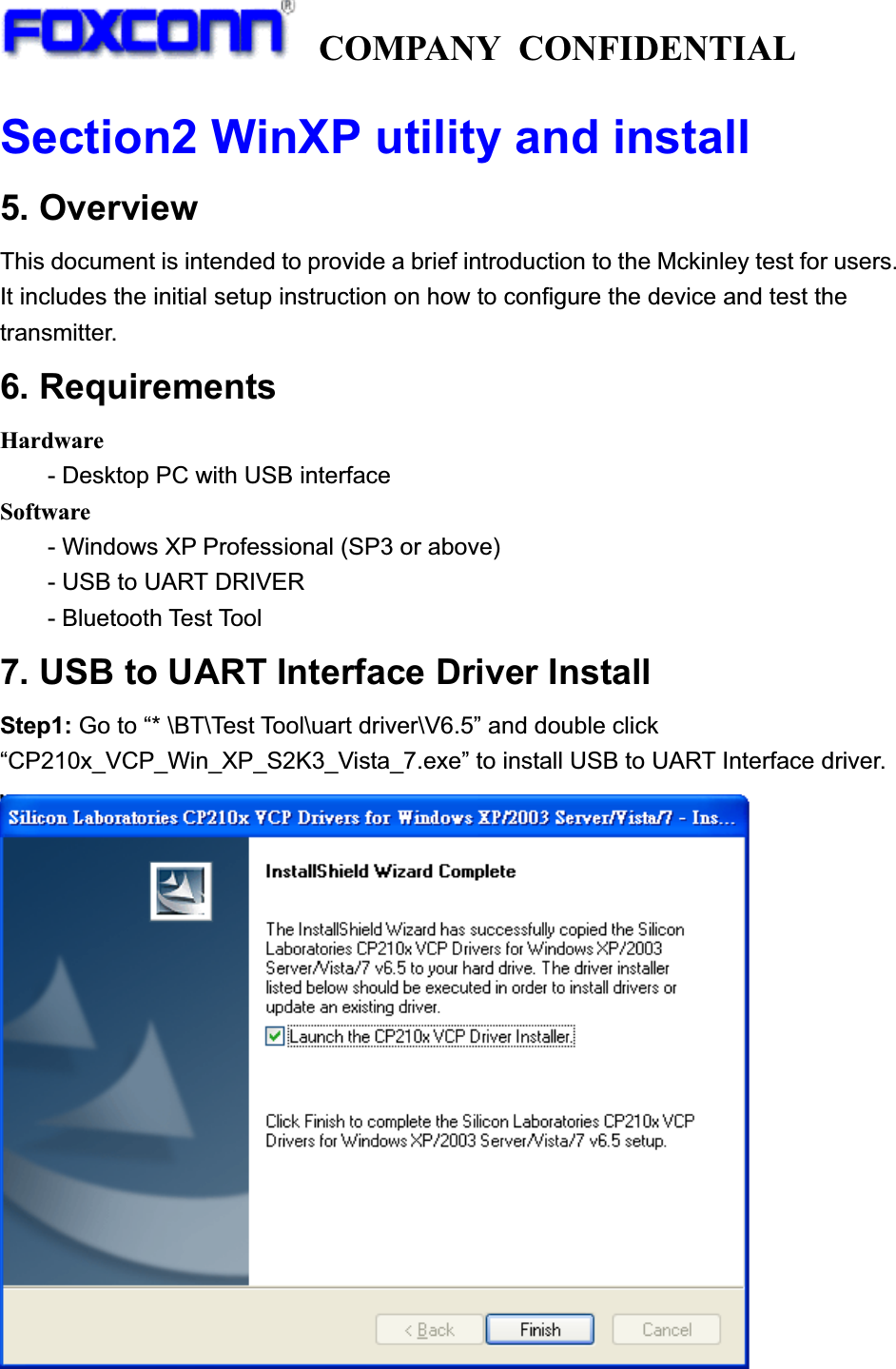   COMPANY CONFIDENTIAL             Section2 WinXP utility and install5. Overview   This document is intended to provide a brief introduction to the Mckinley test for users. It includes the initial setup instruction on how to configure the device and test the transmitter. 6. Requirements Hardware - Desktop PC with USB interface Software - Windows XP Professional (SP3 or above) - USB to UART DRIVER     - Bluetooth Test Tool 7. USB to UART Interface Driver Install   Step1: Go to “* \BT\Test Tool\uart driver\V6.5” and double click “CP210x_VCP_Win_XP_S2K3_Vista_7.exe” to install USB to UART Interface driver. 