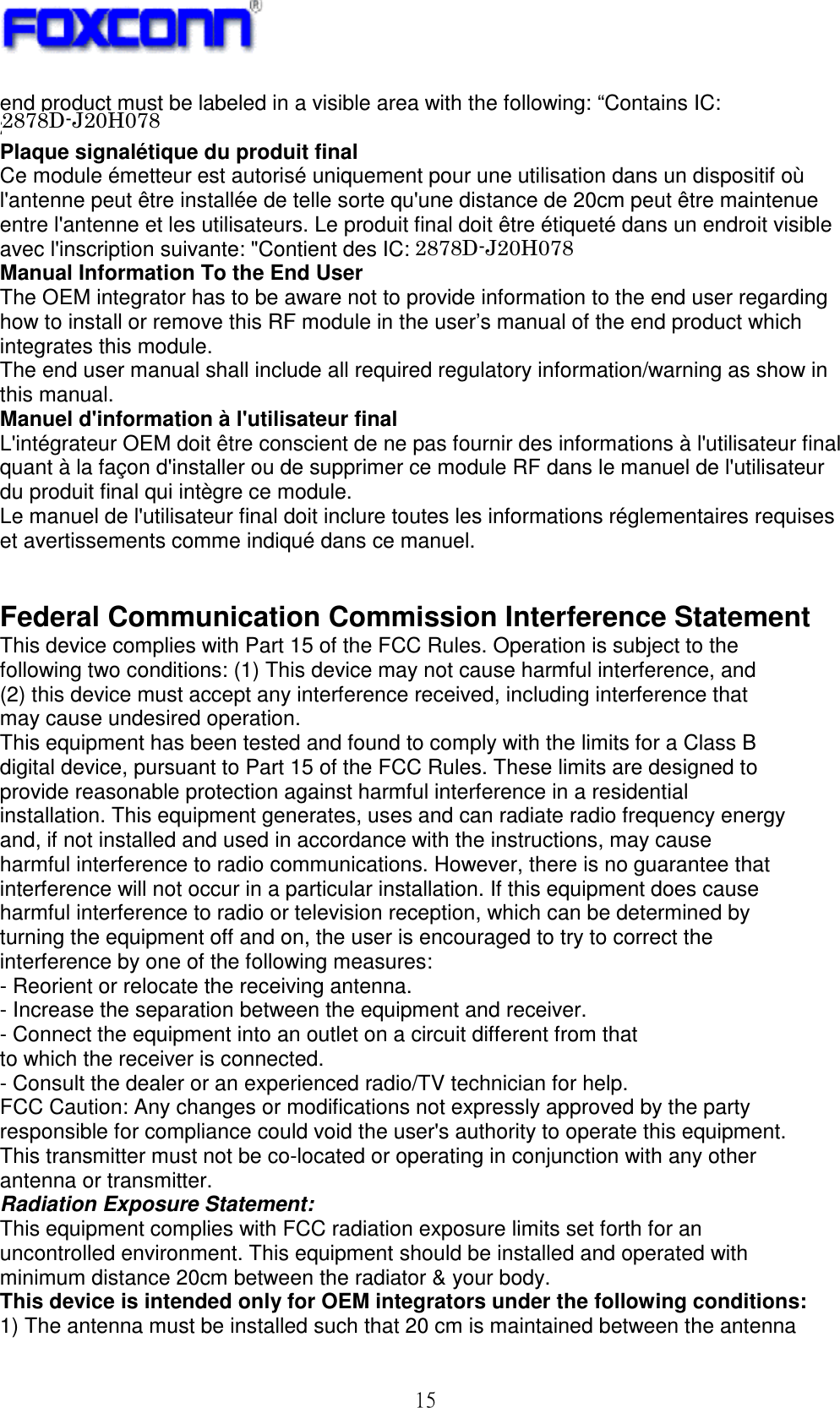 ! 26!end product must be labeled in a visible area with the following: “Contains IC: 2878DJ20H064”. Plaque signalétique du produit final Ce module émetteur est autorisé uniquement pour une utilisation dans un dispositif où l&apos;antenne peut être installée de telle sorte qu&apos;une distance de 20cm peut être maintenue entre l&apos;antenne et les utilisateurs. Le produit final doit être étiqueté dans un endroit visible avec l&apos;inscription suivante: &quot;Contient des IC: 2878D- J20H064&quot;. Manual Information To the End User The OEM integrator has to be aware not to provide information to the end user regarding how to install or remove this RF module in the user’s manual of the end product which integrates this module. The end user manual shall include all required regulatory information/warning as show in this manual. Manuel d&apos;information à l&apos;utilisateur final L&apos;intégrateur OEM doit être conscient de ne pas fournir des informations à l&apos;utilisateur final quant à la façon d&apos;installer ou de supprimer ce module RF dans le manuel de l&apos;utilisateur du produit final qui intègre ce module. Le manuel de l&apos;utilisateur final doit inclure toutes les informations réglementaires requises et avertissements comme indiqué dans ce manuel.   Federal Communication Commission Interference Statement This device complies with Part 15 of the FCC Rules. Operation is subject to the following two conditions: (1) This device may not cause harmful interference, and (2) this device must accept any interference received, including interference that may cause undesired operation. This equipment has been tested and found to comply with the limits for a Class B digital device, pursuant to Part 15 of the FCC Rules. These limits are designed to provide reasonable protection against harmful interference in a residential installation. This equipment generates, uses and can radiate radio frequency energy and, if not installed and used in accordance with the instructions, may cause harmful interference to radio communications. However, there is no guarantee that interference will not occur in a particular installation. If this equipment does cause harmful interference to radio or television reception, which can be determined by turning the equipment off and on, the user is encouraged to try to correct the interference by one of the following measures: - Reorient or relocate the receiving antenna. - Increase the separation between the equipment and receiver. - Connect the equipment into an outlet on a circuit different from that to which the receiver is connected. - Consult the dealer or an experienced radio/TV technician for help. FCC Caution: Any changes or modifications not expressly approved by the party responsible for compliance could void the user&apos;s authority to operate this equipment. This transmitter must not be co-located or operating in conjunction with any other antenna or transmitter. Radiation Exposure Statement: This equipment complies with FCC radiation exposure limits set forth for an uncontrolled environment. This equipment should be installed and operated with minimum distance 20cm between the radiator &amp; your body. This device is intended only for OEM integrators under the following conditions: 1) The antenna must be installed such that 20 cm is maintained between the antenna 2878D-J20H0782878D-J20H078