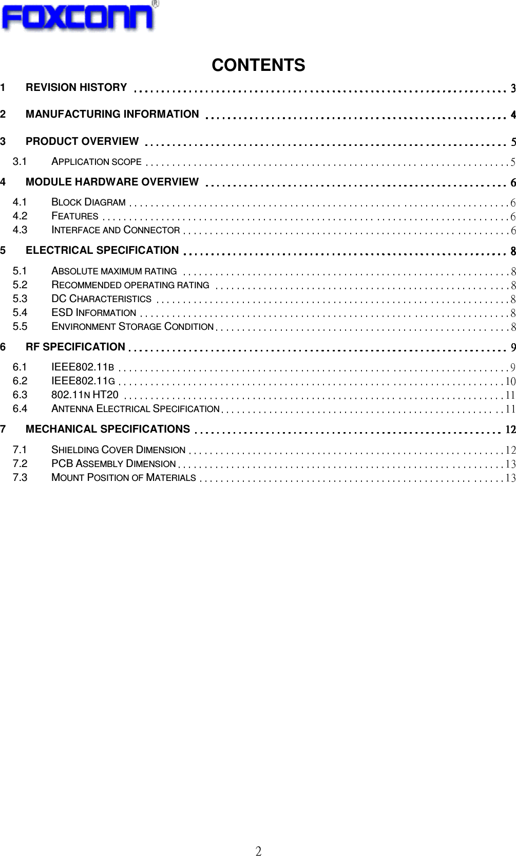 ! 3!CONTENTS 1 REVISION HISTORY 2 MANUFACTURING INFORMATION 3 PRODUCT OVERVIEW 3.1 APPLICATION SCOPE 4 MODULE HARDWARE OVERVIEW 4.1 BLOCK DIAGRAM 4.2 FEATURES 4.3 INTERFACE AND CONNECTOR 5 ELECTRICAL SPECIFICATION 5.1 ABSOLUTE MAXIMUM RATING 5.2 RECOMMENDED OPERATING RATING 5.3 DC CHARACTERISTICS 5.4 ESD INFORMATION 5.5 ENVIRONMENT STORAGE CONDITION 6 RF SPECIFICATION 6.1 IEEE802.11B 6.2 IEEE802.11G 6.3 802.11N HT20 6.4 ANTENNA ELECTRICAL SPECIFICATION 7 MECHANICAL SPECIFICATIONS 7.1 SHIELDING COVER DIMENSION 7.2 PCB ASSEMBLY DIMENSION 7.3 MOUNT POSITION OF MATERIALS  