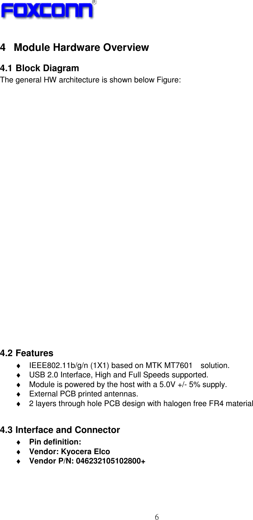 ! 7!4  Module Hardware Overview 4.1 Block Diagram The general HW architecture is shown below Figure: .   Module Block Diagram 4.2 Features ♦  IEEE802.11b/g/n (1X1) based on MTK MT7601U solution. ♦  USB 2.0 Interface, High and Full Speeds supported. ♦  Module is powered by the host with a 5.0V +/- 5% supply. ♦  External PCB printed antennas. ♦  2 layers through hole PCB design with halogen free FR4 material  4.3 Interface and Connector ♦ Pin definition:   ♦ Vendor: Kyocera Elco ♦ Vendor P/N: 046232105102800+  