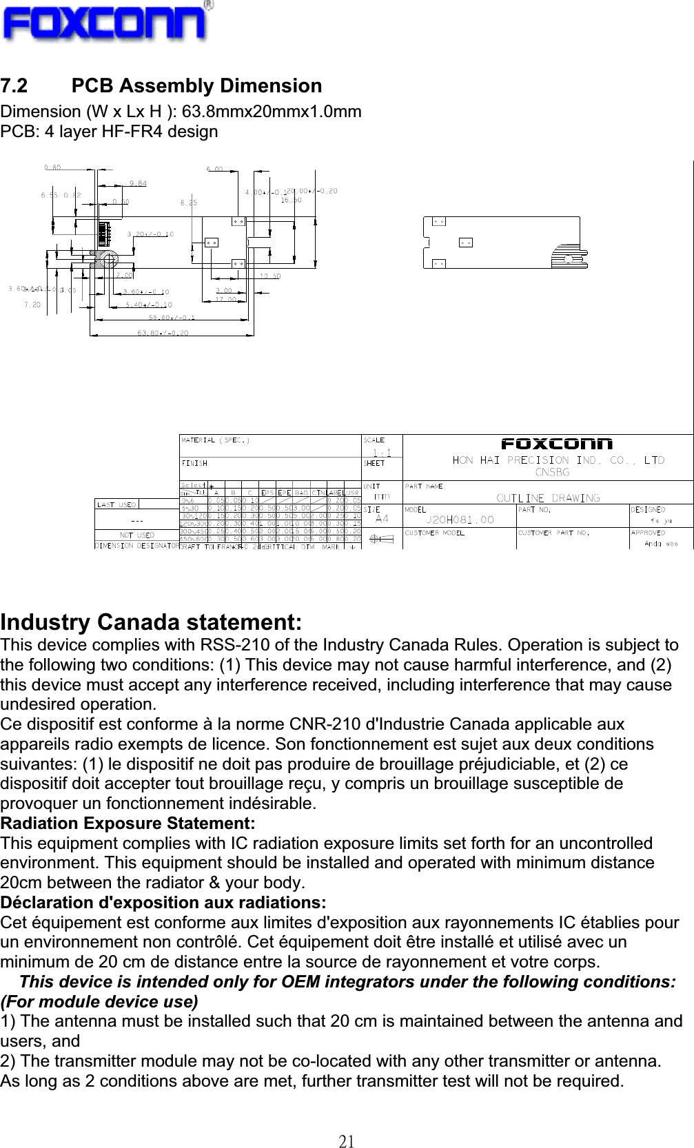 !32!7.2 PCB Assembly Dimension Dimension (W x Lx H ): 63.8mmx20mmx1.0mm PCB: 4 layer HF-FR4 design Industry Canada statement: This device complies with RSS-210 of the Industry Canada Rules. Operation is subject to the following two conditions: (1) This device may not cause harmful interference, and (2) this device must accept any interference received, including interference that may cause undesired operation. Ce dispositif est conforme à la norme CNR-210 d&apos;Industrie Canada applicable aux appareils radio exempts de licence. Son fonctionnement est sujet aux deux conditions suivantes: (1) le dispositif ne doit pas produire de brouillage préjudiciable, et (2) ce dispositif doit accepter tout brouillage reçu, y compris un brouillage susceptible de provoquer un fonctionnement indésirable. Radiation Exposure Statement: This equipment complies with IC radiation exposure limits set forth for an uncontrolled environment. This equipment should be installed and operated with minimum distance 20cm between the radiator &amp; your body. Déclaration d&apos;exposition aux radiations: Cet équipement est conforme aux limites d&apos;exposition aux rayonnements IC établies pour un environnement non contrôlé. Cet équipement doit être installé et utilisé avec un minimum de 20 cm de distance entre la source de rayonnement et votre corps. This device is intended only for OEM integrators under the following conditions: (For module device use) 1) The antenna must be installed such that 20 cm is maintained between the antenna and users, and 2) The transmitter module may not be co-located with any other transmitter or antenna. As long as 2 conditions above are met, further transmitter test will not be required. 