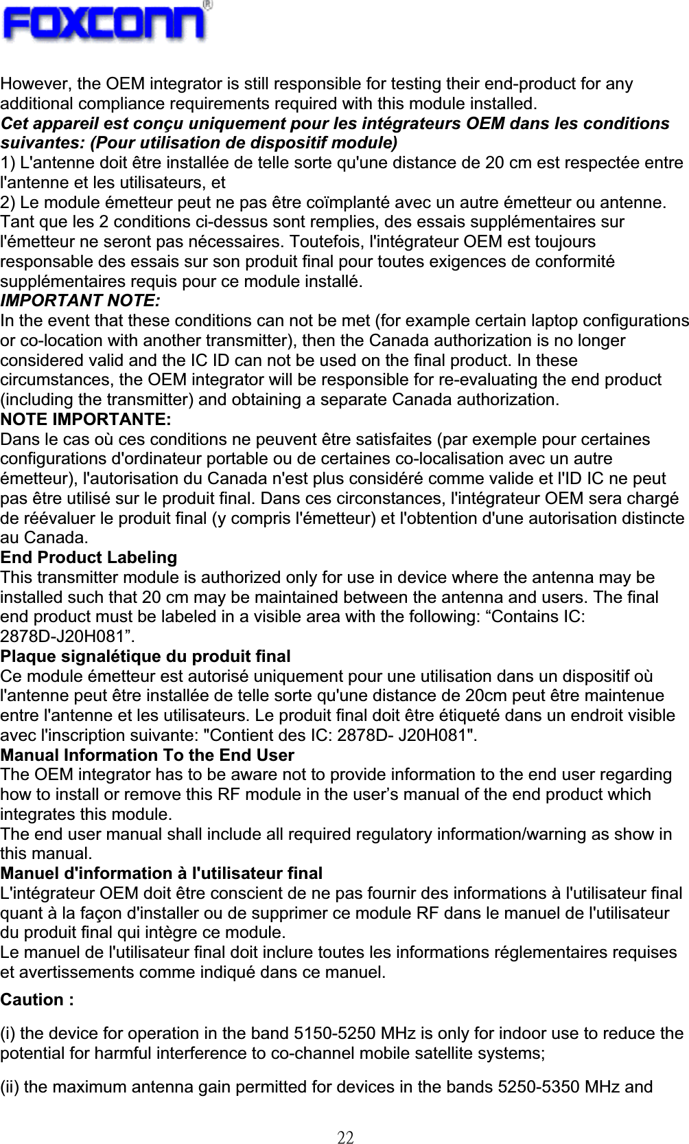 !33!However, the OEM integrator is still responsible for testing their end-product for any additional compliance requirements required with this module installed. Cet appareil est conçu uniquement pour les intégrateurs OEM dans les conditions suivantes: (Pour utilisation de dispositif module) 1) L&apos;antenne doit être installée de telle sorte qu&apos;une distance de 20 cm est respectée entre l&apos;antenne et les utilisateurs, et 2) Le module émetteur peut ne pas être coïmplanté avec un autre émetteur ou antenne. Tant que les 2 conditions ci-dessus sont remplies, des essais supplémentaires sur l&apos;émetteur ne seront pas nécessaires. Toutefois, l&apos;intégrateur OEM est toujours responsable des essais sur son produit final pour toutes exigences de conformité supplémentaires requis pour ce module installé. IMPORTANT NOTE: In the event that these conditions can not be met (for example certain laptop configurations or co-location with another transmitter), then the Canada authorization is no longer considered valid and the IC ID can not be used on the final product. In these circumstances, the OEM integrator will be responsible for re-evaluating the end product (including the transmitter) and obtaining a separate Canada authorization. NOTE IMPORTANTE: Dans le cas où ces conditions ne peuvent être satisfaites (par exemple pour certaines configurations d&apos;ordinateur portable ou de certaines co-localisation avec un autre émetteur), l&apos;autorisation du Canada n&apos;est plus considéré comme valide et l&apos;ID IC ne peut pas être utilisé sur le produit final. Dans ces circonstances, l&apos;intégrateur OEM sera chargé de réévaluer le produit final (y compris l&apos;émetteur) et l&apos;obtention d&apos;une autorisation distincte au Canada. End Product Labeling This transmitter module is authorized only for use in device where the antenna may be installed such that 20 cm may be maintained between the antenna and users. The final end product must be labeled in a visible area with the following: “Contains IC: 2878D-J20H081”.Plaque signalétique du produit final Ce module émetteur est autorisé uniquement pour une utilisation dans un dispositif où l&apos;antenne peut être installée de telle sorte qu&apos;une distance de 20cm peut être maintenue entre l&apos;antenne et les utilisateurs. Le produit final doit être étiqueté dans un endroit visible avec l&apos;inscription suivante: &quot;Contient des IC: 2878D- J20H081&quot;. Manual Information To the End User The OEM integrator has to be aware not to provide information to the end user regarding how to install or remove this RF module in the user’s manual of the end product which integrates this module. The end user manual shall include all required regulatory information/warning as show in this manual. Manuel d&apos;information à l&apos;utilisateur final L&apos;intégrateur OEM doit être conscient de ne pas fournir des informations à l&apos;utilisateur final quant à la façon d&apos;installer ou de supprimer ce module RF dans le manuel de l&apos;utilisateur du produit final qui intègre ce module. Le manuel de l&apos;utilisateur final doit inclure toutes les informations réglementaires requises et avertissements comme indiqué dans ce manuel. Caution :(i) the device for operation in the band 5150-5250 MHz is only for indoor use to reduce the potential for harmful interference to co-channel mobile satellite systems; (ii) the maximum antenna gain permitted for devices in the bands 5250-5350 MHz and 