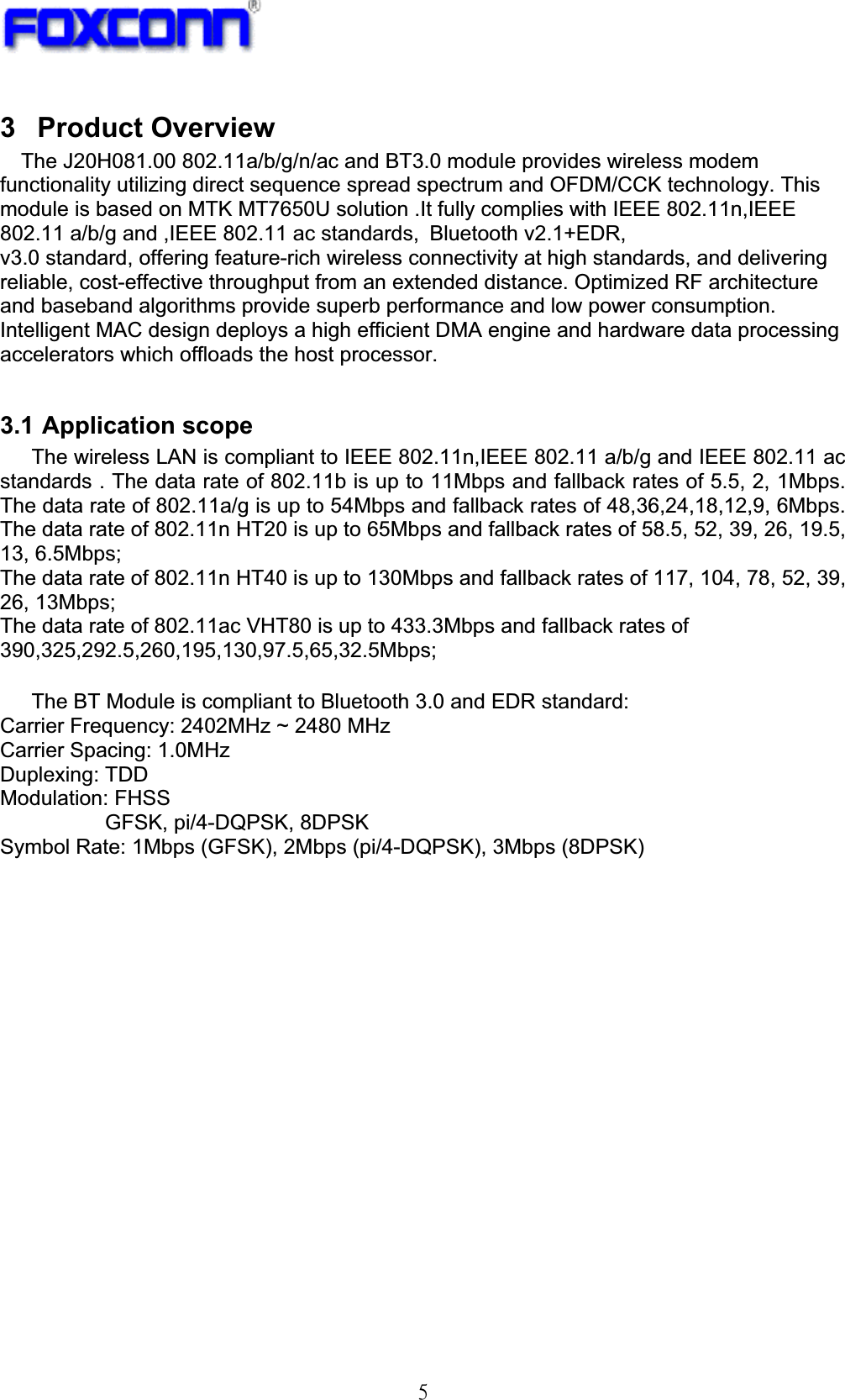 !6!3 Product Overview The J20H081.00 802.11a/b/g/n/ac and BT3.0 module provides wireless modem functionality utilizing direct sequence spread spectrum and OFDM/CCK technology. This module is based on MTK MT7650U solution .It fully complies with IEEE 802.11n,IEEE 802.11 a/b/g and ,IEEE 802.11 ac standards,!Bluetooth v2.1+EDR,   v3.0 standard, offering feature-rich wireless connectivity at high standards, and delivering reliable, cost-effective throughput from an extended distance. Optimized RF architecture and baseband algorithms provide superb performance and low power consumption. Intelligent MAC design deploys a high efficient DMA engine and hardware data processing accelerators which offloads the host processor.     3.1 Application scope     The wireless LAN is compliant to IEEE 802.11n,IEEE 802.11 a/b/g and IEEE 802.11 ac standards . The data rate of 802.11b is up to 11Mbps and fallback rates of 5.5, 2, 1Mbps. The data rate of 802.11a/g is up to 54Mbps and fallback rates of 48,36,24,18,12,9, 6Mbps. The data rate of 802.11n HT20 is up to 65Mbps and fallback rates of 58.5, 52, 39, 26, 19.5, 13, 6.5Mbps; The data rate of 802.11n HT40 is up to 130Mbps and fallback rates of 117, 104, 78, 52, 39, 26, 13Mbps;   The data rate of 802.11ac VHT80 is up to 433.3Mbps and fallback rates of 390,325,292.5,260,195,130,97.5,65,32.5Mbps;!The BT Module is compliant to Bluetooth 3.0 and EDR standard: Carrier Frequency: 2402MHz ~ 2480 MHz Carrier Spacing: 1.0MHz Duplexing: TDD Modulation: FHSS GFSK, pi/4-DQPSK, 8DPSK Symbol Rate: 1Mbps (GFSK), 2Mbps (pi/4-DQPSK), 3Mbps (8DPSK) 
