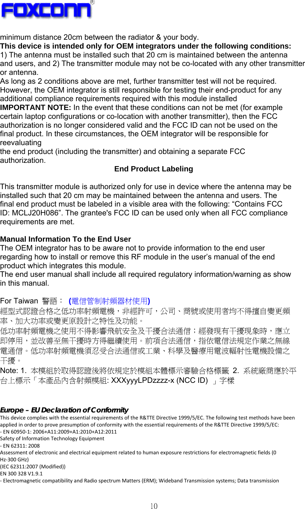   10 minimum distance 20cm between the radiator &amp; your body. This device is intended only for OEM integrators under the following conditions: 1) The antenna must be installed such that 20 cm is maintained between the antenna and users, and 2) The transmitter module may not be co-located with any other transmitter or antenna. As long as 2 conditions above are met, further transmitter test will not be required. However, the OEM integrator is still responsible for testing their end-product for any additional compliance requirements required with this module installed IMPORTANT NOTE: In the event that these conditions can not be met (for example certain laptop configurations or co-location with another transmitter), then the FCC authorization is no longer considered valid and the FCC ID can not be used on the final product. In these circumstances, the OEM integrator will be responsible for reevaluating the end product (including the transmitter) and obtaining a separate FCC authorization.  End Product Labeling  This transmitter module is authorized only for use in device where the antenna may be installed such that 20 cm may be maintained between the antenna and users. The final end product must be labeled in a visible area with the following: “Contains FCC ID: MCLJ20H086”. The grantee&apos;s FCC ID can be used only when all FCC compliance requirements are met.  Manual Information To the End User The OEM integrator has to be aware not to provide information to the end user regarding how to install or remove this RF module in the user’s manual of the end product which integrates this module. The end user manual shall include all required regulatory information/warning as show in this manual.  For Taiwan  警語： (電信管制射頻器材使用) 經型式認證合格之低功率射頻電機，非經許可，公司、商號或使用者均不得擅自變更頻 率、加大功率或變更原設計之特性及功能。 低功率射頻電機之使用不得影響飛航安全及干擾合法通信；經發現有干擾現象時，應立 即停用，並改善至無干擾時方得繼續使用。前項合法通信，指依電信法規定作業之無線 電通信。低功率射頻電機須忍受合法通信或工業、科學及醫療用電波輻射性電機設備之 干擾。 Note: 1.  本模組於取得認證後將依規定於模組本體標示審驗合格標籤 2.  系統廠商應於平 台上標示「本產品內含射頻模組: XXXyyyLPDzzzz-x (NCC ID)  」字樣   Europe – EU Declaration of Conformity ThisdevicecomplieswiththeessentialrequirementsoftheR&amp;TTEDirective1999/5/EC.ThefollowingtestmethodshavebeenappliedinordertoprovepresumptionofconformitywiththeessentialrequirementsoftheR&amp;TTEDirective1999/5/EC:‐EN60950‐1:2006+A11:2009+A1:2010+A12:2011SafetyofInformationTechnologyEquipment‐EN62311:2008Assessmentofelectronicandelectricalequipmentrelatedtohumanexposurerestrictionsforelectromagneticfields(0Hz‐300GHz)(IEC62311:2007(Modified))EN300328V1.9.1‐ElectromagneticcompatibilityandRadiospectrumMatters(ERM);WidebandTransmissionsystems;Datatransmission