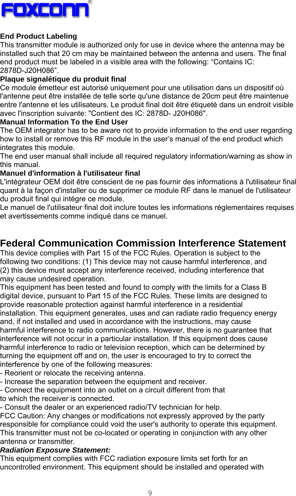  9 End Product Labeling This transmitter module is authorized only for use in device where the antenna may be installed such that 20 cm may be maintained between the antenna and users. The final end product must be labeled in a visible area with the following: “Contains IC: 2878D-J20H086”. Plaque signalétique du produit final Ce module émetteur est autorisé uniquement pour une utilisation dans un dispositif où l&apos;antenne peut être installée de telle sorte qu&apos;une distance de 20cm peut être maintenue entre l&apos;antenne et les utilisateurs. Le produit final doit être étiqueté dans un endroit visible avec l&apos;inscription suivante: &quot;Contient des IC: 2878D- J20H086&quot;. Manual Information To the End User The OEM integrator has to be aware not to provide information to the end user regarding how to install or remove this RF module in the user’s manual of the end product which integrates this module. The end user manual shall include all required regulatory information/warning as show in this manual. Manuel d&apos;information à l&apos;utilisateur final L&apos;intégrateur OEM doit être conscient de ne pas fournir des informations à l&apos;utilisateur final quant à la façon d&apos;installer ou de supprimer ce module RF dans le manuel de l&apos;utilisateur du produit final qui intègre ce module. Le manuel de l&apos;utilisateur final doit inclure toutes les informations réglementaires requises et avertissements comme indiqué dans ce manuel.   Federal Communication Commission Interference Statement This device complies with Part 15 of the FCC Rules. Operation is subject to the following two conditions: (1) This device may not cause harmful interference, and (2) this device must accept any interference received, including interference that may cause undesired operation. This equipment has been tested and found to comply with the limits for a Class B digital device, pursuant to Part 15 of the FCC Rules. These limits are designed to provide reasonable protection against harmful interference in a residential installation. This equipment generates, uses and can radiate radio frequency energy and, if not installed and used in accordance with the instructions, may cause harmful interference to radio communications. However, there is no guarantee that interference will not occur in a particular installation. If this equipment does cause harmful interference to radio or television reception, which can be determined by turning the equipment off and on, the user is encouraged to try to correct the interference by one of the following measures: - Reorient or relocate the receiving antenna. - Increase the separation between the equipment and receiver. - Connect the equipment into an outlet on a circuit different from that to which the receiver is connected. - Consult the dealer or an experienced radio/TV technician for help. FCC Caution: Any changes or modifications not expressly approved by the party responsible for compliance could void the user&apos;s authority to operate this equipment. This transmitter must not be co-located or operating in conjunction with any other antenna or transmitter. Radiation Exposure Statement: This equipment complies with FCC radiation exposure limits set forth for an uncontrolled environment. This equipment should be installed and operated with 