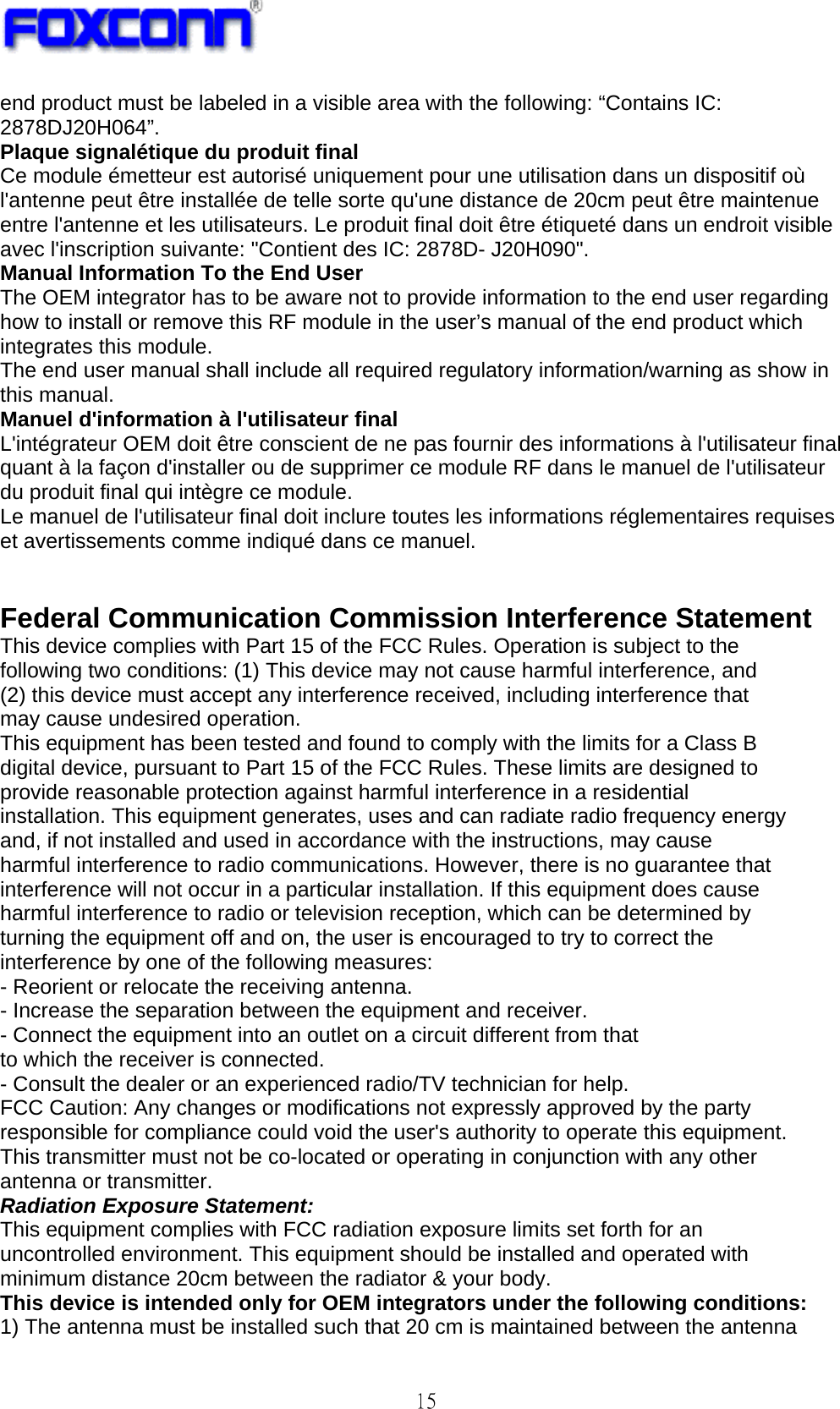   15 end product must be labeled in a visible area with the following: “Contains IC: 2878DJ20H064”. Plaque signalétique du produit final Ce module émetteur est autorisé uniquement pour une utilisation dans un dispositif où l&apos;antenne peut être installée de telle sorte qu&apos;une distance de 20cm peut être maintenue entre l&apos;antenne et les utilisateurs. Le produit final doit être étiqueté dans un endroit visible avec l&apos;inscription suivante: &quot;Contient des IC: 2878D- J20H090&quot;. Manual Information To the End User The OEM integrator has to be aware not to provide information to the end user regarding how to install or remove this RF module in the user’s manual of the end product which integrates this module. The end user manual shall include all required regulatory information/warning as show in this manual. Manuel d&apos;information à l&apos;utilisateur final L&apos;intégrateur OEM doit être conscient de ne pas fournir des informations à l&apos;utilisateur final quant à la façon d&apos;installer ou de supprimer ce module RF dans le manuel de l&apos;utilisateur du produit final qui intègre ce module. Le manuel de l&apos;utilisateur final doit inclure toutes les informations réglementaires requises et avertissements comme indiqué dans ce manuel.   Federal Communication Commission Interference Statement This device complies with Part 15 of the FCC Rules. Operation is subject to the following two conditions: (1) This device may not cause harmful interference, and (2) this device must accept any interference received, including interference that may cause undesired operation. This equipment has been tested and found to comply with the limits for a Class B digital device, pursuant to Part 15 of the FCC Rules. These limits are designed to provide reasonable protection against harmful interference in a residential installation. This equipment generates, uses and can radiate radio frequency energy and, if not installed and used in accordance with the instructions, may cause harmful interference to radio communications. However, there is no guarantee that interference will not occur in a particular installation. If this equipment does cause harmful interference to radio or television reception, which can be determined by turning the equipment off and on, the user is encouraged to try to correct the interference by one of the following measures: - Reorient or relocate the receiving antenna. - Increase the separation between the equipment and receiver. - Connect the equipment into an outlet on a circuit different from that to which the receiver is connected. - Consult the dealer or an experienced radio/TV technician for help. FCC Caution: Any changes or modifications not expressly approved by the party responsible for compliance could void the user&apos;s authority to operate this equipment. This transmitter must not be co-located or operating in conjunction with any other antenna or transmitter. Radiation Exposure Statement: This equipment complies with FCC radiation exposure limits set forth for an uncontrolled environment. This equipment should be installed and operated with minimum distance 20cm between the radiator &amp; your body. This device is intended only for OEM integrators under the following conditions: 1) The antenna must be installed such that 20 cm is maintained between the antenna 