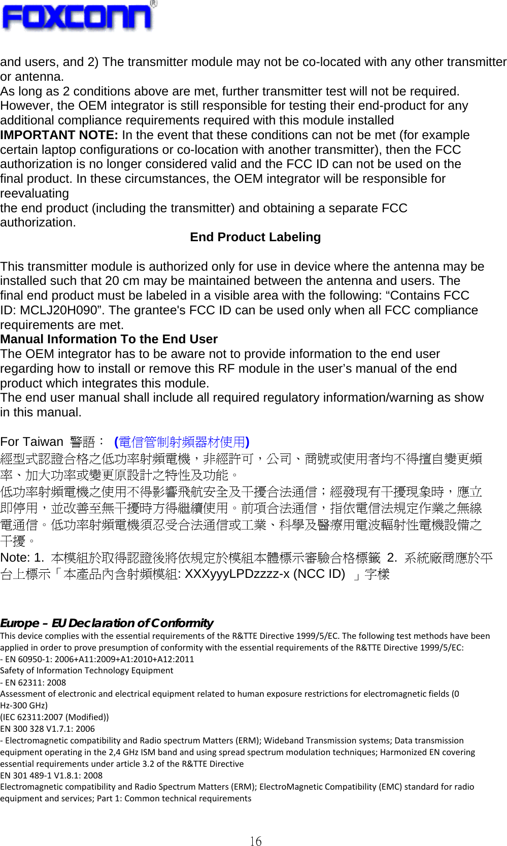   16 and users, and 2) The transmitter module may not be co-located with any other transmitter or antenna. As long as 2 conditions above are met, further transmitter test will not be required. However, the OEM integrator is still responsible for testing their end-product for any additional compliance requirements required with this module installed IMPORTANT NOTE: In the event that these conditions can not be met (for example certain laptop configurations or co-location with another transmitter), then the FCC authorization is no longer considered valid and the FCC ID can not be used on the final product. In these circumstances, the OEM integrator will be responsible for reevaluating the end product (including the transmitter) and obtaining a separate FCC authorization.  End Product Labeling  This transmitter module is authorized only for use in device where the antenna may be installed such that 20 cm may be maintained between the antenna and users. The final end product must be labeled in a visible area with the following: “Contains FCC ID: MCLJ20H090”. The grantee&apos;s FCC ID can be used only when all FCC compliance requirements are met. Manual Information To the End User The OEM integrator has to be aware not to provide information to the end user regarding how to install or remove this RF module in the user’s manual of the end product which integrates this module. The end user manual shall include all required regulatory information/warning as show in this manual.   For Taiwan  警語： (電信管制射頻器材使用) 經型式認證合格之低功率射頻電機，非經許可，公司、商號或使用者均不得擅自變更頻 率、加大功率或變更原設計之特性及功能。 低功率射頻電機之使用不得影響飛航安全及干擾合法通信；經發現有干擾現象時，應立 即停用，並改善至無干擾時方得繼續使用。前項合法通信，指依電信法規定作業之無線 電通信。低功率射頻電機須忍受合法通信或工業、科學及醫療用電波輻射性電機設備之 干擾。 Note: 1.  本模組於取得認證後將依規定於模組本體標示審驗合格標籤 2.  系統廠商應於平 台上標示「本產品內含射頻模組: XXXyyyLPDzzzz-x (NCC ID)  」字樣   Europe – EU Declaration of Conformity ThisdevicecomplieswiththeessentialrequirementsoftheR&amp;TTEDirective1999/5/EC.ThefollowingtestmethodshavebeenappliedinordertoprovepresumptionofconformitywiththeessentialrequirementsoftheR&amp;TTEDirective1999/5/EC:‐EN60950‐1:2006+A11:2009+A1:2010+A12:2011SafetyofInformationTechnologyEquipment‐EN62311:2008Assessmentofelectronicandelectricalequipmentrelatedtohumanexposurerestrictionsforelectromagneticfields(0Hz‐300GHz)(IEC62311:2007(Modified))EN300328V1.7.1:2006‐ElectromagneticcompatibilityandRadiospectrumMatters(ERM);WidebandTransmissionsystems;Datatransmissionequipmentoperatinginthe2,4GHzISMbandandusingspreadspectrummodulationtechniques;HarmonizedENcoveringessentialrequirementsunderarticle3.2oftheR&amp;TTEDirectiveEN301489‐1V1.8.1:2008ElectromagneticcompatibilityandRadioSpectrumMatters(ERM);ElectroMagneticCompatibility(EMC)standardforradioequipmentandservices;Part1:Commontechnicalrequirements