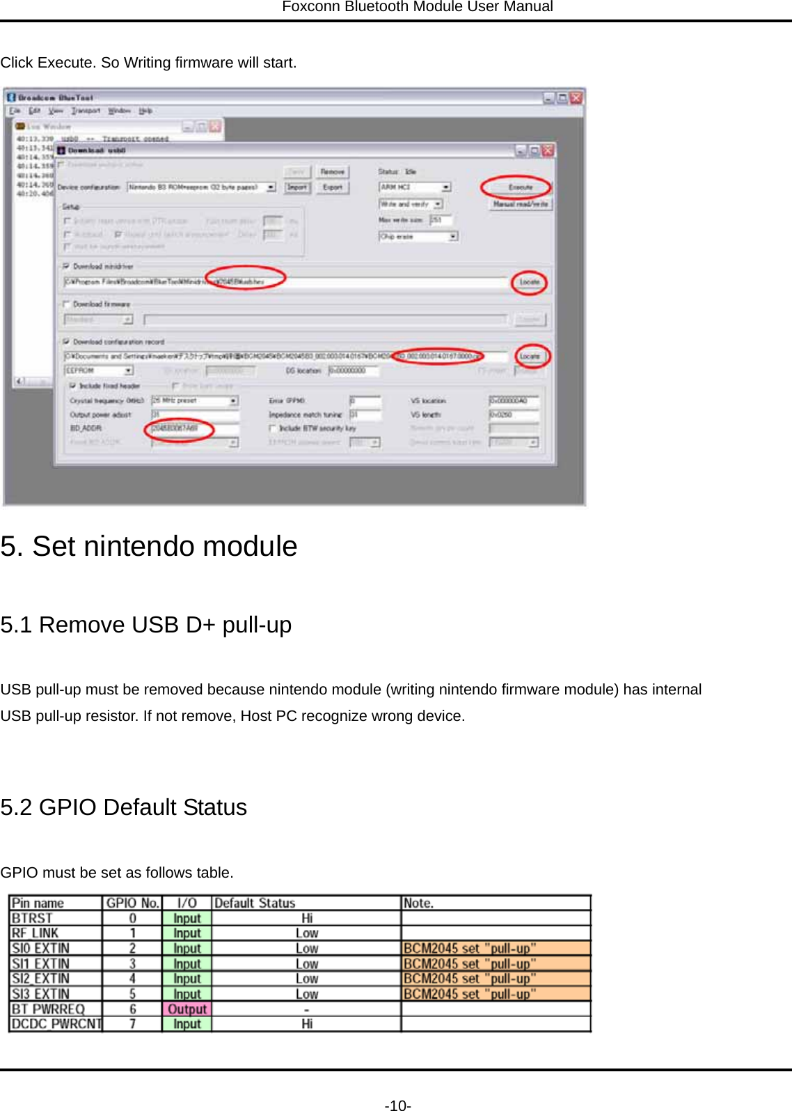 Foxconn Bluetooth Module User Manual   -10- Click Execute. So Writing firmware will start.  5. Set nintendo module  5.1 Remove USB D+ pull-up  USB pull-up must be removed because nintendo module (writing nintendo firmware module) has internal   USB pull-up resistor. If not remove, Host PC recognize wrong device.  5.2 GPIO Default Status  GPIO must be set as follows table.  