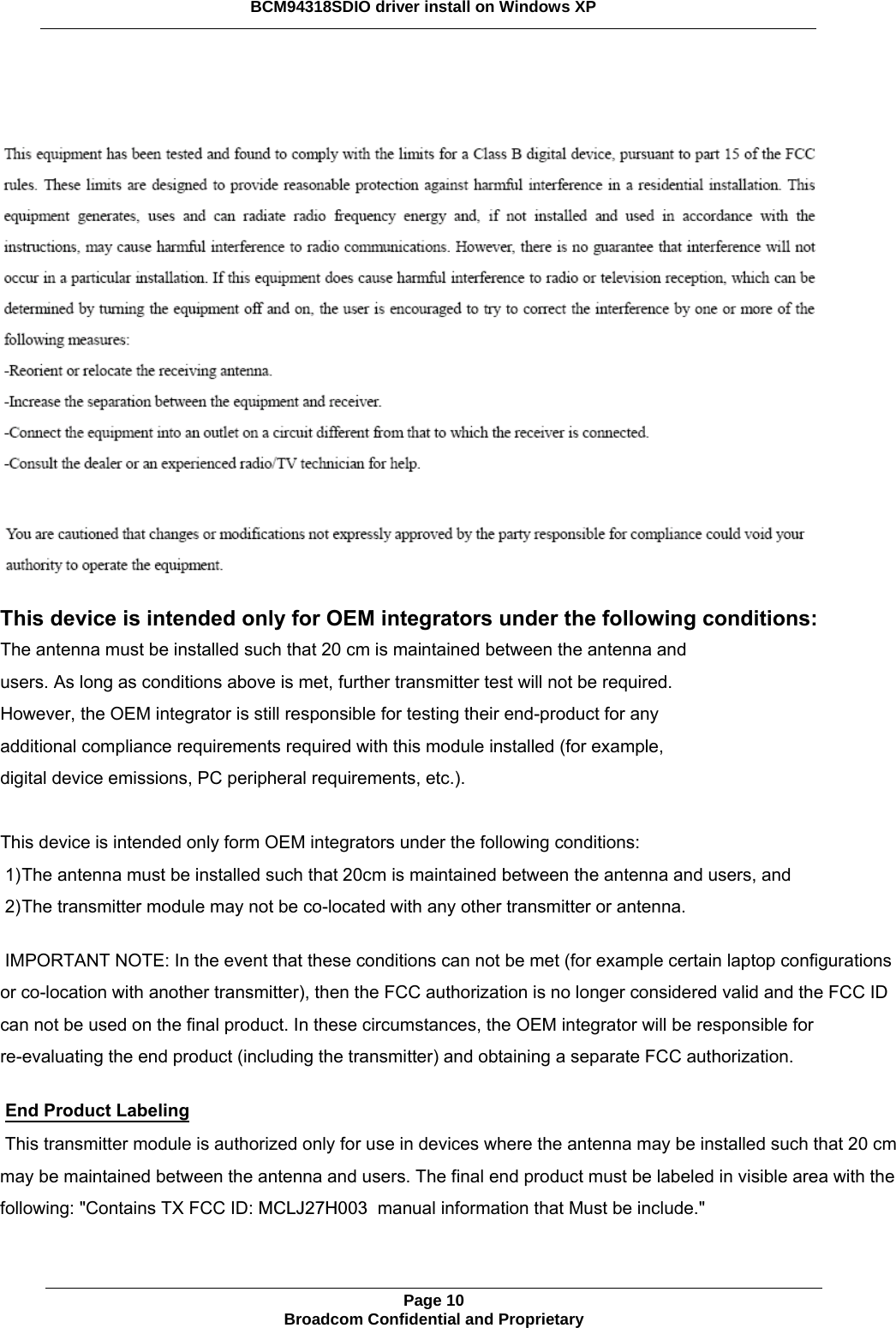        This device is intended only for OEM integrators under the following conditions:   The antenna must be installed such that 20 cm is maintained between the antenna and users. As long as conditions above is met, further transmitter test will not be required. However, the OEM integrator is still responsible for testing their end-product for any additional compliance requirements required with this module installed (for example, digital device emissions, PC peripheral requirements, etc.).  This device is intended only form OEM integrators under the following conditions: 1) The antenna must be installed such that 20cm is maintained between the antenna and users, and 2) The transmitter module may not be co-located with any other transmitter or antenna. IMPORTANT NOTE: In the event that these conditions can not be met (for example certain laptop configurations or co-location with another transmitter), then the FCC authorization is no longer considered valid and the FCC ID can not be used on the final product. In these circumstances, the OEM integrator will be responsible for re-evaluating the end product (including the transmitter) and obtaining a separate FCC authorization. End Product Labeling This transmitter module is authorized only for use in devices where the antenna may be installed such that 20 cm may be maintained between the antenna and users. The final end product must be labeled in visible area with the following: &quot;Contains TX FCC ID: MCLJ27H003  manual information that Must be include.&quot;  Page 10 Broadcom Confidential and Proprietary  BCM94318SDIO driver install on Windows XP 