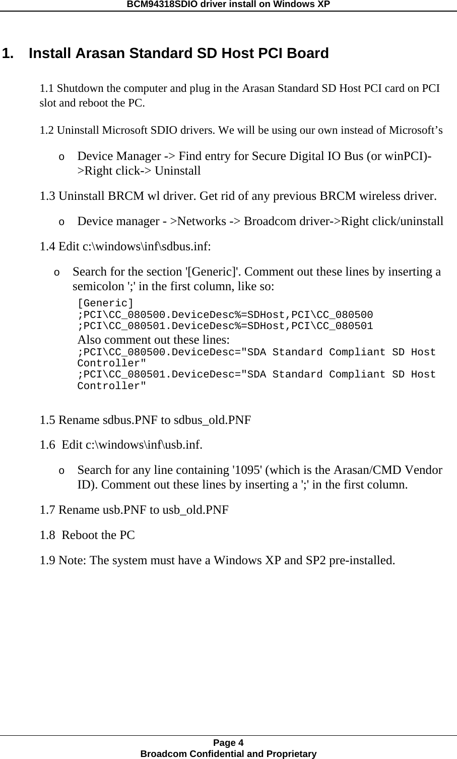 BCM94318SDIO driver install on Windows XP 1.    Install Arasan Standard SD Host PCI Board 1.1 Shutdown the computer and plug in the Arasan Standard SD Host PCI card on PCI slot and reboot the PC. 1.2 Uninstall Microsoft SDIO drivers. We will be using our own instead of Microsoft’s  o Device Manager -&gt; Find entry for Secure Digital IO Bus (or winPCI)-&gt;Right click-&gt; Uninstall  1.3 Uninstall BRCM wl driver. Get rid of any previous BRCM wireless driver.  o Device manager - &gt;Networks -&gt; Broadcom driver-&gt;Right click/uninstall  1.4 Edit c:\windows\inf\sdbus.inf:  o Search for the section &apos;[Generic]&apos;. Comment out these lines by inserting a semicolon &apos;;&apos; in the first column, like so:      [Generic]      ;PCI\CC_080500.DeviceDesc%=SDHost,PCI\CC_080500      ;PCI\CC_080501.DeviceDesc%=SDHost,PCI\CC_080501          Also comment out these lines:      ;PCI\CC_080500.DeviceDesc=&quot;SDA Standard Compliant SD Host      Controller&quot;      ;PCI\CC_080501.DeviceDesc=&quot;SDA Standard Compliant SD Host      Controller&quot;    1.5 Rename sdbus.PNF to sdbus_old.PNF  1.6  Edit c:\windows\inf\usb.inf.  o Search for any line containing &apos;1095&apos; (which is the Arasan/CMD Vendor ID). Comment out these lines by inserting a &apos;;&apos; in the first column.  1.7 Rename usb.PNF to usb_old.PNF  1.8  Reboot the PC 1.9 Note: The system must have a Windows XP and SP2 pre-installed. Page 4 Broadcom Confidential and Proprietary  