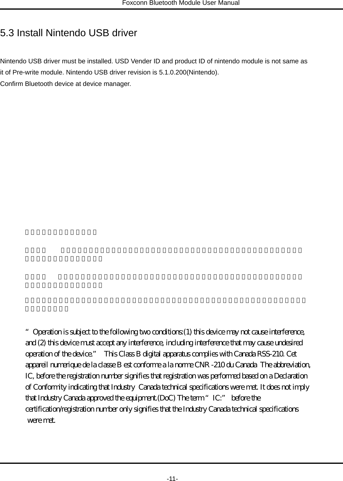 Foxconn Bluetooth Module User Manual   -11- 5.3 Install Nintendo USB driver  Nintendo USB driver must be installed. USD Vender ID and product ID of nintendo module is not same as   it of Pre-write module. Nintendo USB driver revision is 5.1.0.200(Nintendo).   Confirm Bluetooth device at device manager. 低功率電波幅性電機管理辦法  第十二條    經型式認證合格之低功率射頻電機，非經許可，公司、商號或使用者均不得擅自變更頻率、加大功率或變更原設計之特性及功能。  第十四條   低功率射頻電機之使用不得影響飛航安全及干擾合法通信；經發現有干擾現象時，應立即停用，並改善至無干擾時方得繼續使用。 前項合法通信，指依電信規定作業之無線電信。低功率射頻電機須忍受合法通信或工業、科學及醫療用電波輻射性電機設備之干擾。 “Operation is subject to the following two conditions:(1) this device may not cause interference, and (2) this device must accept any interference, including interference that may cause undesired operation of the device.”  This Class B digital apparatus complies with Canada RSS-210. Cet appareil numerique de la classe B est conforme a la norme CNR -210 du Canada  The abbreviation,IC, before the registration number signifies that registration was performed based on a Declaration of Conformity indicating that Industry  Canada technical specifications were met. It does not imply that Industry Canada approved the equipment.(DoC) The term “IC:” before the certification/registration number only signifies that the Industry Canada technical specifications were met. 