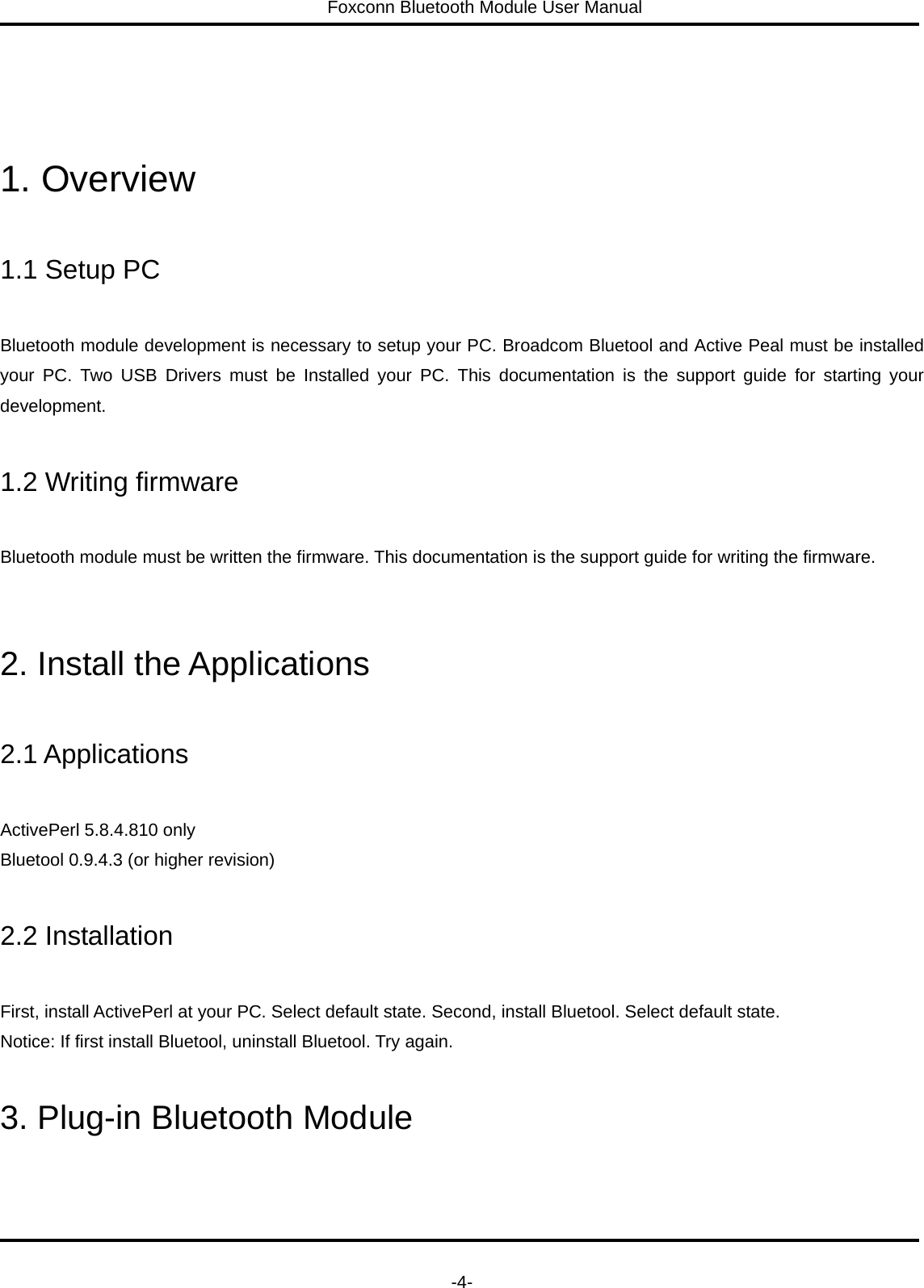 Foxconn Bluetooth Module User Manual   -4-    1. Overview  1.1 Setup PC  Bluetooth module development is necessary to setup your PC. Broadcom Bluetool and Active Peal must be installed your PC. Two USB Drivers must be Installed your PC. This documentation is the support guide for starting your development.  1.2 Writing firmware  Bluetooth module must be written the firmware. This documentation is the support guide for writing the firmware.   2. Install the Applications  2.1 Applications  ActivePerl 5.8.4.810 only     Bluetool 0.9.4.3 (or higher revision)  2.2 Installation  First, install ActivePerl at your PC. Select default state. Second, install Bluetool. Select default state.   Notice: If first install Bluetool, uninstall Bluetool. Try again.  3. Plug-in Bluetooth Module  