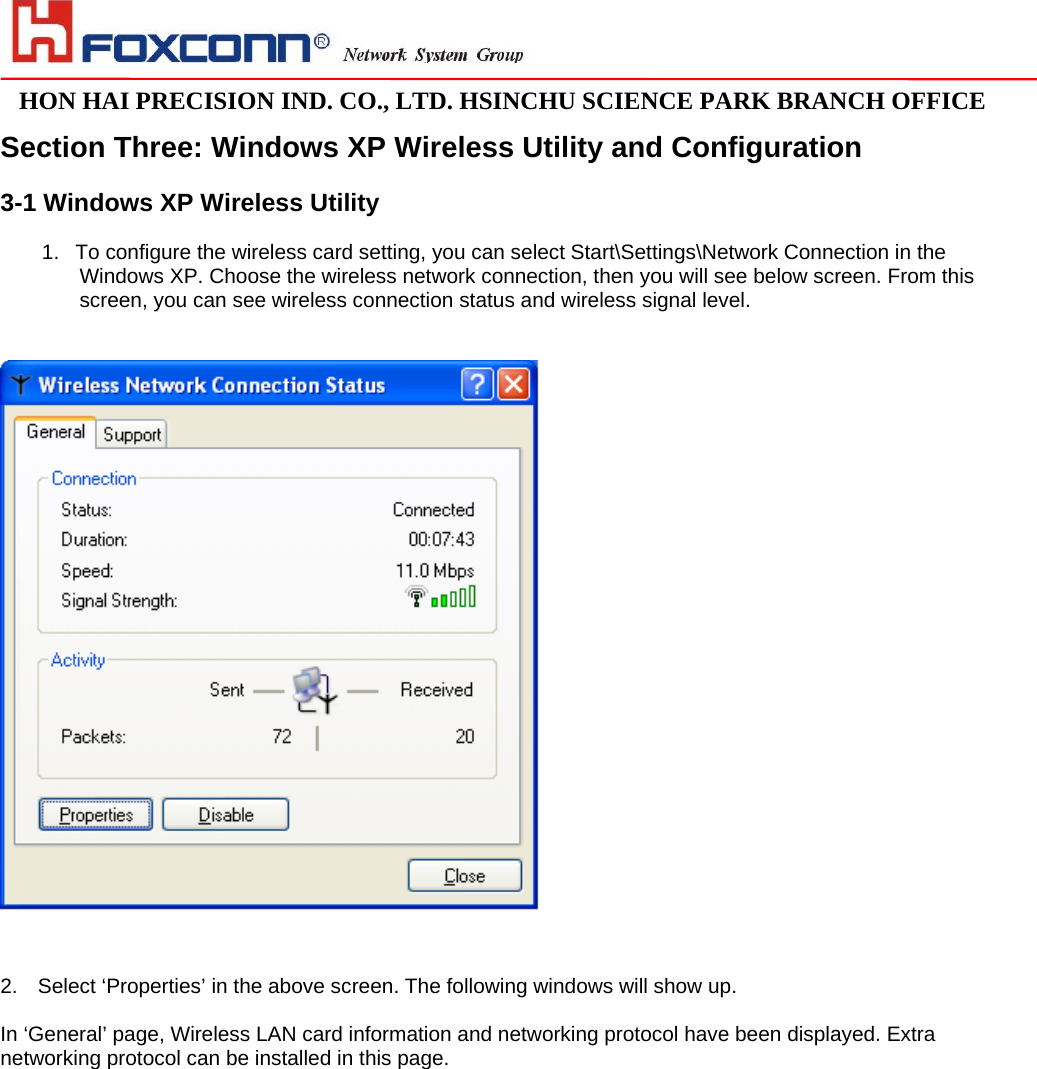                                                                                                                                                                                                                                                                                                                               HON HAI PRECISION IND. CO., LTD. HSINCHU SCIENCE PARK BRANCH OFFICE                              Section Three: Windows XP Wireless Utility and Configuration  3-1 Windows XP Wireless Utility   1.  To configure the wireless card setting, you can select Start\Settings\Network Connection in the Windows XP. Choose the wireless network connection, then you will see below screen. From this screen, you can see wireless connection status and wireless signal level.    2.  Select ‘Properties’ in the above screen. The following windows will show up.  In ‘General’ page, Wireless LAN card information and networking protocol have been displayed. Extra networking protocol can be installed in this page.   