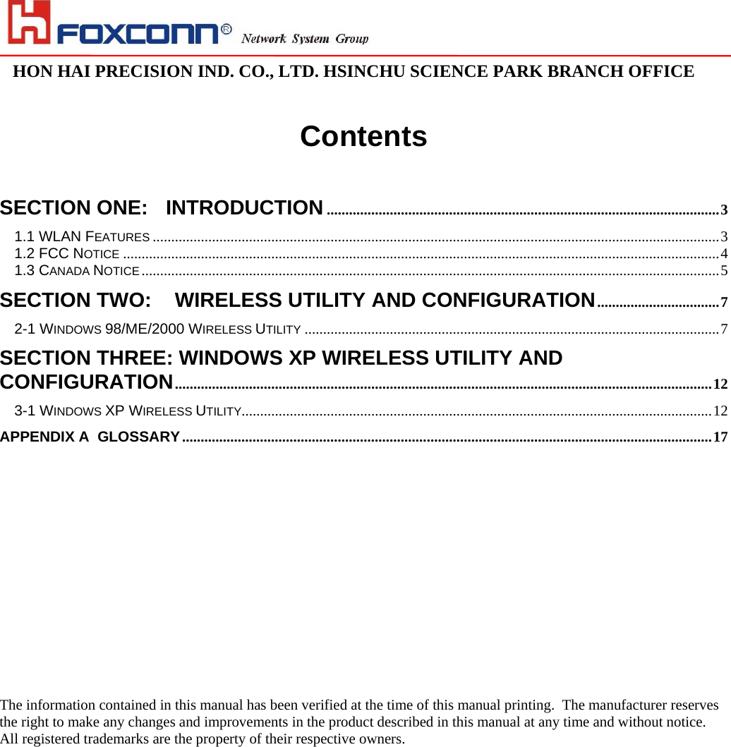                                                                                                                                                                                                                                                                                                                               HON HAI PRECISION IND. CO., LTD. HSINCHU SCIENCE PARK BRANCH OFFICE                               Contents   SECTION ONE: INTRODUCTION..........................................................................................................3 1.1 WLAN FEATURES .........................................................................................................................................................3 1.2 FCC NOTICE .................................................................................................................................................................4 1.3 CANADA NOTICE ............................................................................................................................................................5 SECTION TWO:  WIRELESS UTILITY AND CONFIGURATION.................................7 2-1 WINDOWS 98/ME/2000 WIRELESS UTILITY ................................................................................................................7 SECTION THREE: WINDOWS XP WIRELESS UTILITY AND CONFIGURATION.................................................................................................................................................12 3-1 WINDOWS XP WIRELESS UTILITY...............................................................................................................................12 APPENDIX A  GLOSSARY...............................................................................................................................................17                         The information contained in this manual has been verified at the time of this manual printing.  The manufacturer reserves the right to make any changes and improvements in the product described in this manual at any time and without notice. All registered trademarks are the property of their respective owners. 