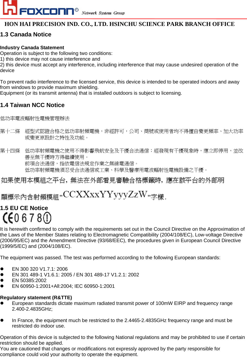                                                                                                                                                                                                                                                                                                                               HON HAI PRECISION IND. CO., LTD. HSINCHU SCIENCE PARK BRANCH OFFICE                              1.3 Canada Notice  Industry Canada Statement Operation is subject to the following two conditions: 1) this device may not cause interference and 2) this device must accept any interference, including interference that may cause undesired operation of the device  To prevent radio interference to the licensed service, this device is intended to be operated indoors and away from windows to provide maximum shielding. Equipment (or its transmit antenna) that is installed outdoors is subject to licensing.  1.4 Taiwan NCC Notice  低功率電波輻射性電機管理辦法  第十二條  經型式認證合格之低功率射頻電機，非經許可，公司、商號或使用者均不得擅自變更頻率、加大功率或變更原設計之特性及功能。    第十四條  低功率射頻電機之使用不得影響飛航安全及干擾合法通信；經發現有干擾現象時，應立即停用，並改善至無干擾時方得繼續使用。 前項合法通信，指依電信法規定作業之無線電通信。 低功率射頻電機須忍受合法通信或工業、科學及醫療用電波輻射性電機設備之干擾。  1.5 EU CE Notice    It is herewith confirmed to comply with the requirements set out in the Council Directive on the Approximation of the Laws of the Member States relating to Electromagnetic Compatibility (2004/108/EC), Low-voltage Directive (2006/95/EC) and the Amendment Directive (93/68/EEC), the procedures given in European Council Directive (1999/5/EC) and (2004/108/EC).  The equipment was passed. The test was performed according to the following European standards:    EN 300 320 V1.7.1: 2006   EN 301 489-1 V1.6.1: 2005 / EN 301 489-17 V1.2.1: 2002   EN 50385:2002   EN 60950-1:2001+All:2004; IEC 60950-1:2001  Regulatory statement (R&amp;TTE)   European standards dictate maximum radiated transmit power of 100mW EIRP and frequency range 2.400-2.4835GHz;    In France, the equipment much be restricted to the 2.4465-2.4835GHz frequency range and must be restricted do indoor use.  Operation of this device is subjected to the following National regulations and may be prohibited to use if certain restriction should be applied. You are cautioned that changes or modifications not expressly approved by the party responsible for compliance could void your authority to operate the equipment. 