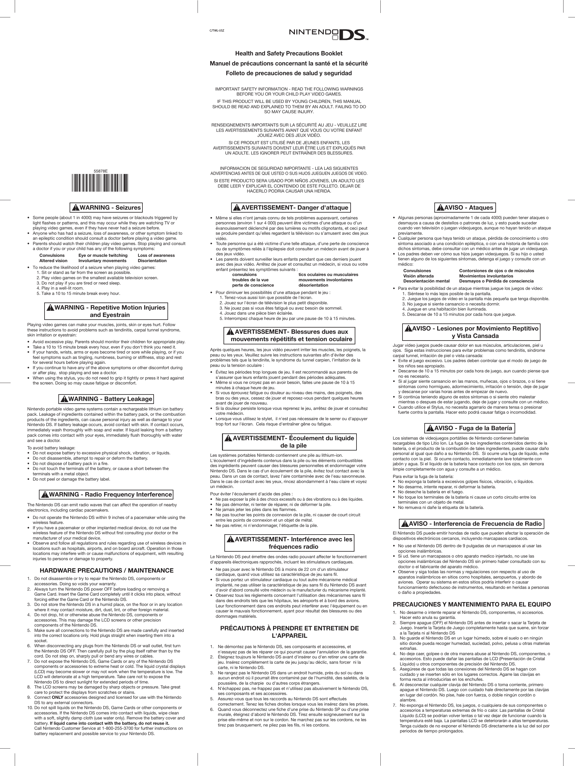 •  Some people (about 1 in 4000) may have seizures or blackouts triggered by  light flashes or patterns, and this may occur while they are watching TV or  playing video games, even if they have never had a seizure before.•  Anyone who has had a seizure, loss of awareness, or other symptom linked to  an epileptic condition should consult a doctor before playing a video game.•  Parents should watch their children play video games. Stop playing and consult  a doctor if you or your child has any of the following symptoms:    Convulsions Eye or muscle twitching Loss of awareness    Altered vision Involuntary movements Disorientation•  To reduce the likelihood of a seizure when playing video games:    1. Sit or stand as far from the screen as possible.    2. Play video games on the smallest available television screen.    3. Do not play if you are tired or need sleep.    4. Play in a well-lit room.    5. Take a 10 to 15 minute break every hour.Playing video games can make your muscles, joints, skin or eyes hurt. Follow these instructions to avoid problems such as tendinitis, carpal tunnel syndrome, skin irritation or eyestrain:•  Avoid excessive play. Parents should monitor their children for appropriate play.•  Take a 10 to 15 minute break every hour, even if you don&apos;t think you need it.•  If your hands, wrists, arms or eyes become tired or sore while playing, or if you  feel symptoms such as tingling, numbness, burning or stiffness, stop and rest  for several hours before playing again.•  If you continue to have any of the above symptoms or other discomfort during  or after play,  stop playing and see a doctor.•  When using the stylus, you do not need to grip it tightly or press it hard against  the screen. Doing so may cause fatigue or discomfort.Nintendo portable video game systems contain a rechargeable lithium ion battery pack. Leakage of ingredients contained within the battery pack, or the combustion products of the ingredients, can cause personal injury as well as damage to your Nintendo DS. If battery leakage occurs, avoid contact with skin. If contact occurs, immediately wash thoroughly with soap and water. If liquid leaking from a battery pack comes into contact with your eyes, immediately flush thoroughly with water and see a doctor. To avoid battery leakage:•  Do not expose battery to excessive physical shock, vibration, or liquids.•  Do not disassemble, attempt to repair or deform the battery.•  Do not dispose of battery pack in a fire.•  Do not touch the terminals of the battery, or cause a short between the  terminals with a metal object.•  Do not peel or damage the battery label.The Nintendo DS can emit radio waves that can affect the operation of nearby electronics, including cardiac pacemakers.•  Do not operate the Nintendo DS within 9 inches of a pacemaker while using the  wireless feature.•  If you have a pacemaker or other implanted medical device, do not use the  wireless feature of the Nintendo DS without first consulting your doctor or the  manufacturer of your medical device.•  Observe and follow all regulations and rules regarding use of wireless devices in  locations such as hospitals, airports, and on board aircraft. Operation in those  locations may interfere with or cause malfunctions of equipment, with resulting  injuries to persons or damage to property.HARDWARE PRECAUTIONS / MAINTENANCE1.  Do not disassemble or try to repair the Nintendo DS, components or  accessories. Doing so voids your warranty.2.  Always turn the Nintendo DS power OFF before loading or removing a  Game Card. Insert the Game Card completely until it clicks into place, without  forcing either the Game Card or the Nintendo DS. 3.  Do not store the Nintendo DS in a humid place, on the floor or in any location  where it may contact moisture, dirt, dust, lint, or other foreign material.4. Do not drop, hit or otherwise abuse the Nintendo DS, components or  accessories. This may damage the LCD screens or other precision  components of the Nintendo DS.5.  Make sure all connections to the Nintendo DS are made carefully and inserted into the correct locations only. Hold plugs straight when inserting them into a  socket.6.  When disconnecting any plugs from the Nintendo DS or wall outlet, first turn  the Nintendo DS OFF. Then carefully pull by the plug itself rather than by the  cord. Do not step on, sharply pull or bend any wires or cables.7.  Do not expose the Nintendo DS, Game Cards or any of the Nintendo DS  components or accessories to extreme heat or cold. The liquid crystal displays  (LCD) may become slower or may not work when the temperature is low. The  LCD will deteriorate at a high temperature. Take care not to expose the  Nintendo DS to direct sunlight for extended periods of time.8.  The LCD screens may be damaged by sharp objects or pressure. Take great  care to protect the displays from scratches or stains.9.  Connect ONLY accessories designed and licensed for use with the Nintendo  DS to any external connectors.10. Do not spill liquids on the Nintendo DS, Game Cards or other components or  accessories. If the Nintendo DS comes into contact with liquids, wipe clean  with a soft, slightly damp cloth (use water only). Remove the battery cover and  battery. If liquid came into contact with the battery, do not reuse it.  Call Nintendo Customer Service at 1-800-255-3700 for further instructions on  battery replacement and possible service to your Nintendo DS.WARNING - SeizuresWARNING - Repetitive Motion Injuriesand EyestrainAVISO - Lesiones por Movimiento Reptitivoy Vista CansadaAVISO - Fuga de la BateríaWARNING - Battery LeakageWARNING - Radio Frequency InterferenceAVERTISSEMENT- Interférence avec lesfréquences radioAVISO - Interferencia de Frecuencia de Radio•  Algunas personas (aproximadamente 1 de cada 4000) pueden tener ataques o  desmayos a causa de destellos o patrones de luz, y esto puede suceder  cuando ven televisión o juegan videojuegos, aunque no hayan tenido un ataque  previamente.•  Cualquier persona que haya tenido un ataque, pérdida de conocimiento u otro  síntoma asociado a una condición epiléptica, o con una historia de familia con  dichos síntomas, debe consultar con un médico antes de jugar un videojuego.•  Los padres deben ver cómo sus hijos juegan videojuegos. Si su hijo o usted  tienen alguno de los siguientes síntomas, detenga el juego y consulte con un  médico: Convulsiones  Contorsiones de ojos o de músculos  Visión alterada  Movimientos involuntarios  Desorientación mental  Desmayos o Pérdida de consciencia •  Para evitar la posibilidad de un ataque mientras juegue los juegos de vídeo:    1. Siéntese lo más lejos posible de la pantalla.    2. Juegue los juegos de vídeo en la pantalla más pequeña que tenga disponible.    3. No juegue si siente cansancio o necesita dormir.    4. Juegue en una habitación bien iluminada.    5. Descanse de 10 a 15 minutos por cada hora que juegue.Jugar video juegos puede causar dolor en sus músculos, articulaciones, piel u ojos.  Siga estas instrucciones para evitar problemas como tendinitis, síndrome carpal tunnel, irritación de piel o vista cansada:•  Evite el juego excesivo. Los padres deben controlar que el modo de juego de  los niños sea apropiado. •  Descanse de 10 a 15 minutos por cada hora de juego, aun cuando piense que  no es necesario.•  Si al jugar siente cansancio en las manos, muñecas, ojos o brazos, o si tiene  síntomas como hormigueo, adormecimiento, irritación o tensión, deje de jugar  y descanse por varias horas antes de empezar de nuevo. •  Si continúa teniendo alguno de estos síntomas o si siente otro malestar  mientras o despues de estar jugando, deje de jugar y consulte con un médico.•  Cuando utilice el Stylus, no necesita agarrario de manera tensa o presionar  fuerte contra la pantalla. Hacer esto podrá causar fatiga o incomodidad.Los sistemas de videojuegos portátiles de Nintendo contienen baterías recargables de tipo Litio Ion. La fuga de los ingredientes contenidos dentro de la batería, o el producto de la combustión de tales ingredientes, puede causar daño personal al igual que daño a su Nintendo DS.  Si ocurre una fuga de líquido, evite contacto con la piel.  Si ocurre contacto, inmediatamente lave totalmente con jabón y agua. Si el liquido de la batería hace contacto con los ojos, sin demora limpie completamente con agua y consulte a un médico. Para evitar la fuga de la batería:•  No exponga la batería a excesivos golpes físicos, vibración, o líquidos.     •  No desarme, intente reparar, ni deformar la batería.•  No deseche la batería en el fuego.•  No toque los terminales de la batería ni cause un corto circuito entre los  terminales con un objeto de metal.•  No remueva ni dañe la etiqueta de la batería. El Nintendo DS puede emitir hondas de radio que pueden afectar la operación de dispositivos electrónicos cercanos, incluyendo marcapasos cardiacos.•  No use el Nintendo DS dentro de 9 pulgadas de un marcapasos al usar las  opciones inalámbricas.•  Si ud. tiene un marcapasos o otro aparato medico injertado, no use las  opciones inalámbricas del Nintendo DS sin primero haber consultado con su  doctor o el fabricante del aparato médico.•  Observe y siga todas las normas y regulaciones con respecto al uso de  aparatos inalámbricos en sitios como hospitales, aeropuertos, y abordo de  aviones.  Operar su sistema en estos sitios podría interferir o causar  funcionamiento defectuoso de instrumentos, resultando en heridas a personas  o daño a propiedades.     PRECAUCIONES Y MANTENIMIENTO PARA EL EQUIPO1.  No desarme o intente reparar el Nintendo DS, componentes, ni accesorios.   Hacer esto anula su garantía.2.  Siempre apague (OFF) el Nintendo DS antes de insertar o sacar la Tarjeta de  Juego. Inserte la Tarjeta de Juego completamente hasta que suene, sin forzar  a la Tarjeta ni al Nintendo DS 3.  No guarde el Nintendo DS en un lugar húmedo, sobre el suelo o en ningún  sitio donde pueda recoger humedad, suciedad, polvo, pelusa u otras materias  extrañas.4.  No deje caer, golpee o de otra manera abuse al Nintendo DS, componentes, o  accesorios. Esto puede dañar las pantallas de LCD (Presentación de Cristal  Líquido) u otros componentes de precisión del Nintendo DS. 5.  Asegúrese de que todas las conexiones del Nintendo DS se hagan con  cuidado y se inserten sólo en los lugares correctos. Agarre las clavijas en  forma recta al introducirlas en los enchufes.6.  Al desconectar cualquier clavija del Nintendo DS o toma corriente, primero  apague el Nintendo DS. Luego con cuidado hale directamente por las clavijas  en lugar del cordón. No pise, hale con fuerza, o doble ningún cordón o  alambre.7.  No exponga el Nintendo DS, los juegos, o cualquiera de sus componentes o  accesorios a temperaturas extremas de frío o calor. Las pantallas de Cristal  Líquido (LCD) se podrían volver lentas o tal vez dejar de funcionar cuando la  temperatura esté baja. La pantallas LCD se deteriorarán a altas temperaturas.  Tenga cuidado de no exponer el Nintendo DS directamente a la luz del sol por  periodos de tiempo prolongados.AVISO - AtaquesAVERTISSEMENT- Danger d&apos;attaqueAVERTISSEMENT- Blessures dues auxmouvements répétitifs et tension oculaireAVERTISSEMENT- Écoulement du liquidede la pile•  Même si elles n’ont jamais connu de tels problèmes auparavant, certaines  personnes (environ 1 sur 4 000) peuvent être victimes d’une attaque ou d’un  évanouissement déclenché par des lumières ou motifs clignotants, et ceci peut  se produire pendant qu’elles regardent la télévision ou s’amusent avec des jeux  vidéo.•  Toute personne qui a été victime d’une telle attaque, d’une perte de conscience  ou de symptômes reliés à l’épilepsie doit consulter un médecin avant de jouer à  des jeux vidéo.•  Les parents doivent surveiller leurs enfants pendant que ces derniers jouent  avec des jeux vidéo. Arrêtez de jouer et consultez un médecin, si vous ou votre  enfant présentez les symptômes suivants :        convulsions    tics oculaires ou musculaires        troubles de la vue    mouvements involontaires        perte de conscience    désorientation   •  Pour diminuer les possibilités d&apos;une attaque pendant le jeu :    1. Tenez-vous aussi loin que possible de l&apos;écran.    2. Jouez sur l&apos;écran de télévision le plus petit disponible.    3. Ne jouez pas si vous êtes fatigué ou avez besoin de sommeil.    4. Jouez dans une pièce bien éclairée.    5. Interrompez chaque heure de jeu par une pause de 10 à 15 minutes.Après quelques heures, les jeux vidéo peuvent irriter les muscles, les poignets, la peau ou les yeux. Veuillez suivre les instructions suivantes afin d’éviter des problèmes tels que la tendinite, le syndrome du tunnel carpien, l’irritation de la peau ou la tension oculaire :•  Évitez les périodes trop longues de jeu. Il est recommandé aux parents de  s’assurer que leurs enfants jouent pendant des périodes adéquates.•  Même si vous ne croyez pas en avoir besoin, faites une pause de 10 à 15  minutes à chaque heure de jeu.•  Si vous éprouvez fatigue ou douleur au niveau des mains, des poignets, des  bras ou des yeux, cessez de jouer et reposez-vous pendant quelques heures  avant de jouer de nouveau.•  Si la douleur persiste lorsque vous reprenez le jeu, arrêtez de jouer et consultez   votre médecin.•  Lorsque vous utilisez le stylet,  il n&apos;est pas nécessaire de le serrer ou d&apos;appuyer  trop fort sur l&apos;écran.  Cela risque d&apos;entraîner gêne ou fatigue.Les systèmes portables Nintendo contiennent une pile au lithium-ion. L&apos;écoulement d&apos;ingrédients contenus dans la pile ou les éléments combustibles des ingrédients peuvent causer des blessures personnelles et endommager votre Nintendo DS. Dans le cas d&apos;un écoulement de la pile, évitez tout contact avec la peau. Dans un cas de contact, lavez l&apos;aire contaminée avec de l&apos;eau savonneuse. Dans le cas de contact avec les yeux, rincez abondamment à l&apos;eau claire et voyez un médecin.Pour éviter l&apos;écoulement d&apos;acide des piles :• Ne pas exposer la pile à des chocs excessifs ou à des vibrations ou à des liquides.•  Ne pas démonter, ni tenter de réparer, ni de déformer la pile.•  Ne jamais jeter les piles dans les flammes.•  Ne pas toucher les points de connexion de la pile, ni causer de court circuit  entre les points de connexion et un objet de métal.•  Ne pas retirer, ni n&apos;endommager, l&apos;étiquette de la pile.Le Nintendo DS peut émettre des ondes radio pouvant affecter le fonctionnement d&apos;appareils électroniques rapprochés, incluant les stimulateurs cardiaques. •  Ne pas jouer avec le Nintendo DS à moins de 22 cm d&apos;un stimulateur  cardiaque, quand vous utilisez sa caractéristique de jeu sans fil.•  Si vous portez un stimulateur cardiaque ou tout autre mécanisme médical  implanté, ne pas utiliser la caractéristique de jeu sans fil du Nintendo DS avant d&apos;avoir d&apos;abord consulté votre médecin ou le manufacturier du mécanisme implanté.•  Observez tous les règlements concernant l&apos;utilisation des mécanismes sans fil  dans des endroits tels que les hôpitaux, les aéroports et à bord des avions.  Leur fonctionnement dans ces endroits peut interférer avec l&apos;équipement ou en  causer le mauvais fonctionnement, ayant pour résultat des blessures ou des  dommages matériels.PRÉCAUTIONS À PRENDRE ET ENTRETIEN DE L&apos;APPAREIL1.  Ne démontez pas le Nintendo DS, ses composants et accessoires, et  n&apos;essayez pas de les réparer ce qui pourrait causer l&apos;annulation de la garantie.2.  Éteignez toujours le Nintendo DS avant d&apos;insérer ou d&apos;en retirer une carte de  jeu. Insérez complètement la carte de jeu jusqu&apos;au déclic, sans forcer  ni la  carte, ni le Nintendo DS.3.  Ne rangez pas le Nintendo DS dans un endroit humide, près du sol ou dans  aucun endroit où il pourrait être contaminé par de l&apos;humidité, des saletés, de la  poussière, de la charpie  ou d&apos;autres corps étrangers.4.  N&apos;échappez pas, ne frappez pas et n&apos;utilisez pas abusivement le Nintendo DS,  ses composants et ses accessoires. 5.  Assurez-vous que tous les raccords au Nintendo DS sont effectués  correctement. Tenez les fiches droites lorsque vous les insérez dans les prises.6.  Quand vous déconnectez une fiche d&apos;une prise du Nintendo SP ou d&apos;une prise  murale, éteignez d&apos;abord le Nintendo DS. Tirez ensuite soigneusement sur la  prise elle-même et non sur le cordon. Ne marchez pas sur les cordons, ne les  tirez pas brusquement, ne pliez pas les fils, ni les cordons.55878EC/TWL-USZHealth and Safety Precautions BookletManuel de précautions concernant la santé et la sécuritéFolleto de precauciones de salud y seguridadIMPORTANT SAFETY INFORMATION - READ THE FOLLOWING WARNINGS BEFORE YOU OR YOUR CHILD PLAY VIDEO GAMES.IF THIS PRODUCT WILL BE USED BY YOUNG CHILDREN, THIS MANUAL SHOULD BE READ AND EXPLAINED TO THEM BY AN ADULT. FAILING TO DO SO MAY CAUSE INJURY.RENSEIGNEMENTS IMPORTANTS SUR LA SÉCURITÉ AU JEU - VEUILLEZ LIRE LES AVERTISSEMENTS SUIVANTS AVANT QUE VOUS OU VOTRE ENFANT JOUIEZ AVEC DES JEUX VIDÉO.SI CE PRODUIT EST UTILISÉ PAR DE JEUNES ENFANTS, LES AVERTISSEMENTS SUIVANTS DOIVENT LEUR ÊTRE LUS ET EXPLIQUÉS PAR UN ADULTE. LES IGNORER PEUT ENTRAÎNER DES BLESSURES.INFORMACION DE SEGURIDAD IMPORTANTE - LEA LAS SIGUIENTES ADVERTENCIAS ANTES DE QUE USTED O SUS HIJOS JUEGUEN JUEGOS DE VIDEO. SI ESTE PRODUCTO SERA USADO POR NIÑOS JOVENES, UN ADULTO LES DEBE LEER Y EXPLICAR EL CONTENIDO DE ESTE FOLLETO. DEJAR DE HACERLO PODRIA CAUSAR UNA HERIDA.