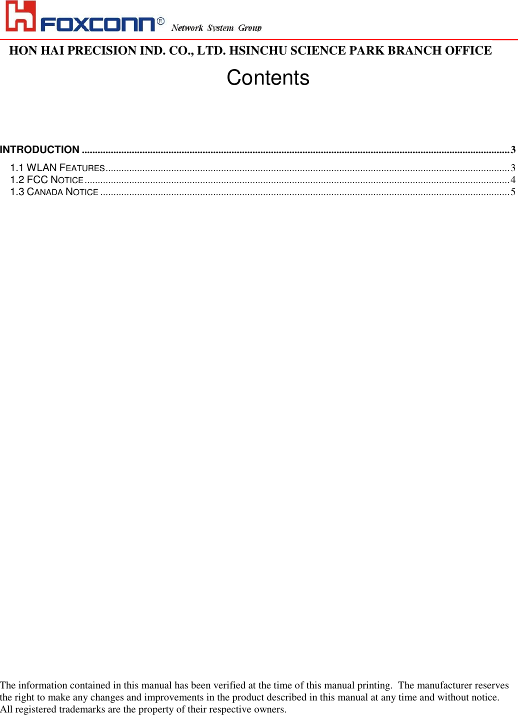                                                                                                                                                                                                                                                                                                                                   HON HAI PRECISION IND. CO., LTD. HSINCHU SCIENCE PARK BRANCH OFFICE                                                                                                                   Contents INTRODUCTION ................................................................................................................................................................... 3 1.1 WLAN FEATURES .......................................................................................................................................................... 3 1.2 FCC NOTICE .................................................................................................................................................................. 4 1.3 CANADA NOTICE ............................................................................................................................................................ 5                                         The information contained in this manual has been verified at the time of this manual printing.  The manufacturer reserves the right to make any changes and improvements in the product described in this manual at any time and without notice. All registered trademarks are the property of their respective owners.   