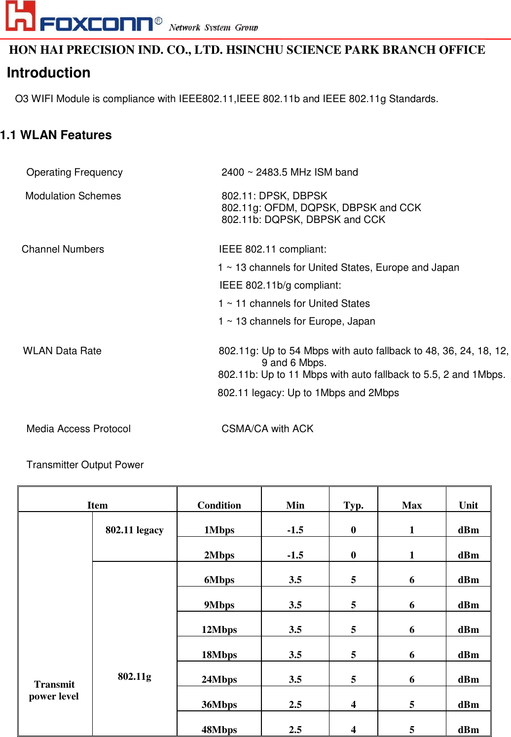                                                                                                                                                                                                                                                                                                                                   HON HAI PRECISION IND. CO., LTD. HSINCHU SCIENCE PARK BRANCH OFFICE                                                                                                                   Introduction  O3 WIFI Module is compliance with IEEE802.11,IEEE 802.11b and IEEE 802.11g Standards.      1.1 WLAN Features  Operating Frequency    2400 ~ 2483.5 MHz ISM band  Modulation Schemes                 802.11: DPSK, DBPSK 802.11g: OFDM, DQPSK, DBPSK and CCK 802.11b: DQPSK, DBPSK and CCK  Channel Numbers         IEEE 802.11 compliant:                                                                        1 ~ 13 channels for United States, Europe and Japan IEEE 802.11b/g compliant: 1 ~ 11 channels for United States  1 ~ 13 channels for Europe, Japan    WLAN Data Rate   802.11g: Up to 54 Mbps with auto fallback to 48, 36, 24, 18, 12,  9 and 6 Mbps.  802.11b: Up to 11 Mbps with auto fallback to 5.5, 2 and 1Mbps.                                                                    802.11 legacy: Up to 1Mbps and 2Mbps  Media Access Protocol    CSMA/CA with ACK  Transmitter Output Power      Item Condition Min Typ. Max Unit      Transmit power level 802.11 legacy 1Mbps -1.5 0 1 dBm 2Mbps -1.5 0 1 dBm     802.11g 6Mbps 3.5 5 6 dBm 9Mbps 3.5 5 6 dBm 12Mbps 3.5 5 6 dBm 18Mbps 3.5 5 6 dBm 24Mbps 3.5 5 6 dBm 36Mbps 2.5 4 5 dBm 48Mbps 2.5 4 5 dBm 