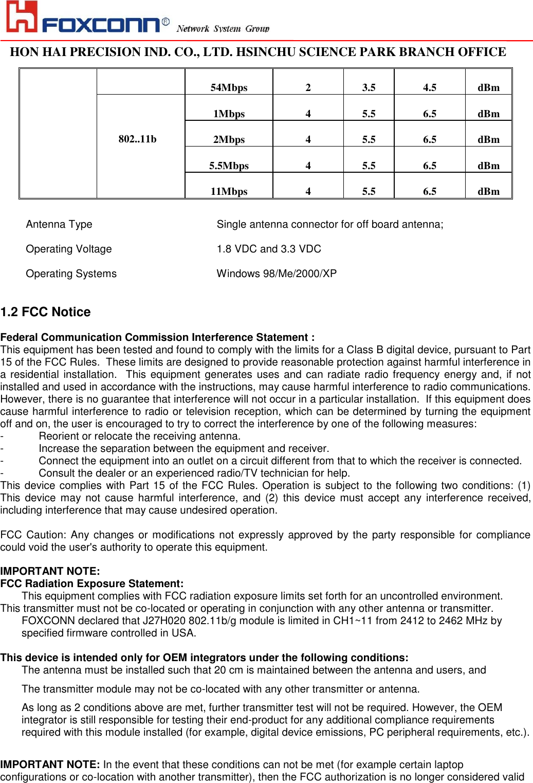                                                                                                                                                                                                                                                                                                                                   HON HAI PRECISION IND. CO., LTD. HSINCHU SCIENCE PARK BRANCH OFFICE                                                                                                                   54Mbps 2 3.5 4.5 dBm  802..11b 1Mbps 4 5.5 6.5 dBm 2Mbps 4 5.5 6.5 dBm 5.5Mbps 4 5.5 6.5 dBm 11Mbps 4 5.5 6.5 dBm  Antenna Type                          Single antenna connector for off board antenna;  Operating Voltage             1.8 VDC and 3.3 VDC  Operating Systems                       Windows 98/Me/2000/XP   1.2 FCC Notice  Federal Communication Commission Interference Statement : This equipment has been tested and found to comply with the limits for a Class B digital device, pursuant to Part 15 of the FCC Rules.  These limits are designed to provide reasonable protection against harmful interference in a residential installation.  This equipment generates uses and can radiate radio frequency energy and, if not installed and used in accordance with the instructions, may cause harmful interference to radio communications.  However, there is no guarantee that interference will not occur in a particular installation.  If this equipment does cause harmful interference to radio or television reception, which can be determined by turning the equipment off and on, the user is encouraged to try to correct the interference by one of the following measures: -  Reorient or relocate the receiving antenna. -  Increase the separation between the equipment and receiver. -  Connect the equipment into an outlet on a circuit different from that to which the receiver is connected. -  Consult the dealer or an experienced radio/TV technician for help. This device complies with Part 15 of the FCC Rules. Operation is subject to the following two conditions: (1) This  device  may not  cause  harmful interference,  and  (2)  this  device  must  accept  any interference  received, including interference that may cause undesired operation.  FCC Caution:  Any changes or  modifications not  expressly approved by the party responsible for compliance could void the user&apos;s authority to operate this equipment.  IMPORTANT NOTE: FCC Radiation Exposure Statement: This equipment complies with FCC radiation exposure limits set forth for an uncontrolled environment.  This transmitter must not be co-located or operating in conjunction with any other antenna or transmitter. FOXCONN declared that J27H020 802.11b/g module is limited in CH1~11 from 2412 to 2462 MHz by specified firmware controlled in USA.  This device is intended only for OEM integrators under the following conditions: The antenna must be installed such that 20 cm is maintained between the antenna and users, and  The transmitter module may not be co-located with any other transmitter or antenna. As long as 2 conditions above are met, further transmitter test will not be required. However, the OEM integrator is still responsible for testing their end-product for any additional compliance requirements required with this module installed (for example, digital device emissions, PC peripheral requirements, etc.).  IMPORTANT NOTE: In the event that these conditions can not be met (for example certain laptop configurations or co-location with another transmitter), then the FCC authorization is no longer considered valid 