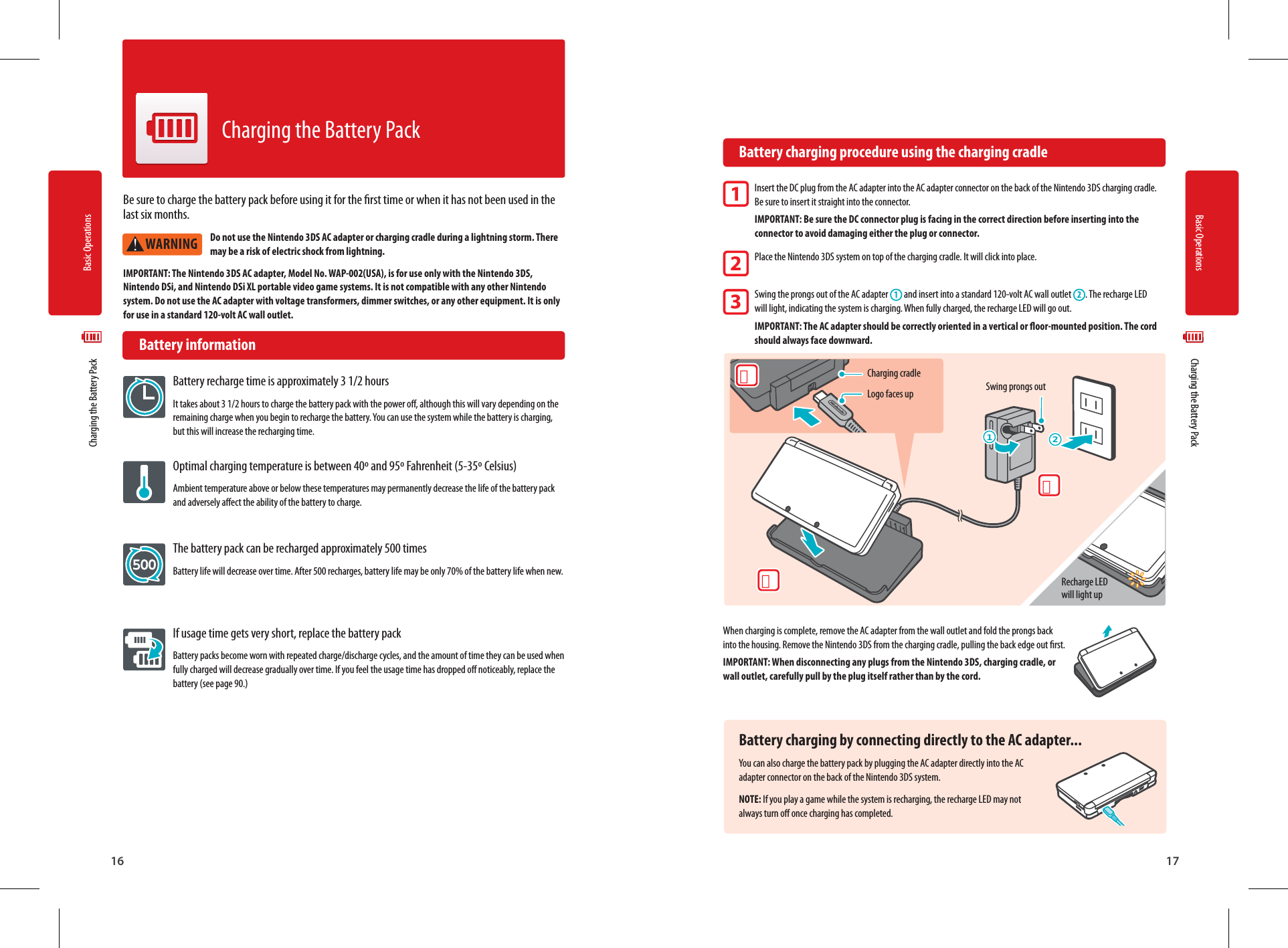 Basic Operations16Basic Operations17WARNING３2１２1Logo faces upCharging cradleSwing prongs outRecharge LED will light up  Charging the Battery Pack  Charging the Battery Pack32Be sure to charge the battery pack before using it for the rst time or when it has not been used in the last six months. Do not use the Nintendo 3DS AC adapter or charging cradle during a lightning storm. There may be a risk of electric shock from lightning.IMPORTANT: The Nintendo 3DS AC adapter, Model No. WAP-002(USA), is for use only with the Nintendo 3DS, Nintendo DSi, and Nintendo DSi XL portable video game systems. It is not compatible with any other Nintendo system. Do not use the AC adapter with voltage transformers, dimmer switches, or any other equipment. It is only for use in a standard 120-volt AC wall outlet. Battery informationBattery recharge time is approximately 3 1/2 hoursIt takes about 3 1/2 hours to charge the battery pack with the power o, although this will vary depending on the remaining charge when you begin to recharge the battery. You can use the system while the battery is charging, but this will increase the recharging time.Optimal charging temperature is between 40º and 95º Fahrenheit (5-35º Celsius)Ambient temperature above or below these temperatures may permanently decrease the life of the battery pack and adversely aect the ability of the battery to charge.The battery pack can be recharged approximately 500 timesBattery life will decrease over time. After 500 recharges, battery life may be only 70% of the battery life when new.If usage time gets very short, replace the battery packBattery packs become worn with repeated charge/discharge cycles, and the amount of time they can be used when fully charged will decrease gradually over time. If you feel the usage time has dropped o noticeably, replace the battery (see page 90.)Charging the Battery Pack  Battery charging procedure using the charging cradleInsert the DC plug from the AC adapter into the AC adapter connector on the back of the Nintendo 3DS charging cradle. Be sure to insert it straight into the connector.IMPORTANT: Be sure the DC connector plug is facing in the correct direction before inserting into the connector to avoid damaging either the plug or connector.Place the Nintendo 3DS system on top of the charging cradle. It will click into place.Swing the prongs out of the AC adapter   and insert into a standard 120-volt AC wall outlet . The recharge LED will light, indicating the system is charging. When fully charged, the recharge LED will go out.IMPORTANT: The AC adapter should be correctly oriented in a vertical or oor-mounted position. The cord should always face downward.When charging is complete, remove the AC adapter from the wall outlet and fold the prongs back into the housing. Remove the Nintendo 3DS from the charging cradle, pulling the back edge out rst.IMPORTANT: When disconnecting any plugs from the Nintendo 3DS, charging cradle, or wall outlet, carefully pull by the plug itself rather than by the cord.Battery charging by connecting directly to the AC adapter...You can also charge the battery pack by plugging the AC adapter directly into the AC adapter connector on the back of the Nintendo 3DS system.NOTE: If you play a game while the system is recharging, the recharge LED may not always turn o once charging has completed.1