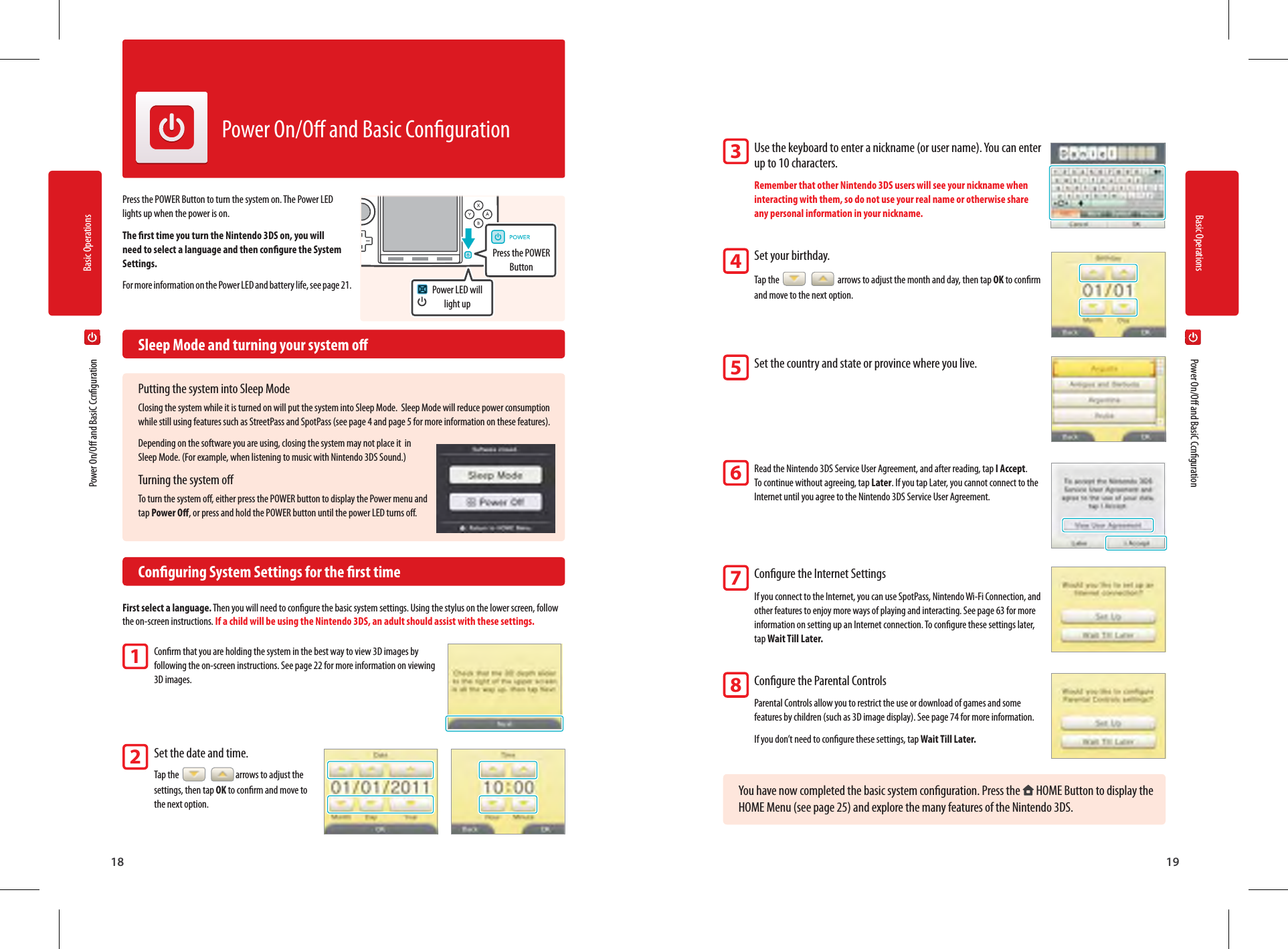 Basic Operations18Basic Operations19Power LED will light upPress the POWER Button  Power On/O and BasiC Ccnguration  Power On/O and BasiC CcngurationPower On/O and Basic CongurationPress the POWER Button to turn the system on. The Power LED lights up when the power is on.The rst time you turn the Nintendo 3DS on, you will need to select a language and then congure the System Settings.For more information on the Power LED and battery life, see page 21.  Sleep Mode and turning your system oPutting the system into Sleep ModeClosing the system while it is turned on will put the system into Sleep Mode.  Sleep Mode will reduce power consumption while still using features such as StreetPass and SpotPass (see page 4 and page 5 for more information on these features).Depending on the software you are using, closing the system may not place it  in Sleep Mode. (For example, when listening to music with Nintendo 3DS Sound.)Turning the system oTo turn the system o, either press the POWER button to display the Power menu and tap Power O, or press and hold the POWER button until the power LED turns o.  Conguring System Settings for the rst timeFirst select a language. Then you will need to congure the basic system settings. Using the stylus on the lower screen, follow the on-screen instructions. If a child will be using the Nintendo 3DS, an adult should assist with these settings.Conrm that you are holding the system in the best way to view 3D images by following the on-screen instructions. See page 22 for more information on viewing 3D images.Set the date and time. Tap the    arrows to adjust the settings, then tap OK to conrm and move to the next option.Use the keyboard to enter a nickname (or user name). You can enter up to 10 characters.Remember that other Nintendo 3DS users will see your nickname when interacting with them, so do not use your real name or otherwise share any personal information in your nickname.Set your birthday.Tap the     arrows to adjust the month and day, then tap OK to conrm and move to the next option.Set the country and state or province where you live.Read the Nintendo 3DS Service User Agreement, and after reading, tap I Accept.To continue without agreeing, tap Later. If you tap Later, you cannot connect to the Internet until you agree to the Nintendo 3DS Service User Agreement.Congure the Internet SettingsIf you connect to the Internet, you can use SpotPass, Nintendo Wi-Fi Connection, and other features to enjoy more ways of playing and interacting. See page 63 for more information on setting up an Internet connection. To congure these settings later, tap Wait Till Later.Congure the Parental ControlsParental Controls allow you to restrict the use or download of games and some features by children (such as 3D image display). See page 74 for more information.If you don’t need to congure these settings, tap Wait Till Later.You have now completed the basic system conguration. Press the   HOME Button to display the HOME Menu (see page 25) and explore the many features of the Nintendo 3DS.12345678