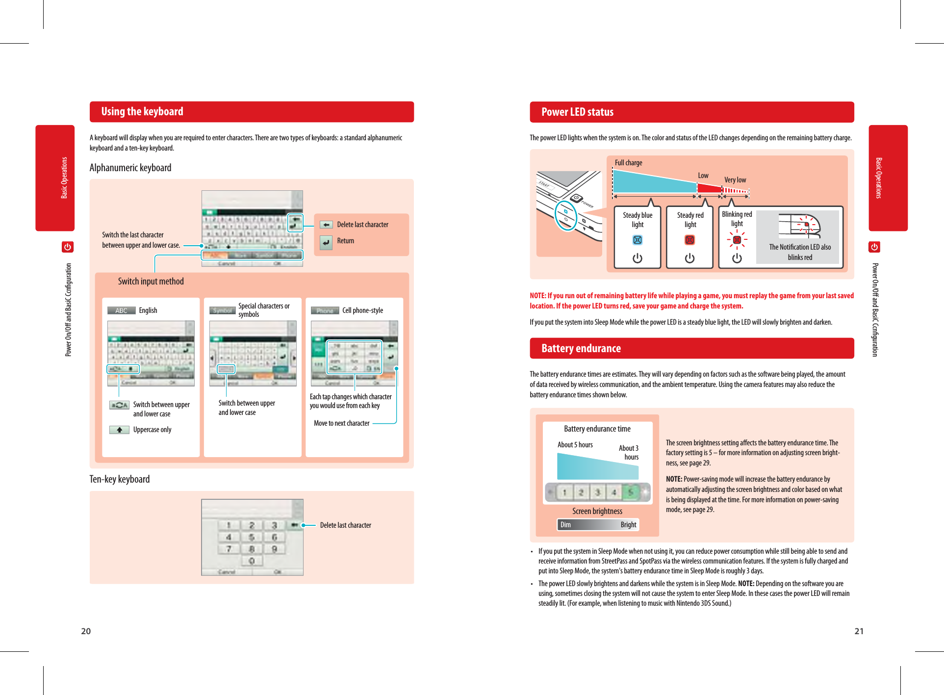 20Basic Operations21Basic OperationsThe Notication LED also blinks redFull chargeSteady blue lightBattery endurance timeAbout 3 hoursSteady red lightScreen brightnessAbout 5 hoursBlinking red lightBrightDimLow Very low  Using the keyboardA keyboard will display when you are required to enter characters. There are two types of keyboards: a standard alphanumeric keyboard and a ten-key keyboard.  Power LED statusThe power LED lights when the system is on. The color and status of the LED changes depending on the remaining battery charge.NOTE: If you run out of remaining battery life while playing a game, you must replay the game from your last saved location. If the power LED turns red, save your game and charge the system.If you put the system into Sleep Mode while the power LED is a steady blue light, the LED will slowly brighten and darken. Battery enduranceThe battery endurance times are estimates. They will vary depending on factors such as the software being played, the amount of data received by wireless communication, and the ambient temperature. Using the camera features may also reduce the battery endurance times shown below.The screen brightness setting aects the battery endurance time. The factory setting is 5 – for more information on adjusting screen bright-ness, see page 29.NOTE: Power-saving mode will increase the battery endurance by automatically adjusting the screen brightness and color based on what is being displayed at the time. For more information on power-saving mode, see page 29.•  If you put the system in Sleep Mode when not using it, you can reduce power consumption while still being able to send and receive information from StreetPass and SpotPass via the wireless communication features. If the system is fully charged and put into Sleep Mode, the system&apos;s battery endurance time in Sleep Mode is roughly 3 days.•  The power LED slowly brightens and darkens while the system is in Sleep Mode. NOTE: Depending on the software you are using, sometimes closing the system will not cause the system to enter Sleep Mode. In these cases the power LED will remain steadily lit. (For example, when listening to music with Nintendo 3DS Sound.)Delete last characterSwitch input methodAlphanumeric keyboardTen-key keyboard  Power On/O and BasiC Ccnguration  Power On/O and BasiC CcngurationDelete last characterReturnSwitch the last character between upper and lower case.Switch between upper and lower caseUppercase onlySwitch between upper and lower caseEach tap changes which character you would use from each keyMove to next characterEnglish Special characters or symbols Cell phone-style