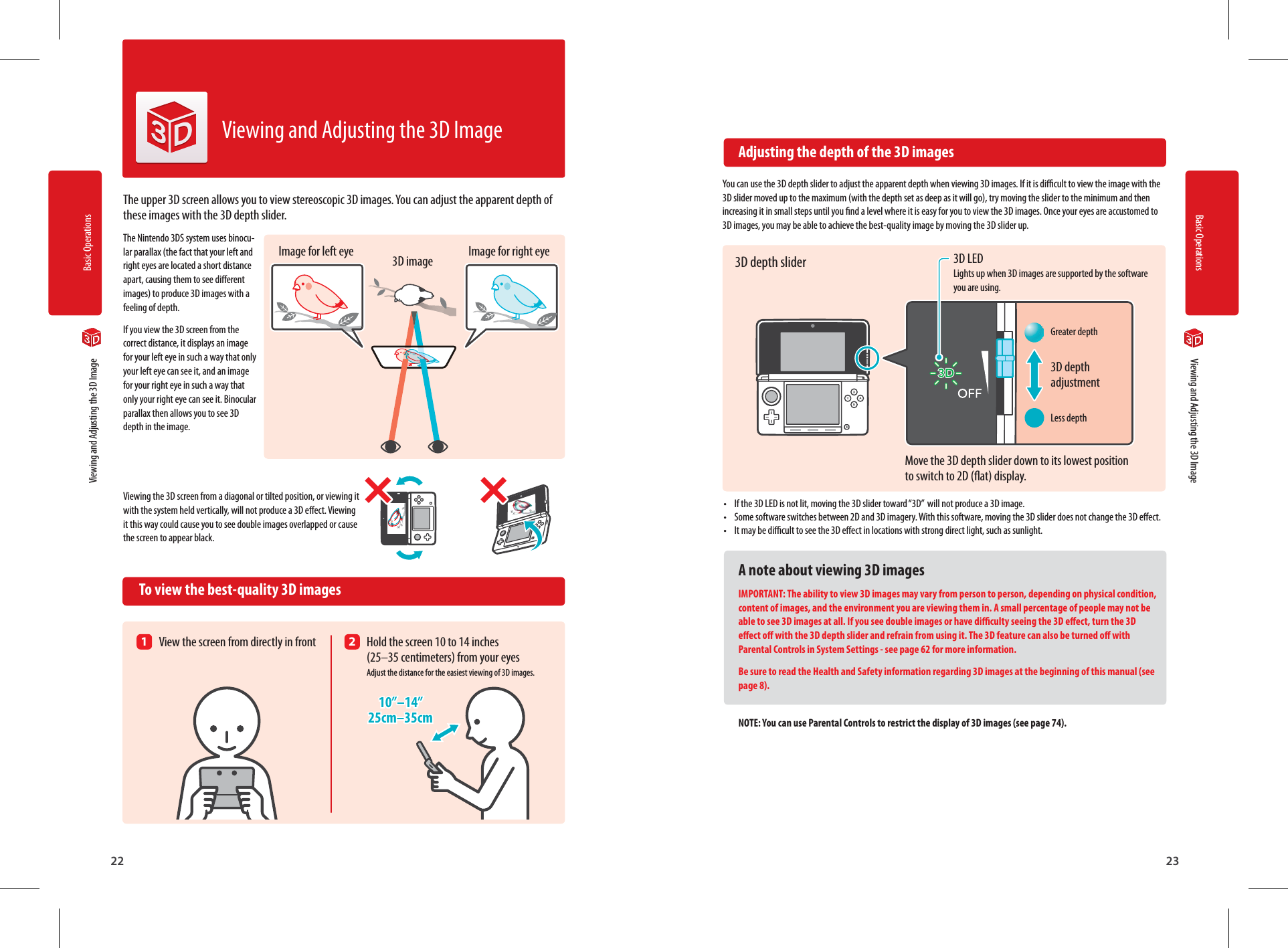 Basic Operations22Basic Operations2310”–14”25cm–35cm3D depth adjustmentGreater depthLess depth  Viewing and Adjusting the 3D Image  Viewing and Adjusting the 3D ImageThe upper 3D screen allows you to view stereoscopic 3D images. You can adjust the apparent depth of these images with the 3D depth slider.The Nintendo 3DS system uses binocu-lar parallax (the fact that your left and right eyes are located a short distance apart, causing them to see dierent images) to produce 3D images with a feeling of depth.If you view the 3D screen from the correct distance, it displays an image for your left eye in such a way that only your left eye can see it, and an image for your right eye in such a way that only your right eye can see it. Binocular parallax then allows you to see 3D depth in the image.Viewing the 3D screen from a diagonal or tilted position, or viewing it with the system held vertically, will not produce a 3D eect. Viewing it this way could cause you to see double images overlapped or cause the screen to appear black.  To view the best-quality 3D imagesViewing and Adjusting the 3D Image  Adjusting the depth of the 3D imagesYou can use the 3D depth slider to adjust the apparent depth when viewing 3D images. If it is dicult to view the image with the 3D slider moved up to the maximum (with the depth set as deep as it will go), try moving the slider to the minimum and then increasing it in small steps until you nd a level where it is easy for you to view the 3D images. Once your eyes are accustomed to 3D images, you may be able to achieve the best-quality image by moving the 3D slider up.•  If the 3D LED is not lit, moving the 3D slider toward “3D”  will not produce a 3D image.•  Some software switches between 2D and 3D imagery. With this software, moving the 3D slider does not change the 3D eect.•  It may be dicult to see the 3D eect in locations with strong direct light, such as sunlight.A note about viewing 3D imagesIMPORTANT: The ability to view 3D images may vary from person to person, depending on physical condition, content of images, and the environment you are viewing them in. A small percentage of people may not be able to see 3D images at all. If you see double images or have diculty seeing the 3D eect, turn the 3D eect o with the 3D depth slider and refrain from using it. The 3D feature can also be turned o with Parental Controls in System Settings - see page 62 for more information.Be sure to read the Health and Safety information regarding 3D images at the beginning of this manual (see page 8).NOTE: You can use Parental Controls to restrict the display of 3D images (see page 74).Image for left eye Image for right eye3D image1  View the screen from directly in front 2  Hold the screen 10 to 14 inches  (25–35 centimeters) from your eyes  Adjust the distance for the easiest viewing of 3D images.3D LED Lights up when 3D images are supported by the software you are using.3D depth sliderMove the 3D depth slider down to its lowest position to switch to 2D (at) display.