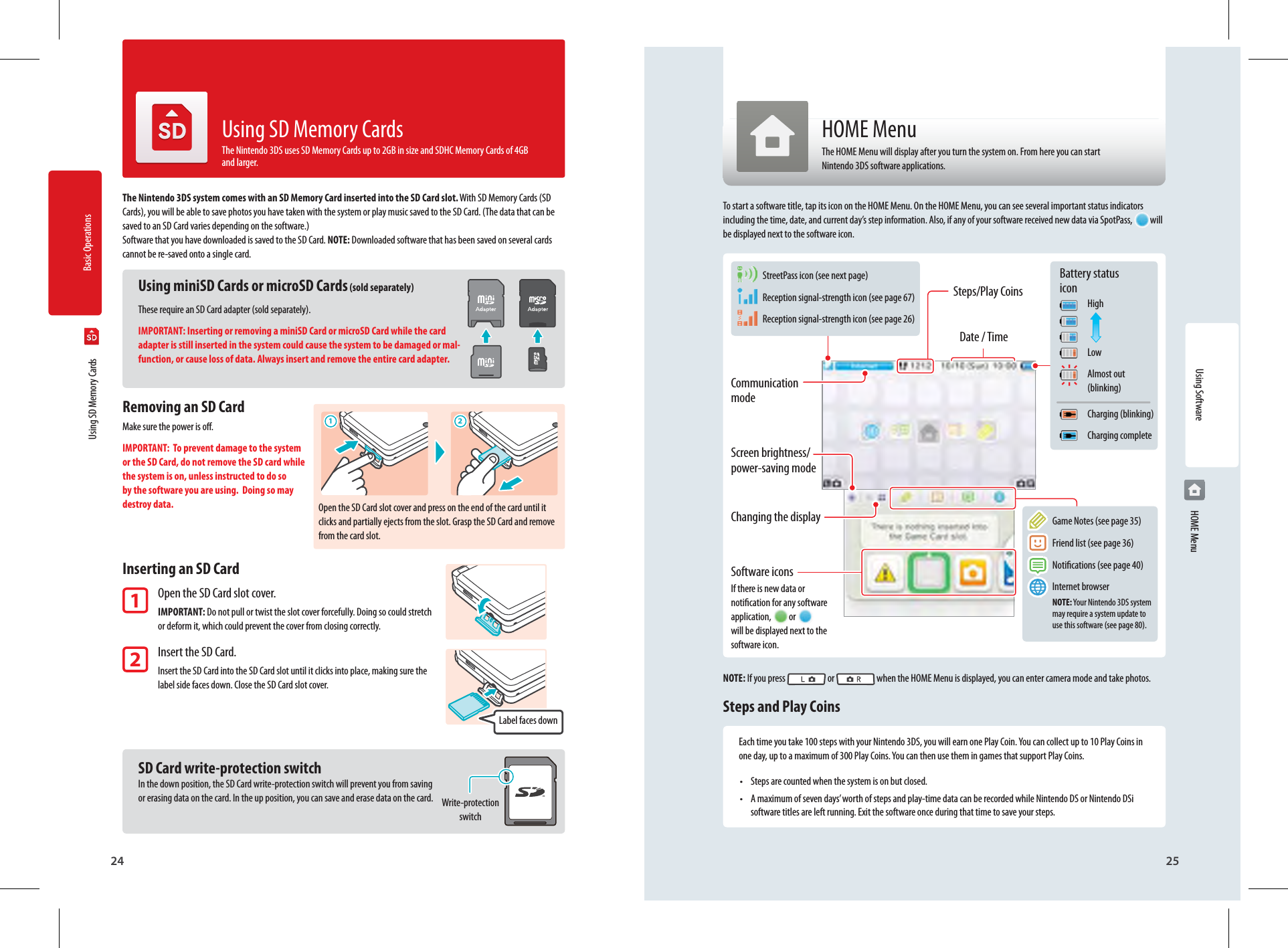 Basic Operations24 25Using Software1 2Communication modeScreen brightness/ power-saving modeChanging the displaySoftware iconsIf there is new data or notication for any software application,  or   will be displayed next to the software icon. StreetPass icon (see next page) Reception signal-strength icon (see page 67) Reception signal-strength icon (see page 26) Game Notes (see page 35) Friend list (see page 36) Notications (see page 40) Internet browser NOTE: Your Nintendo 3DS system  may require a system update to   use this software (see page 80).Steps/Play CoinsDate / TimeBattery status icon High Low Almost out  (blinking) Charging (blinking) Charging completeLabel faces downOpen the SD Card slot cover and press on the end of the card until it clicks and partially ejects from the slot. Grasp the SD Card and remove from the card slot.Write-protection switch  Using SD Memory CardsThe Nintendo 3DS system comes with an SD Memory Card inserted into the SD Card slot. With SD Memory Cards (SD Cards), you will be able to save photos you have taken with the system or play music saved to the SD Card. (The data that can be saved to an SD Card varies depending on the software.) Software that you have downloaded is saved to the SD Card. NOTE: Downloaded software that has been saved on several cards cannot be re-saved onto a single card.Using miniSD Cards or microSD Cards (sold separately)These require an SD Card adapter (sold separately).IMPORTANT: Inserting or removing a miniSD Card or microSD Card while the card adapter is still inserted in the system could cause the system to be damaged or mal-function, or cause loss of data. Always insert and remove the entire card adapter.Removing an SD CardMake sure the power is o.IMPORTANT:  To prevent damage to the system or the SD Card, do not remove the SD card while the system is on, unless instructed to do so by the software you are using.  Doing so may destroy data.Inserting an SD Card1 Open the SD Card slot cover. IMPORTANT: Do not pull or twist the slot cover forcefully. Doing so could stretch  or deform it, which could prevent the cover from closing correctly. 2 Insert the SD Card. Insert the SD Card into the SD Card slot until it clicks into place, making sure the  label side faces down. Close the SD Card slot cover. SD Card write-protection switchIn the down position, the SD Card write-protection switch will prevent you from saving or erasing data on the card. In the up position, you can save and erase data on the card.Using SD Memory CardsThe Nintendo 3DS uses SD Memory Cards up to 2GB in size and SDHC Memory Cards of 4GB and larger.HOME MenuThe HOME Menu will display after you turn the system on. From here you can start Nintendo 3DS software applications.To start a software title, tap its icon on the HOME Menu. On the HOME Menu, you can see several important status indicators including the time, date, and current day’s step information. Also, if any of your software received new data via SpotPass, will be displayed next to the software icon.NOTE: If you press   or   when the HOME Menu is displayed, you can enter camera mode and take photos.Steps and Play CoinsEach time you take 100 steps with your Nintendo 3DS, you will earn one Play Coin. You can collect up to 10 Play Coins in one day, up to a maximum of 300 Play Coins. You can then use them in games that support Play Coins.•  Steps are counted when the system is on but closed.•  A maximum of seven days’ worth of steps and play-time data can be recorded while Nintendo DS or Nintendo DSi software titles are left running. Exit the software once during that time to save your steps. HOME Menu