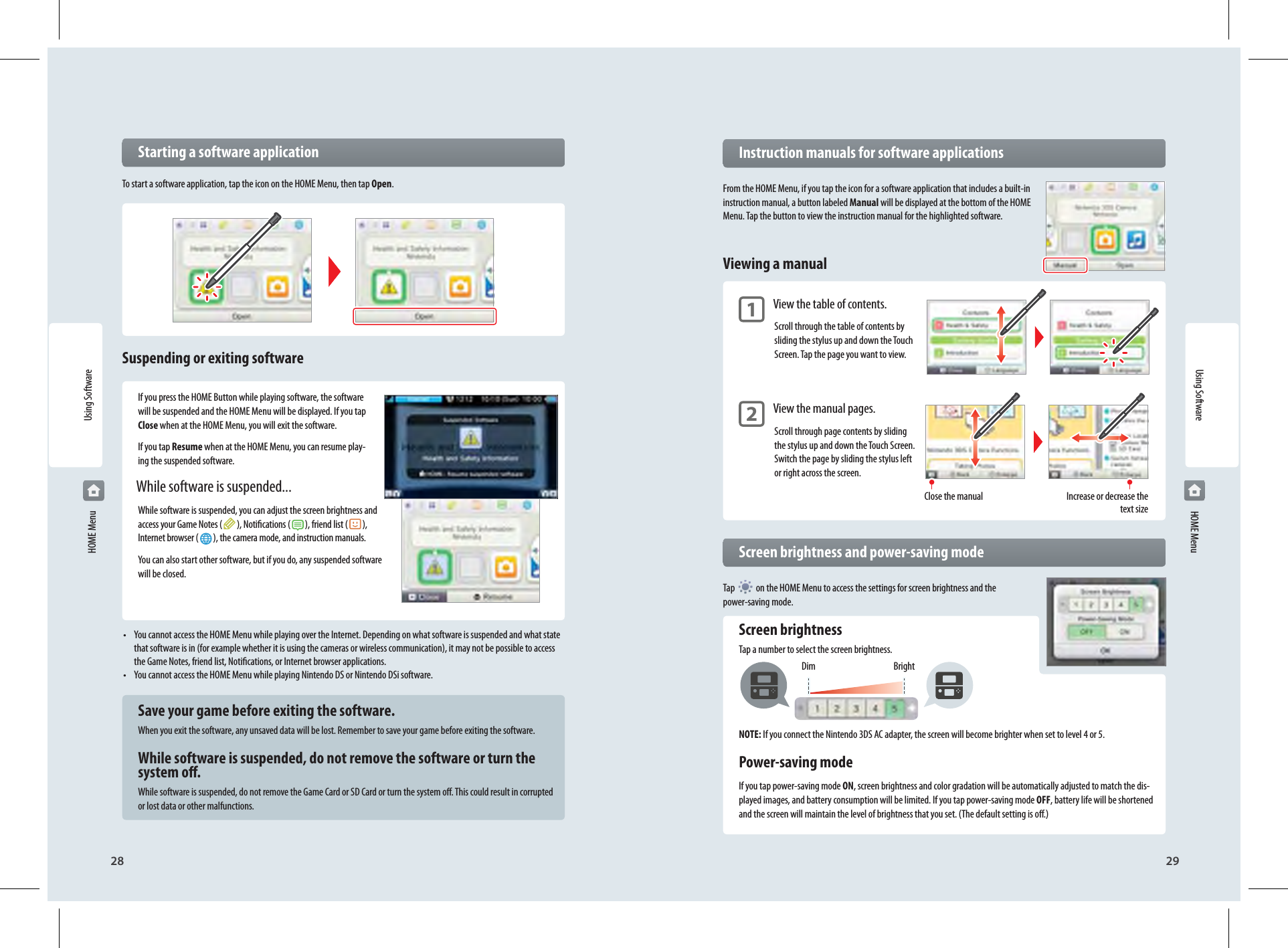 28 29Using SoftwareClose the manualDim BrightIncrease or decrease the text size  Instruction manuals for software applicationsFrom the HOME Menu, if you tap the icon for a software application that includes a built-in instruction manual, a button labeled Manual will be displayed at the bottom of the HOME Menu. Tap the button to view the instruction manual for the highlighted software.Viewing a manual 1 View the table of contents.Scroll through the table of contents by sliding the stylus up and down the Touch Screen. Tap the page you want to view.  2 View the manual pages.Scroll through page contents by sliding the stylus up and down the Touch Screen. Switch the page by sliding the stylus left or right across the screen.  Screen brightness and power-saving modeTap   on the HOME Menu to access the settings for screen brightness and the power-saving mode. Screen brightnessTap a number to select the screen brightness.NOTE: If you connect the Nintendo 3DS AC adapter, the screen will become brighter when set to level 4 or 5. Power-saving modeIf you tap power-saving mode ON, screen brightness and color gradation will be automatically adjusted to match the dis-played images, and battery consumption will be limited. If you tap power-saving mode OFF, battery life will be shortened and the screen will maintain the level of brightness that you set. (The default setting is o.)Using Software HOME Menu HOME Menu  Starting a software applicationTo start a software application, tap the icon on the HOME Menu, then tap Open.Suspending or exiting softwareIf you press the HOME Button while playing software, the software will be suspended and the HOME Menu will be displayed. If you tap Close when at the HOME Menu, you will exit the software.If you tap Resume when at the HOME Menu, you can resume play-ing the suspended software.  While software is suspended...While software is suspended, you can adjust the screen brightness and access your Game Notes ( ), Notications ( ), friend list ( ),Internet browser ( ), the camera mode, and instruction manuals.You can also start other software, but if you do, any suspended software will be closed.•  You cannot access the HOME Menu while playing over the Internet. Depending on what software is suspended and what state that software is in (for example whether it is using the cameras or wireless communication), it may not be possible to access the Game Notes, friend list, Notications, or Internet browser applications.•  You cannot access the HOME Menu while playing Nintendo DS or Nintendo DSi software.  Save your game before exiting the software.When you exit the software, any unsaved data will be lost. Remember to save your game before exiting the software.  While software is suspended, do not remove the software or turn the   system o.While software is suspended, do not remove the Game Card or SD Card or turn the system o. This could result in corrupted or lost data or other malfunctions.