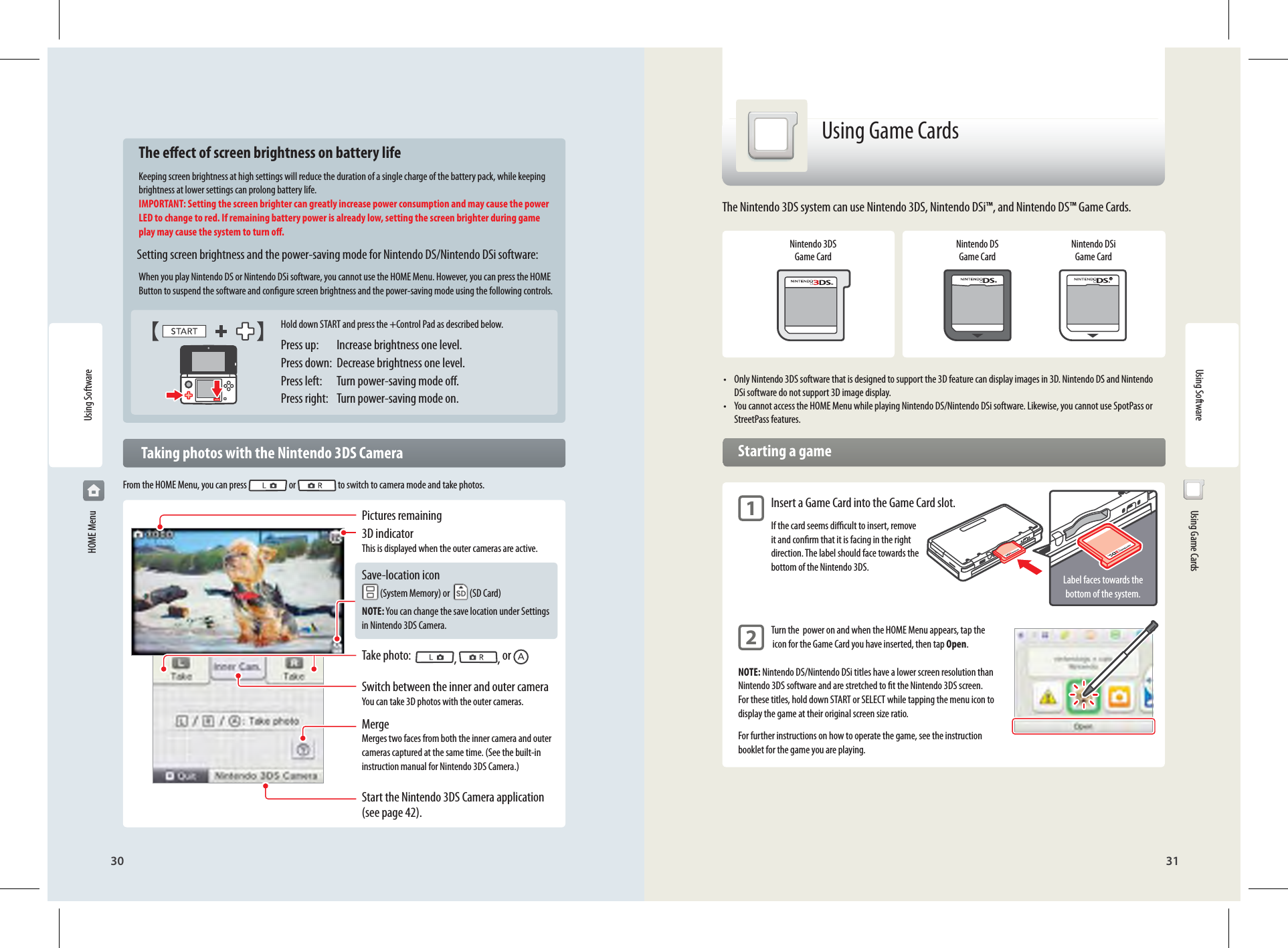 30 31Using SoftwareHold down START and press the +Control Pad as described below. Press up:   Increase brightness one level.Press down:  Decrease brightness one level.Press left:  Turn power-saving mode o.Press right:  Turn power-saving mode on.Pictures remaining3D indicatorThis is displayed when the outer cameras are active.Save-location icon (System Memory) or    (SD Card)NOTE: You can change the save location under Settings in Nintendo 3DS Camera.Take photo:   ,  , or Switch between the inner and outer cameraYou can take 3D photos with the outer cameras.MergeMerges two faces from both the inner camera and outer cameras captured at the same time. (See the built-in instruction manual for Nintendo 3DS Camera.)Start the Nintendo 3DS Camera application (see page 42).Label faces towards the bottom of the system.  The eect of screen brightness on battery lifeKeeping screen brightness at high settings will reduce the duration of a single charge of the battery pack, while keeping brightness at lower settings can prolong battery life.IMPORTANT: Setting the screen brighter can greatly increase power consumption and may cause the power LED to change to red. If remaining battery power is already low, setting the screen brighter during game play may cause the system to turn o.  Setting screen brightness and the power-saving mode for Nintendo DS/Nintendo DSi software:When you play Nintendo DS or Nintendo DSi software, you cannot use the HOME Menu. However, you can press the HOME Button to suspend the software and congure screen brightness and the power-saving mode using the following controls.   Taking photos with the Nintendo 3DS CameraFrom the HOME Menu, you can press   or   to switch to camera mode and take photos.  Using Game CardsUsing Game CardsNintendo 3DS Game CardNintendo DS Game CardNintendo DSi Game Card•  Only Nintendo 3DS software that is designed to support the 3D feature can display images in 3D. Nintendo DS and Nintendo DSi software do not support 3D image display.•  You cannot access the HOME Menu while playing Nintendo DS/Nintendo DSi software. Likewise, you cannot use SpotPass or StreetPass features.  Starting a game1 Insert a Game Card into the Game Card slot.  If the card seems dicult to insert, remove   it and conrm that it is facing in the right   direction. The label should face towards the   bottom of the Nintendo 3DS.2 Turn the  power on and when the HOME Menu appears, tap the   icon for the Game Card you have inserted, then tap Open.NOTE: Nintendo DS/Nintendo DSi titles have a lower screen resolution than Nintendo 3DS software and are stretched to t the Nintendo 3DS screen. For these titles, hold down START or SELECT while tapping the menu icon to display the game at their original screen size ratio.For further instructions on how to operate the game, see the instruction booklet for the game you are playing.The Nintendo 3DS system can use Nintendo 3DS, Nintendo DSi™, and Nintendo DS™ Game Cards.Using Software HOME Menu