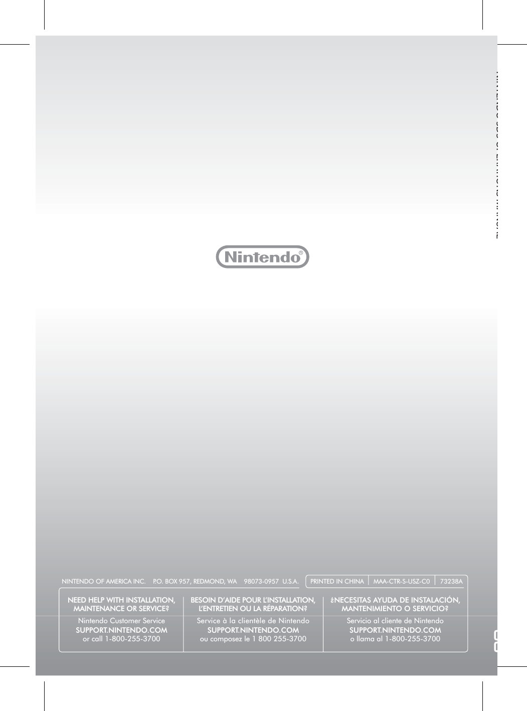 NINTENDO 3DS OPERATIONS MANUALPRINTED IN CHINA MAA-CTR-S-USZ-C0 73238ANINTENDO OF AMERICA INC.    P.O. BOX 957, REDMOND, WA    98073-0957  U.S.A.NEED HELP WITH INSTALLATION,MAINTENANCE OR SERVICE?Nintendo Customer ServiceSUPPORT.NINTENDO.COMor call 1-800-255-3700BESOIN D’AIDE POUR L’INSTALLATION,L’ENTRETIEN OU LA RÉPARATION?Service à la clientèle de NintendoSUPPORT.NINTENDO.COMou composez le 1 800 255-3700¿NECESITAS AYUDA DE INSTALACIÓN, MANTENIMIENTO O SERVICIO?Servicio al cliente de NintendoSUPPORT.NINTENDO.COMo llama al 1-800-255-3700