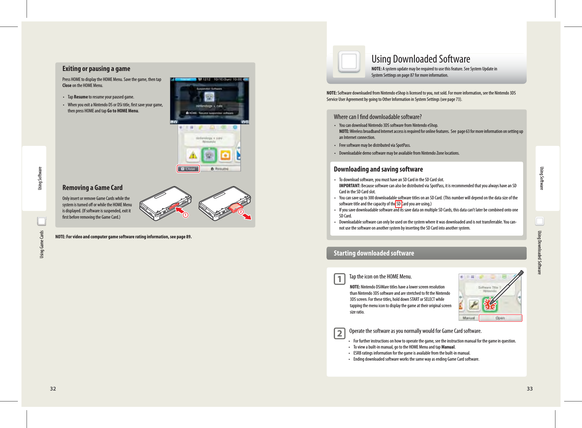 32 33Using Software12Using Software  Using Game Cards  Exiting or pausing a gamePress HOME to display the HOME Menu. Save the game, then tap Close on the HOME Menu.• Tap Resume to resume your paused game.•  When you exit a Nintendo DS or DSi title, rst save your game, then press HOME and tap Go to HOME Menu.  Removing a Game CardOnly insert or remove Game Cards while the system is turned o or while the HOME Menu is displayed. (If software is suspended, exit it rst before removing the Game Card.)NOTE: For video and computer game software rating information, see page 89.  Using Downloaded SoftwareUsing Downloaded SoftwareNOTE: A system update may be required to use this feature. See System Update in System Settings on page 87 for more information.NOTE: Software downloaded from Nintendo eShop is licensed to you, not sold. For more information, see the Nintendo 3DS Service User Agreement by going to Other Information in System Settings (see page 73). Where can I nd downloadable software?•  You can download Nintendo 3DS software from Nintendo eShop. NOTE: Wireless broadband Internet access is required for online features.  See  page 63 for more information on setting up an Internet connection.•  Free software may be distributed via SpotPass.•  Downloadable demo software may be available from Nintendo Zone locations.  Downloading and saving software•  To download software, you must have an SD Card in the SD Card slot. IMPORTANT: Because software can also be distributed via SpotPass, it is recommended that you always have an SD Card in the SD Card slot.•  You can save up to 300 downloadable software titles on an SD Card. (This number will depend on the data size of the software title and the capacity of the SD Card you are using.)•  If you save downloadable software and its save data on multiple SD Cards, this data can’t later be combined onto one SD Card.•  Downloadable software can only be used on the system where it was downloaded and is not transferrable. You can-not use the software on another system by inserting the SD Card into another system.  Starting downloaded software 1 Tap the icon on the HOME Menu.NOTE: Nintendo DSiWare titles have a lower screen resolution than Nintendo 3DS software and are stretched to t the Nintendo 3DS screen. For these titles, hold down START or SELECT while tapping the menu icon to display the game at their original screen size ratio. 2 Operate the software as you normally would for Game Card software.•  For further instructions on how to operate the game, see the instruction manual for the game in question.•  To view a built-in manual, go to the HOME Menu and tap Manual.•  ESRB ratings information for the game is available from the built-in manual.•  Ending downloaded software works the same way as ending Game Card software. 