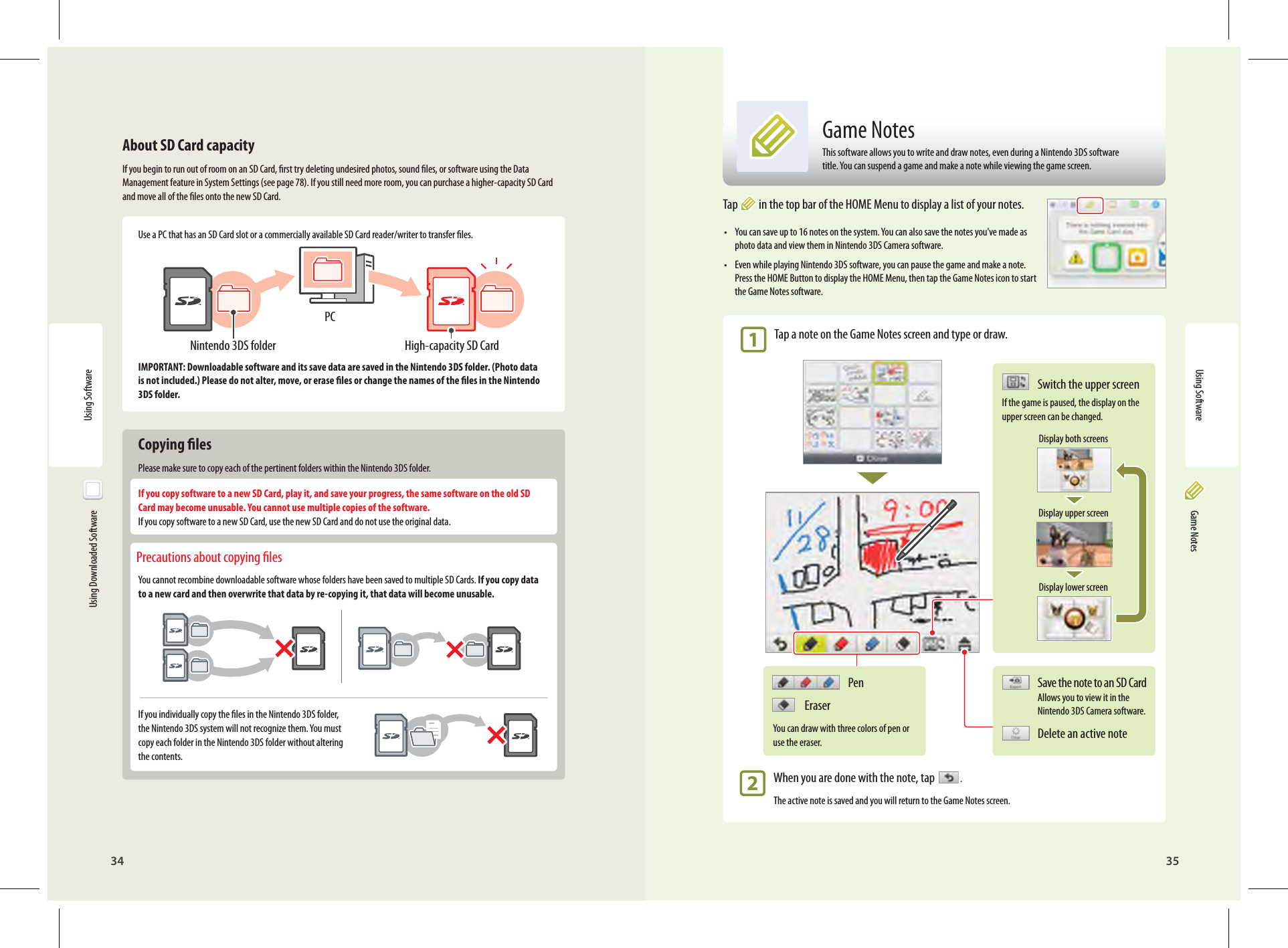 34 35Using SoftwareHigh-capacity SD CardNintendo 3DS folderPCPen EraserYou can draw with three colors of pen or use the eraser.Using Software  Using Downloaded SoftwareAbout SD Card capacityIf you begin to run out of room on an SD Card, rst try deleting undesired photos, sound les, or software using the Data Management feature in System Settings (see page 78). If you still need more room, you can purchase a higher-capacity SD Card and move all of the les onto the new SD Card.Use a PC that has an SD Card slot or a commercially available SD Card reader/writer to transfer les.IMPORTANT: Downloadable software and its save data are saved in the Nintendo 3DS folder. (Photo data is not included.) Please do not alter, move, or erase les or change the names of the les in the Nintendo 3DS folder. Copying lesPlease make sure to copy each of the pertinent folders within the Nintendo 3DS folder.If you copy software to a new SD Card, play it, and save your progress, the same software on the old SD Card may become unusable. You cannot use multiple copies of the software.If you copy software to a new SD Card, use the new SD Card and do not use the original data. Precautions about copying lesYou cannot recombine downloadable software whose folders have been saved to multiple SD Cards. If you copy data to a new card and then overwrite that data by re-copying it, that data will become unusable.If you individually copy the les in the Nintendo 3DS folder, the Nintendo 3DS system will not recognize them. You must copy each folder in the Nintendo 3DS folder without altering the contents. Game NotesTap  in the top bar of the HOME Menu to display a list of your notes.•  You can save up to 16 notes on the system. You can also save the notes you&apos;ve made as photo data and view them in Nintendo 3DS Camera software.•  Even while playing Nintendo 3DS software, you can pause the game and make a note. Press the HOME Button to display the HOME Menu, then tap the Game Notes icon to start the Game Notes software. 1 Tap a note on the Game Notes screen and type or draw. 2  When you are done with the note, tap    .The active note is saved and you will return to the Game Notes screen.Save the note to an SD Card Allows you to view it in the Nintendo 3DS Camera software.Delete an active noteSwitch the upper screenIf the game is paused, the display on the upper screen can be changed.Display both screensDisplay upper screenDisplay lower screenGame NotesThis software allows you to write and draw notes, even during a Nintendo 3DS software title. You can suspend a game and make a note while viewing the game screen.