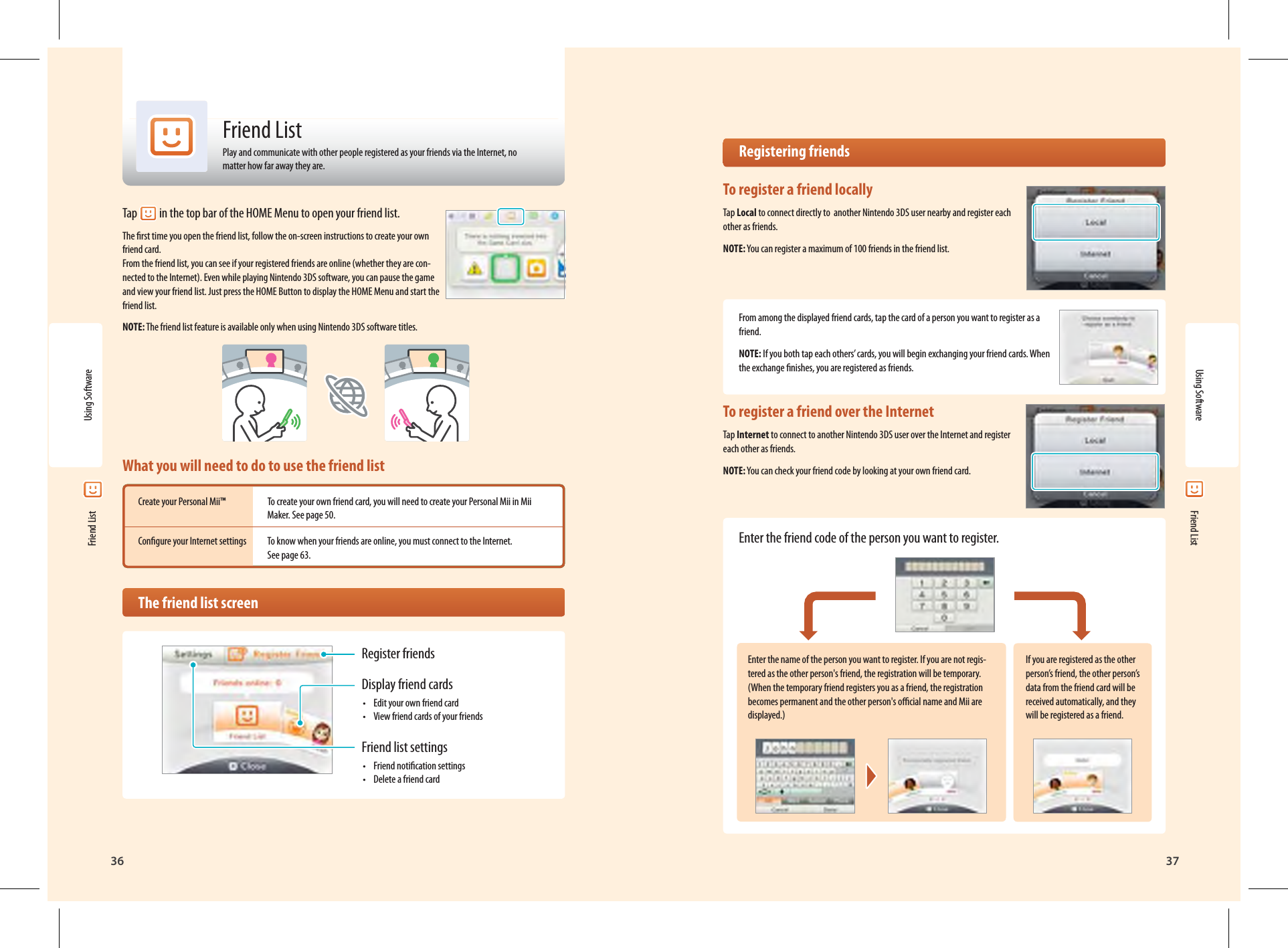 36Using Software37Register friendsDisplay friend cards•  Edit your own friend card•  View friend cards of your friendsFriend list settings•  Friend notication settings•  Delete a friend card Friend ListFriend ListPlay and communicate with other people registered as your friends via the Internet, no matter how far away they are.Tap  in the top bar of the HOME Menu to open your friend list.The rst time you open the friend list, follow the on-screen instructions to create your own friend card.From the friend list, you can see if your registered friends are online (whether they are con-nected to the Internet). Even while playing Nintendo 3DS software, you can pause the game and view your friend list. Just press the HOME Button to display the HOME Menu and start the friend list.NOTE: The friend list feature is available only when using Nintendo 3DS software titles.What you will need to do to use the friend listCreate your Personal Mii™  To create your own friend card, you will need to create your Personal Mii in Mii   Maker. See page 50.Congure your Internet settings  To know when your friends are online, you must connect to the Internet.   See page 63.  The friend list screenEnter the name of the person you want to register. If you are not regis-tered as the other person&apos;s friend, the registration will be temporary. (When the temporary friend registers you as a friend, the registration becomes permanent and the other person&apos;s ocial name and Mii are displayed.)If you are registered as the other person’s friend, the other person’s data from the friend card will be received automatically, and they will be registered as a friend. Registering friendsTo register a friend locallyTap Local to connect directly to  another Nintendo 3DS user nearby and register each other as friends.NOTE: You can register a maximum of 100 friends in the friend list.From among the displayed friend cards, tap the card of a person you want to register as a friend.NOTE: If you both tap each others’ cards, you will begin exchanging your friend cards. When the exchange nishes, you are registered as friends.To register a friend over the InternetTap Internet to connect to another Nintendo 3DS user over the Internet and register each other as friends.NOTE: You can check your friend code by looking at your own friend card.Enter the friend code of the person you want to register.Using Software Friend List