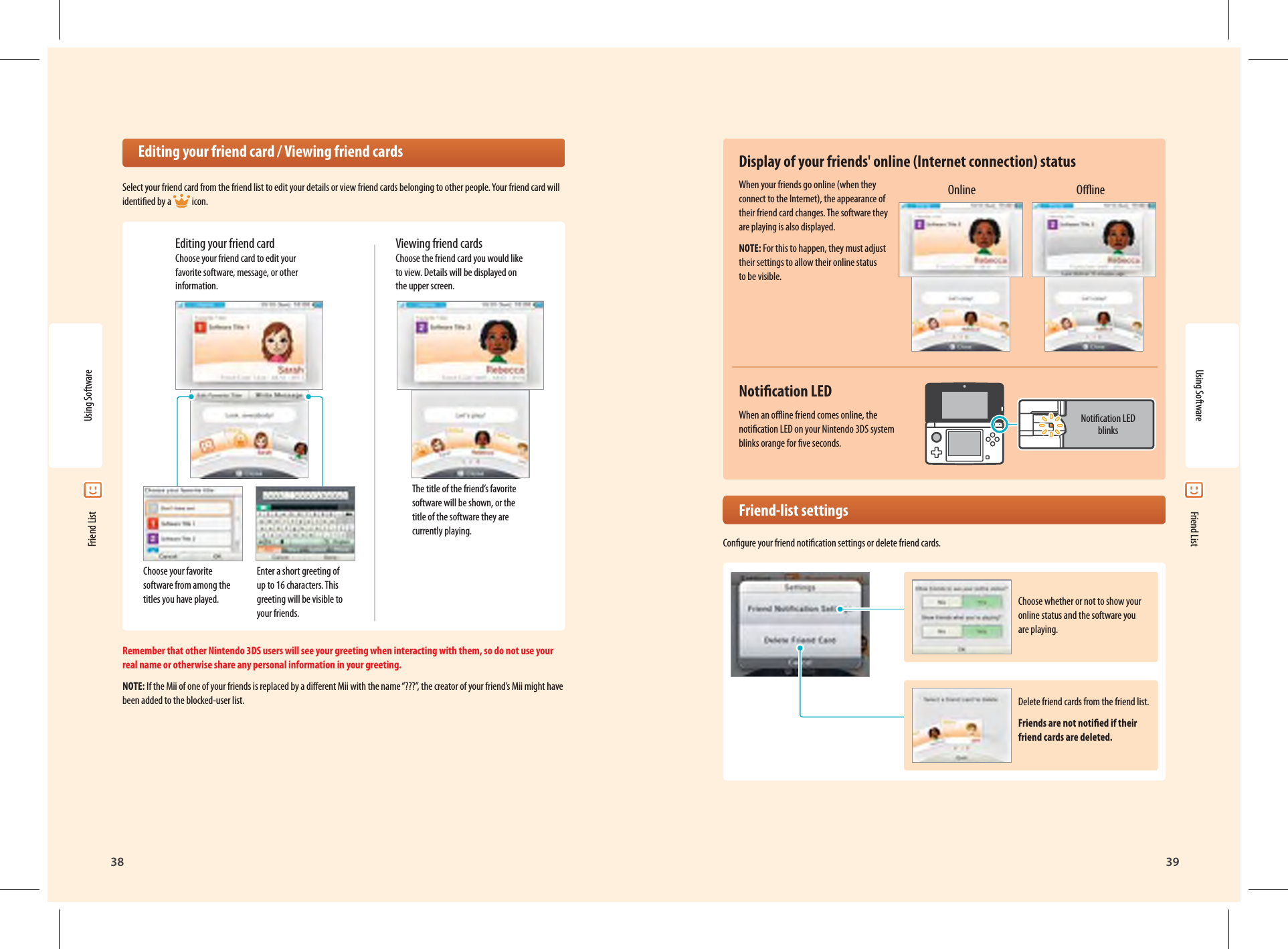 38Using Software39Choose whether or not to show your online status and the software you are playing.Notication LED blinksDelete friend cards from the friend list.Friends are not notied if their friend cards are deleted.Using Software Friend List Friend List  Editing your friend card / Viewing friend cardsSelect your friend card from the friend list to edit your details or view friend cards belonging to other people. Your friend card will identied by a  icon.Editing your friend card Choose your friend card to edit your favorite software, message, or other information.Choose your favorite software from among the titles you have played.Enter a short greeting of up to 16 characters. This greeting will be visible to your friends.The title of the friend’s favorite software will be shown, or the title of the software they are currently playing.Viewing friend cards Choose the friend card you would like to view. Details will be displayed on the upper screen.Remember that other Nintendo 3DS users will see your greeting when interacting with them, so do not use your real name or otherwise share any personal information in your greeting.NOTE: If the Mii of one of your friends is replaced by a dierent Mii with the name “???”, the creator of your friend’s Mii might have been added to the blocked-user list.Display of your friends&apos; online (Internet connection) statusWhen your friends go online (when they connect to the Internet), the appearance of their friend card changes. The software they are playing is also displayed.NOTE: For this to happen, they must adjust their settings to allow their online status to be visible.Notication LEDWhen an oine friend comes online, the notication LED on your Nintendo 3DS system blinks orange for ve seconds. Friend-list settingsCongure your friend notication settings or delete friend cards.Online Oine
