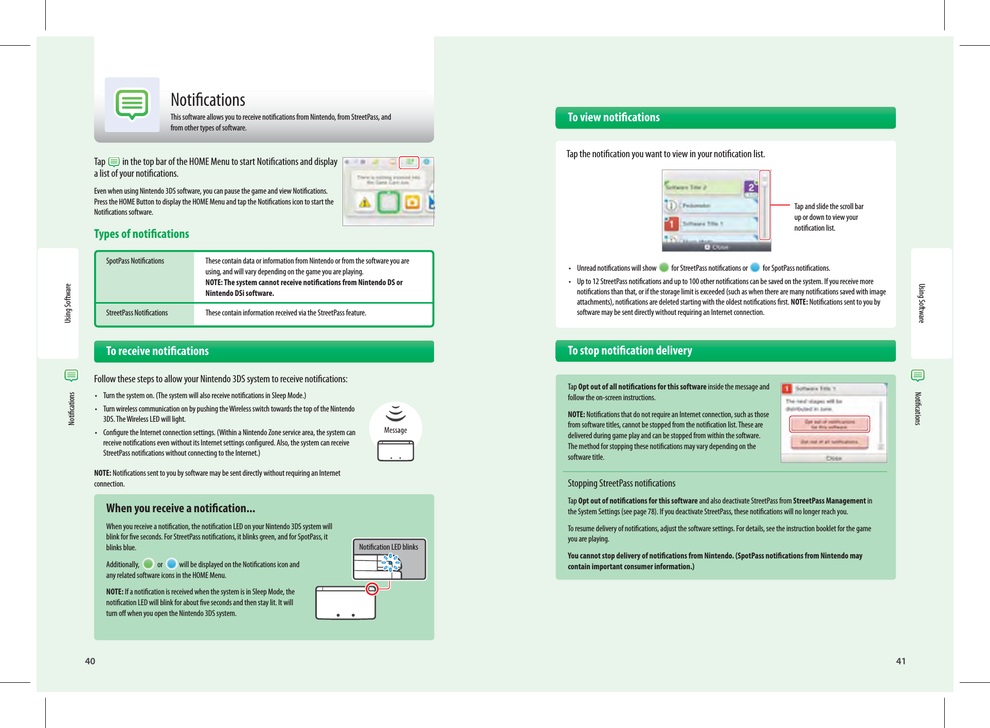 40Using Software41Using Software Notications NoticationsTap  in the top bar of the HOME Menu to start Notications and display a list of your notications.Even when using Nintendo 3DS software, you can pause the game and view Notications. Press the HOME Button to display the HOME Menu and tap the Notications icon to start the Notications software.Types of noticationsSpotPass Notications  These contain data or information from Nintendo or from the software you are   using, and will vary depending on the game you are playing.  NOTE: The system cannot receive notications from Nintendo DS or  Nintendo DSi software.StreetPass Notications  These contain information received via the StreetPass feature.   To receive noticationsFollow these steps to allow your Nintendo 3DS system to receive notications:•  Turn the system on. (The system will also receive notications in Sleep Mode.)•  Turn wireless communication on by pushing the Wireless switch towards the top of the Nintendo 3DS. The Wireless LED will light.•  Congure the Internet connection settings. (Within a Nintendo Zone service area, the system can receive notications even without its Internet settings congured. Also, the system can receive StreetPass notications without connecting to the Internet.)NOTE: Notications sent to you by software may be sent directly without requiring an Internet connection.  When you receive a notication...When you receive a notication, the notication LED on your Nintendo 3DS system will blink for ve seconds. For StreetPass notications, it blinks green, and for SpotPass, it blinks blue.Additionally,   or  will be displayed on the Notications icon and any related software icons in the HOME Menu.NOTE: If a notication is received when the system is in Sleep Mode, the notication LED will blink for about ve seconds and then stay lit. It will turn o when you open the Nintendo 3DS system.Notication LED blinksNoticationsThis software allows you to receive notications from Nintendo, from StreetPass, and from other types of software.   To view notications  Tap the notication you want to view in your notication list.•  Unread notications will show  for StreetPass notications or  for SpotPass notications.•  Up to 12 StreetPass notications and up to 100 other notications can be saved on the system. If you receive more notications than that, or if the storage limit is exceeded (such as when there are many notications saved with image attachments), notications are deleted starting with the oldest notications rst. NOTE: Notications sent to you by software may be sent directly without requiring an Internet connection.  To stop notication deliveryTap Opt out of all notications for this software inside the message and follow the on-screen instructions.NOTE: Notications that do not require an Internet connection, such as those from software titles, cannot be stopped from the notication list. These are delivered during game play and can be stopped from within the software. The method for stopping these notications may vary depending on the software title.Stopping StreetPass noticationsTap Opt out of notications for this software and also deactivate StreetPass from StreetPass Management in the System Settings (see page 78). If you deactivate StreetPass, these notications will no longer reach you.To resume delivery of notications, adjust the software settings. For details, see the instruction booklet for the game you are playing.You cannot stop delivery of notications from Nintendo. (SpotPass notications from Nintendo may contain important consumer information.)Tap and slide the scroll bar up or down to view your notication list.