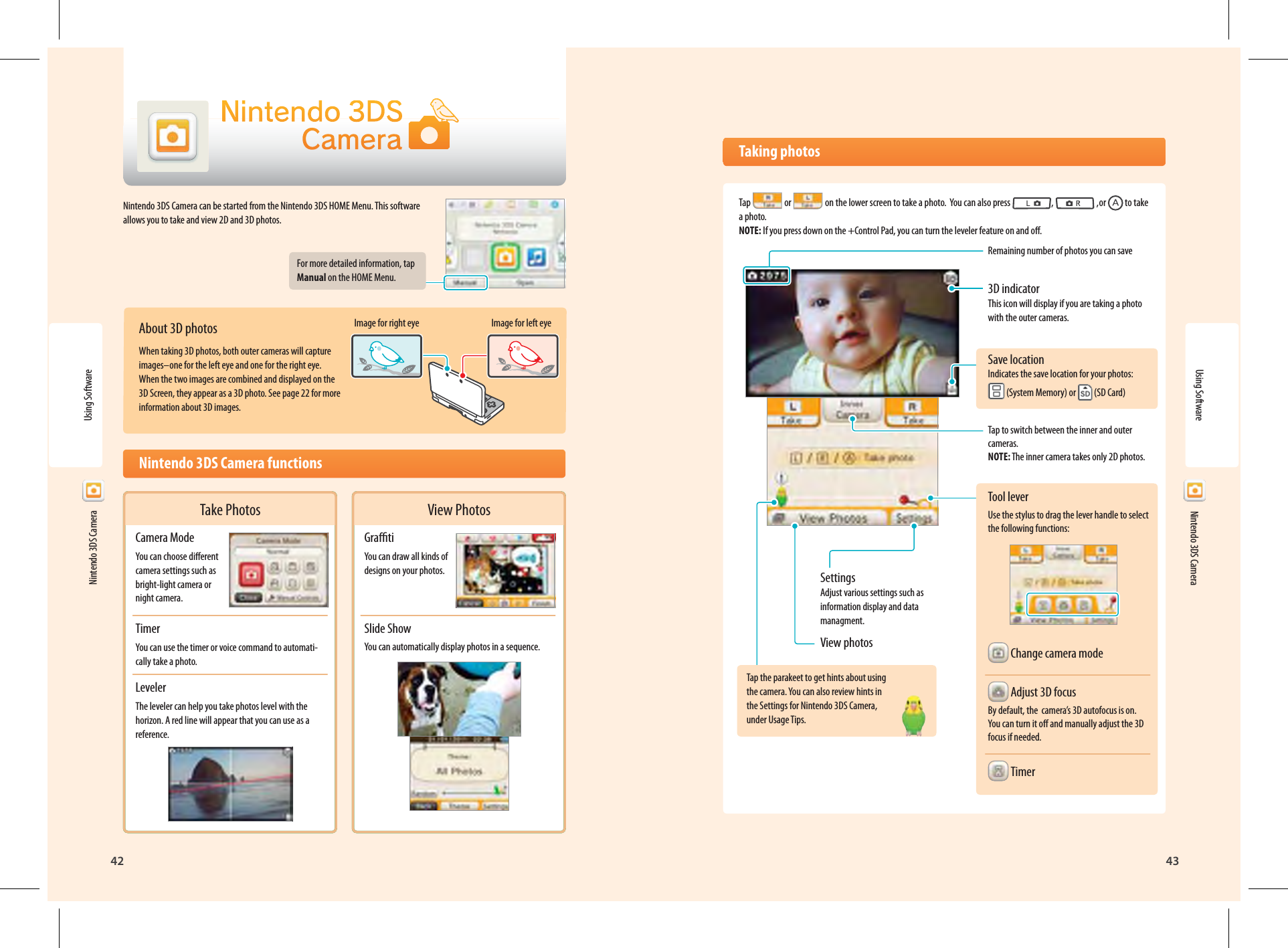 Nintendo 3DS Camera42Using Software43  Nintendo 3DS CameraImage for right eye Image for left eyeTake PhotosCamera ModeYou can choose dierent camera settings such as bright-light camera or night camera.TimerYou can use the timer or voice command to automati-cally take a photo.LevelerThe leveler can help you take photos level with the horizon. A red line will appear that you can use as a reference.View PhotosGratiYou can draw all kinds of designs on your photos.Slide ShowYou can automatically display photos in a sequence. Taking photosTap   or   on the lower screen to take a photo.  You can also press  ,   ,or   to take a photo. NOTE: If you press down on the +Control Pad, you can turn the leveler feature on and o.Remaining number of photos you can save3D indicator This icon will display if you are taking a photo with the outer cameras.Save locationIndicates the save location for your photos:  (System Memory) or   (SD Card)Tap to switch between the inner and outer cameras.NOTE: The inner camera takes only 2D photos.Tool leverUse the stylus to drag the lever handle to select the following functions: Change camera mode Adjust 3D focusBy default, the  camera’s 3D autofocus is on. You can turn it o and manually adjust the 3D focus if needed. TimerSettingsAdjust various settings such as information display and data managment.View photosTap the parakeet to get hints about using the camera. You can also review hints in the Settings for Nintendo 3DS Camera, under Usage Tips.Using Software  Nintendo 3DS CameraNintendo 3DS Camera can be started from the Nintendo 3DS HOME Menu. This software allows you to take and view 2D and 3D photos.For more detailed information, tap Manual on the HOME Menu.About 3D photosWhen taking 3D photos, both outer cameras will capture images–one for the left eye and one for the right eye. When the two images are combined and displayed on the 3D Screen, they appear as a 3D photo. See page 22 for more information about 3D images.  Nintendo 3DS Camera functions