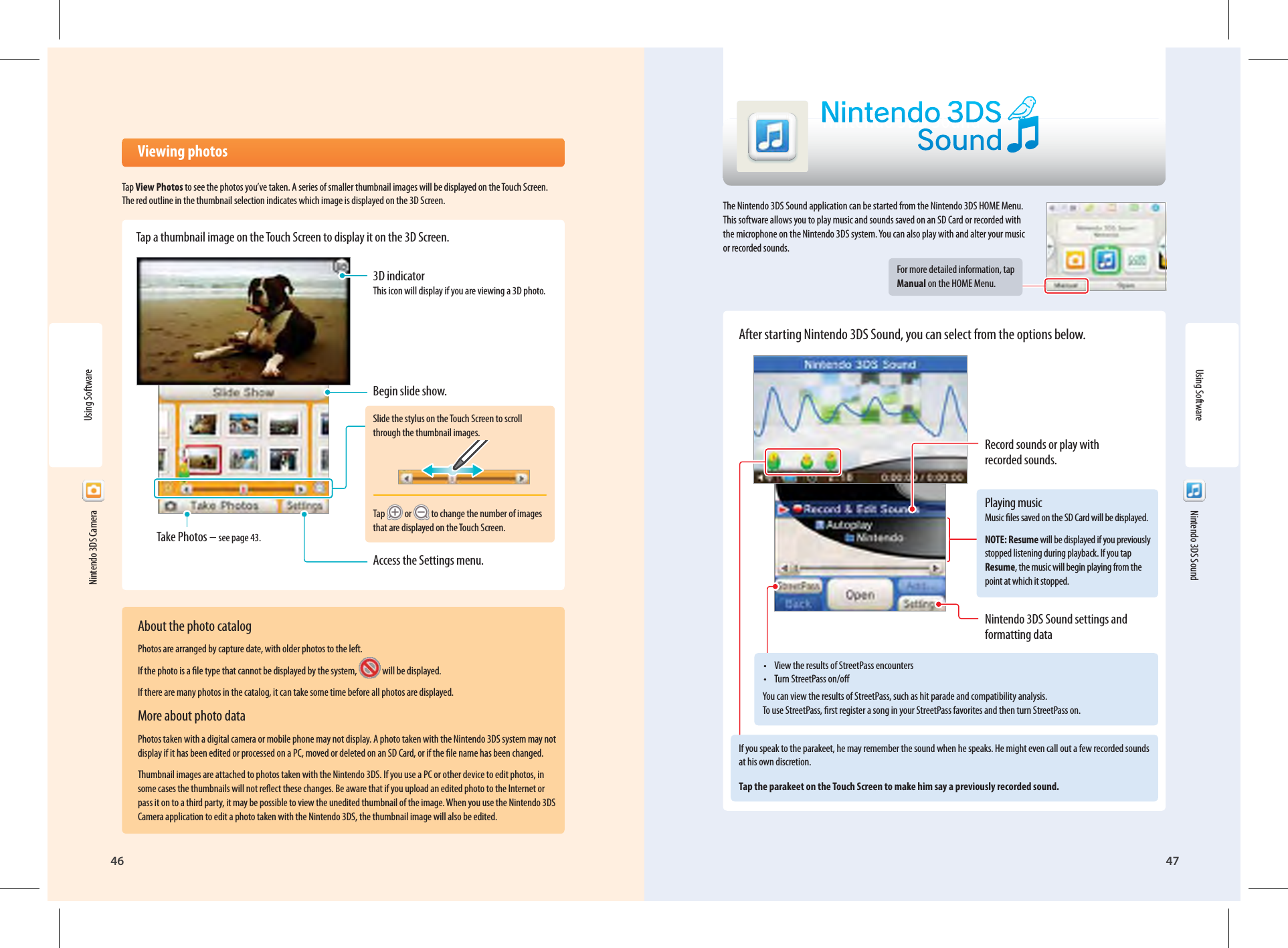 46 47Using SoftwareNintendo 3DS Sound Viewing photosTap View Photos to see the photos you’ve taken. A series of smaller thumbnail images will be displayed on the Touch Screen. The red outline in the thumbnail selection indicates which image is displayed on the 3D Screen.Tap a thumbnail image on the Touch Screen to display it on the 3D Screen.Begin slide show.Take Photos – see page 43.Slide the stylus on the Touch Screen to scroll through the thumbnail images.Tap   or   to change the number of images that are displayed on the Touch Screen.Access the Settings menu.3D indicator This icon will display if you are viewing a 3D photo.  Nintendo 3DS SoundThe Nintendo 3DS Sound application can be started from the Nintendo 3DS HOME Menu. This software allows you to play music and sounds saved on an SD Card or recorded with the microphone on the Nintendo 3DS system. You can also play with and alter your music or recorded sounds.For more detailed information, tap Manual on the HOME Menu.After starting Nintendo 3DS Sound, you can select from the options below.•  View the results of StreetPass encounters•  Turn StreetPass on/oYou can view the results of StreetPass, such as hit parade and compatibility analysis. To use StreetPass, rst register a song in your StreetPass favorites and then turn StreetPass on.If you speak to the parakeet, he may remember the sound when he speaks. He might even call out a few recorded sounds at his own discretion.Tap the parakeet on the Touch Screen to make him say a previously recorded sound.Record sounds or play with recorded sounds.Playing music Music les saved on the SD Card will be displayed.NOTE: Resume will be displayed if you previously stopped listening during playback. If you tap Resume, the music will begin playing from the point at which it stopped.Nintendo 3DS Sound settings and formatting dataUsing Software  Nintendo 3DS CameraAbout the photo catalogPhotos are arranged by capture date, with older photos to the left.If the photo is a le type that cannot be displayed by the system,  will be displayed.If there are many photos in the catalog, it can take some time before all photos are displayed.More about photo dataPhotos taken with a digital camera or mobile phone may not display. A photo taken with the Nintendo 3DS system may not display if it has been edited or processed on a PC, moved or deleted on an SD Card, or if the le name has been changed.Thumbnail images are attached to photos taken with the Nintendo 3DS. If you use a PC or other device to edit photos, in some cases the thumbnails will not reect these changes. Be aware that if you upload an edited photo to the Internet or pass it on to a third party, it may be possible to view the unedited thumbnail of the image. When you use the Nintendo 3DS Camera application to edit a photo taken with the Nintendo 3DS, the thumbnail image will also be edited.