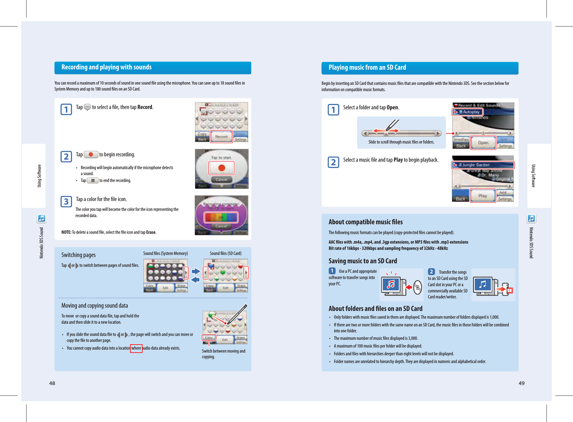 48Using Software49Switch between moving and copying.Slide to scroll through music les or folders.2 Transfer the songs to an SD Card using the SD Card slot in your PC or a commercially available SD Card reader/writer.Using Software  Nintendo 3DS Sound  Nintendo 3DS Sound  Recording and playing with soundsYou can record a maximum of 10 seconds of sound in one sound le using the microphone. You can save up to 18 sound les in System Memory and up to 180 sound les on an SD Card.1 Tap   to select a le, then tap Record.2 Tap   to begin recording.•  Recording will begin automatically if the microphone detects a sound.• Tap  to end the recording.3 Tap a color for the le icon.The color you tap will become the color for the icon representing the recorded data.NOTE: To delete a sound le, select the le icon and tap Erase.Switching pagesTap   or   to switch between pages of sound les.Moving and copying sound dataTo move  or copy a sound data le, tap and hold the data and then slide it to a new location.•  If you slide the sound data le to  or   , the page will switch and you can move or copy the le to another page.•  You cannot copy audio data into a location where audio data already exists.Sound les (System Memory) Sound les (SD Card)  Playing music from an SD CardBegin by inserting an SD Card that contains music les that are compatible with the Nintendo 3DS. See the section below for information on compatible music formats.1 Select a folder and tap Open.2 Select a music le and tap Play to begin playback.  About compatible music lesThe following music formats can be played (copy-protected les cannot be played):AAC les with .m4a, .mp4, and .3gp extensions, or MP3 les with .mp3 extensionsBit rate of 16kbps - 320kbps and sampling frequency of 32kHz - 48kHz  Saving music to an SD Card1 Use a PC and appropriate software to transfer songs into your PC.  About folders and les on an SD Card•  Only folders with music les saved in them are displayed. The maximum number of folders displayed is 1,000.•  If there are two or more folders with the same name on an SD Card, the music les in those folders will be combined into one folder.•  The maximum number of music les displayed is 3,000.•  A maximum of 100 music les per folder will be displayed.•  Folders and les with hierarchies deeper than eight levels will not be displayed.•  Folder names are unrelated to hierarchy depth. They are displayed in numeric and alphabetical order.