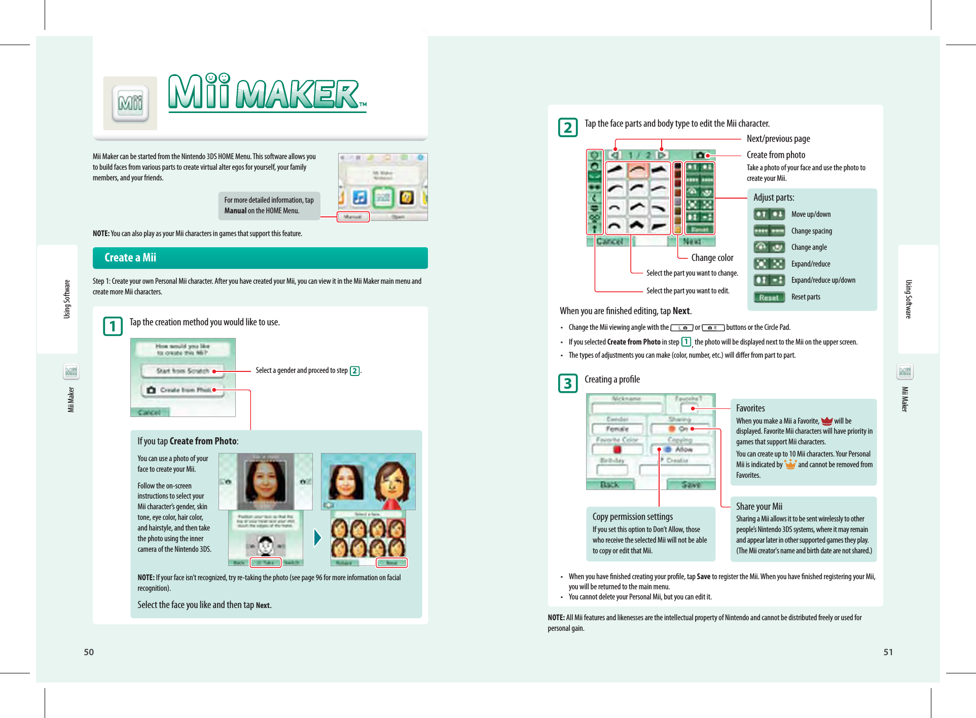 50Using Software51Mii MakerFavoritesWhen you make a Mii a Favorite,  will be displayed. Favorite Mii characters will have priority in games that support Mii characters.You can create up to 10 Mii characters. Your Personal Mii is indicated by  and cannot be removed from Favorites.Share your MiiSharing a Mii allows it to be sent wirelessly to other people’s Nintendo 3DS systems, where it may remain and appear later in other supported games they play. (The Mii creator&apos;s name and birth date are not shared.)Copy permission settingsIf you set this option to Don’t Allow, those who receive the selected Mii will not be able to copy or edit that Mii. Mii MakerMii Maker can be started from the Nintendo 3DS HOME Menu. This software allows you to build faces from various parts to create virtual alter egos for yourself, your family members, and your friends.For more detailed information, tap Manual on the HOME Menu.NOTE: You can also play as your Mii characters in games that support this feature.  Create a MiiStep 1: Create your own Personal Mii character. After you have created your Mii, you can view it in the Mii Maker main menu and create more Mii characters.1 Tap the creation method you would like to use.Select a gender and proceed to step 2.If you tap Create from Photo:You can use a photo of your face to create your Mii.Follow the on-screen instructions to select your Mii character’s gender, skin tone, eye color, hair color, and hairstyle, and then take the photo using the inner camera of the Nintendo 3DS.NOTE: If your face isn’t recognized, try re-taking the photo (see page 96 for more information on facial recognition).Select the face you like and then tap Next.2 Tap the face parts and body type to edit the Mii character.Next/previous pageCreate from photoTake a photo of your face and use the photo to create your Mii.Change colorSelect the part you want to change.Select the part you want to edit.When you are nished editing, tap Next.•  Change the Mii viewing angle with the   or   buttons or the Circle Pad.•  If you selected Create from Photo in step  1, the photo will be displayed next to the Mii on the upper screen.•  The types of adjustments you can make (color, number, etc.) will dier from part to part.3 Creating a prole•  When you have nished creating your prole, tap Save to register the Mii. When you have nished registering your Mii, you will be returned to the main menu.•  You cannot delete your Personal Mii, but you can edit it.NOTE: All Mii features and likenesses are the intellectual property of Nintendo and cannot be distributed freely or used for personal gain.Adjust parts: Move up/down Change spacing Change angle Expand/reduce Expand/reduce up/down Reset partsUsing Software Mii Maker