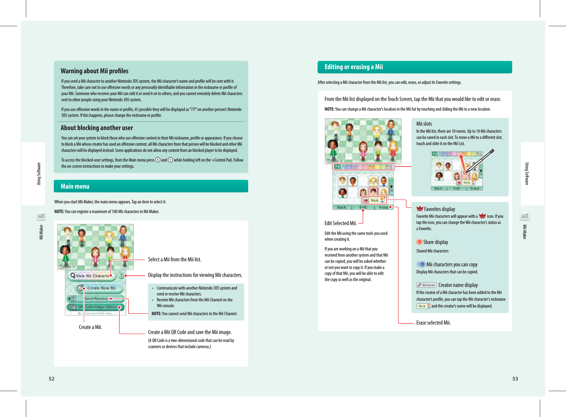 52 53Using SoftwareCreate a Mii.Using Software  Warning about Mii prolesIf you send a Mii character to another Nintendo 3DS system, the Mii character’s name and prole will be sent with it. Therefore, take care not to use oensive words or any personally identiable information in the nickname or prole of your Mii. Someone who receives your Mii can edit it or send it on to others, and you cannot remotely delete Mii characters sent to other people using your Nintendo 3DS system.If you use oensive words in the name or prole, it’s possible they will be displayed as “???” on another person’s Nintendo 3DS system. If this happens, please change the nickname or prole.  About blocking another userYou can set your system to block those who use oensive content in their Mii nickname, prole or appearance. If you choose to block a Mii whose creator has used an oensive content, all Mii characters from that person will be blocked and other Mii characters will be displayed instead. Some applications do not allow any content from an blocked player to be displayed. To access the blocked-user settings, from the Main menu press   and   while holding left on the +Control Pad. Follow the on-screen instructions to make your settings. Main menuWhen you start Mii Maker, the main menu appears. Tap an item to select it.NOTE: You can register a maximum of 100 Mii characters in Mii Maker.Select a Mii from the Mii list.Display the instructions for viewing Mii characters.•  Communicate with another Nintendo 3DS system and send or receive Mii characters.•  Receive Mii characters from the Mii Channel on the Wii console.NOTE: You cannot send Mii characters to the Mii Channel.Create a Mii QR Code and save the Mii image.(A QR Code is a two-dimensional code that can be read by scanners or devices that include cameras.)  Editing or erasing a MiiAfter selecting a Mii character from the Mii list, you can edit, erase, or adjust its Favorite settings.From the Mii list displayed on the Touch Screen, tap the Mii that you would like to edit or erase.NOTE: You can change a Mii character’s location in the Mii list by touching and sliding the Mii to a new location.Edit Selected Mii.Edit the Mii using the same tools you used when creating it.If you are working on a Mii that you received from another system and that Mii can be copied, you will be asked whether or not you want to copy it. If you make a copy of that Mii, you will be able to edit the copy as well as the original. Mii Maker Mii MakerMii slotsIn the Mii list, there are 10 rooms. Up to 10 Mii characters can be saved in each slot. To move a Mii to a dierent slot, touch and slide it on the Mii List. Favorites displayFavorite Mii characters will appear with a  icon. If you tap the icon, you can change the Mii character’s status as a Favorite.Share displayShared Mii charactersMii characters you can copyDisplay Mii characters that can be copied. Creator name displayIf the creator of a Mii character has been added to the Mii character’s prole, you can tap the Mii character&apos;s nickname    and the creator’s name will be displayed.Erase selected Mii.